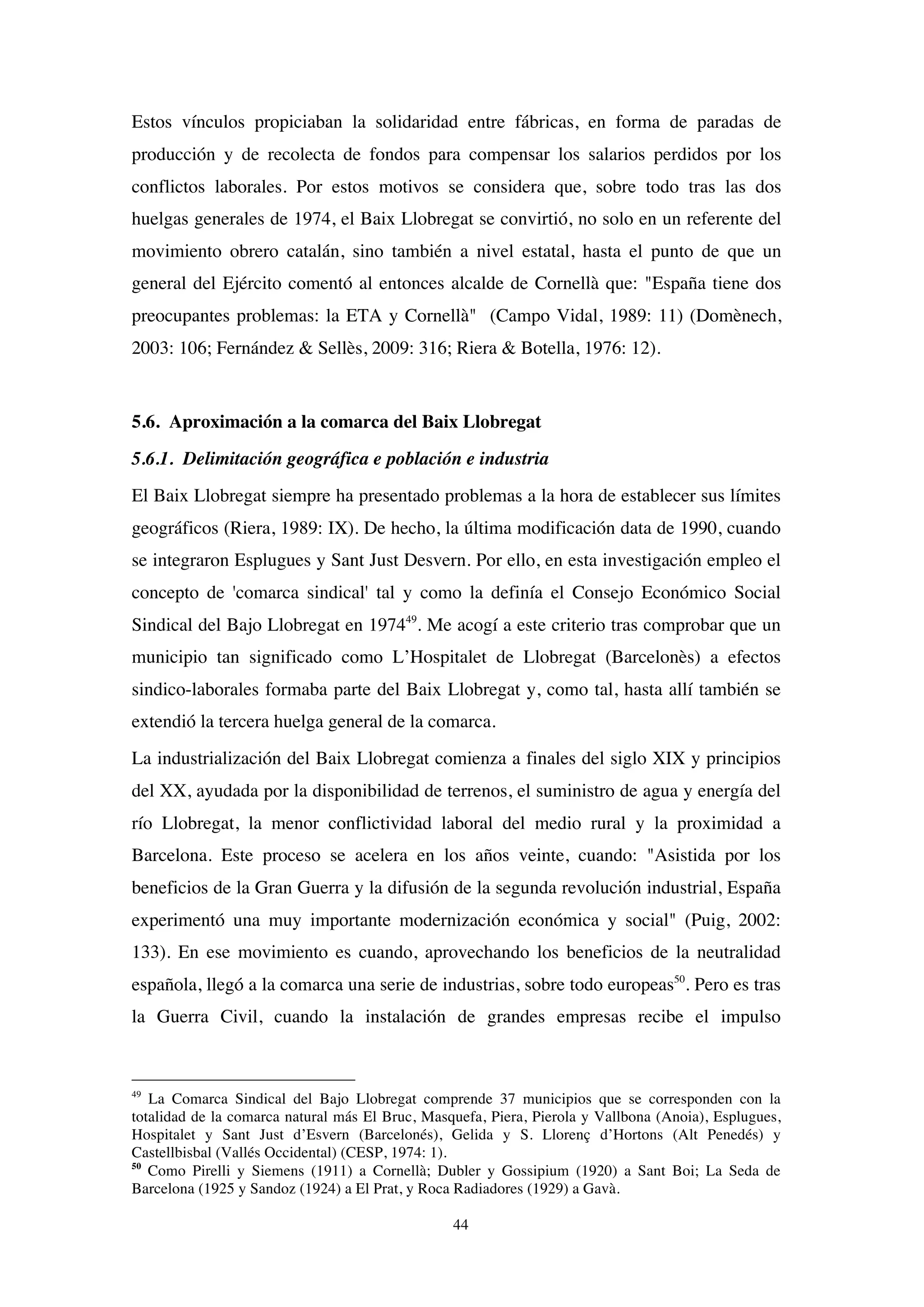 44
Estos vínculos propiciaban la solidaridad entre fábricas, en forma de paradas de
producción y de recolecta de fondos para compensar los salarios perdidos por los
conflictos laborales. Por estos motivos se considera que, sobre todo tras las dos
huelgas generales de 1974, el Baix Llobregat se convirtió, no solo en un referente del
movimiento obrero catalán, sino también a nivel estatal, hasta el punto de que un
general del Ejército comentó al entonces alcalde de Cornellà que: "España tiene dos
preocupantes problemas: la ETA y Cornellà" (Campo Vidal, 1989: 11) (Domènech,
2003: 106; Fernández & Sellès, 2009: 316; Riera & Botella, 1976: 12).
5.6. Aproximación a la comarca del Baix Llobregat
5.6.1. Delimitación geográfica e población e industria
El Baix Llobregat siempre ha presentado problemas a la hora de establecer sus límites
geográficos (Riera, 1989: IX). De hecho, la última modificación data de 1990, cuando
se integraron Esplugues y Sant Just Desvern. Por ello, en esta investigación empleo el
concepto de 'comarca sindical' tal y como la definía el Consejo Económico Social
Sindical del Bajo Llobregat en 197449
. Me acogí a este criterio tras comprobar que un
municipio tan significado como L’Hospitalet de Llobregat (Barcelonès) a efectos
sindico-laborales formaba parte del Baix Llobregat y, como tal, hasta allí también se
extendió la tercera huelga general de la comarca.
La industrialización del Baix Llobregat comienza a finales del siglo XIX y principios
del XX, ayudada por la disponibilidad de terrenos, el suministro de agua y energía del
río Llobregat, la menor conflictividad laboral del medio rural y la proximidad a
Barcelona. Este proceso se acelera en los años veinte, cuando: "Asistida por los
beneficios de la Gran Guerra y la difusión de la segunda revolución industrial, España
experimentó una muy importante modernización económica y social" (Puig, 2002:
133). En ese movimiento es cuando, aprovechando los beneficios de la neutralidad
española, llegó a la comarca una serie de industrias, sobre todo europeas50
. Pero es tras
la Guerra Civil, cuando la instalación de grandes empresas recibe el impulso
49
La Comarca Sindical del Bajo Llobregat comprende 37 municipios que se corresponden con la
totalidad de la comarca natural más El Bruc, Masquefa, Piera, Pierola y Vallbona (Anoia), Esplugues,
Hospitalet y Sant Just d’Esvern (Barcelonés), Gelida y S. Llorenç d’Hortons (Alt Penedés) y
Castellbisbal (Vallés Occidental) (CESP, 1974: 1).
50
Como Pirelli y Siemens (1911) a Cornellà; Dubler y Gossipium (1920) a Sant Boi; La Seda de
Barcelona (1925 y Sandoz (1924) a El Prat, y Roca Radiadores (1929) a Gavà.
 