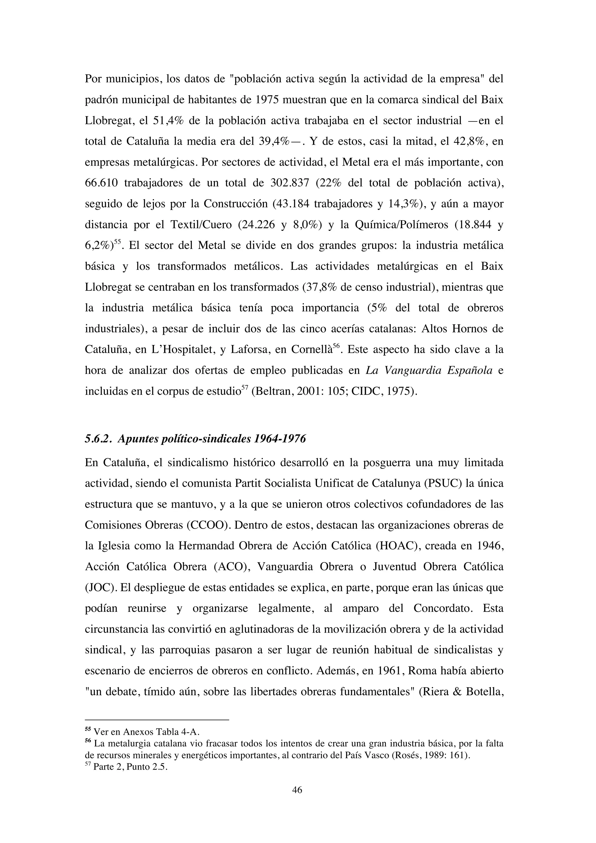 46
Por municipios, los datos de "población activa según la actividad de la empresa" del
padrón municipal de habitantes de 1975 muestran que en la comarca sindical del Baix
Llobregat, el 51,4% de la población activa trabajaba en el sector industrial —en el
total de Cataluña la media era del 39,4%—. Y de estos, casi la mitad, el 42,8%, en
empresas metalúrgicas. Por sectores de actividad, el Metal era el más importante, con
66.610 trabajadores de un total de 302.837 (22% del total de población activa),
seguido de lejos por la Construcción (43.184 trabajadores y 14,3%), y aún a mayor
distancia por el Textil/Cuero (24.226 y 8,0%) y la Química/Polímeros (18.844 y
6,2%)55
. El sector del Metal se divide en dos grandes grupos: la industria metálica
básica y los transformados metálicos. Las actividades metalúrgicas en el Baix
Llobregat se centraban en los transformados (37,8% de censo industrial), mientras que
la industria metálica básica tenía poca importancia (5% del total de obreros
industriales), a pesar de incluir dos de las cinco acerías catalanas: Altos Hornos de
Cataluña, en L’Hospitalet, y Laforsa, en Cornellà56
. Este aspecto ha sido clave a la
hora de analizar dos ofertas de empleo publicadas en La Vanguardia Española e
incluidas en el corpus de estudio57
(Beltran, 2001: 105; CIDC, 1975).
5.6.2. Apuntes político-sindicales 1964-1976
En Cataluña, el sindicalismo histórico desarrolló en la posguerra una muy limitada
actividad, siendo el comunista Partit Socialista Unificat de Catalunya (PSUC) la única
estructura que se mantuvo, y a la que se unieron otros colectivos cofundadores de las
Comisiones Obreras (CCOO). Dentro de estos, destacan las organizaciones obreras de
la Iglesia como la Hermandad Obrera de Acción Católica (HOAC), creada en 1946,
Acción Católica Obrera (ACO), Vanguardia Obrera o Juventud Obrera Católica
(JOC). El despliegue de estas entidades se explica, en parte, porque eran las únicas que
podían reunirse y organizarse legalmente, al amparo del Concordato. Esta
circunstancia las convirtió en aglutinadoras de la movilización obrera y de la actividad
sindical, y las parroquias pasaron a ser lugar de reunión habitual de sindicalistas y
escenario de encierros de obreros en conflicto. Además, en 1961, Roma había abierto
"un debate, tímido aún, sobre las libertades obreras fundamentales" (Riera & Botella,
55
Ver en Anexos Tabla 4-A.
56
La metalurgia catalana vio fracasar todos los intentos de crear una gran industria básica, por la falta
de recursos minerales y energéticos importantes, al contrario del País Vasco (Rosés, 1989: 161).
57
Parte 2, Punto 2.5.
 