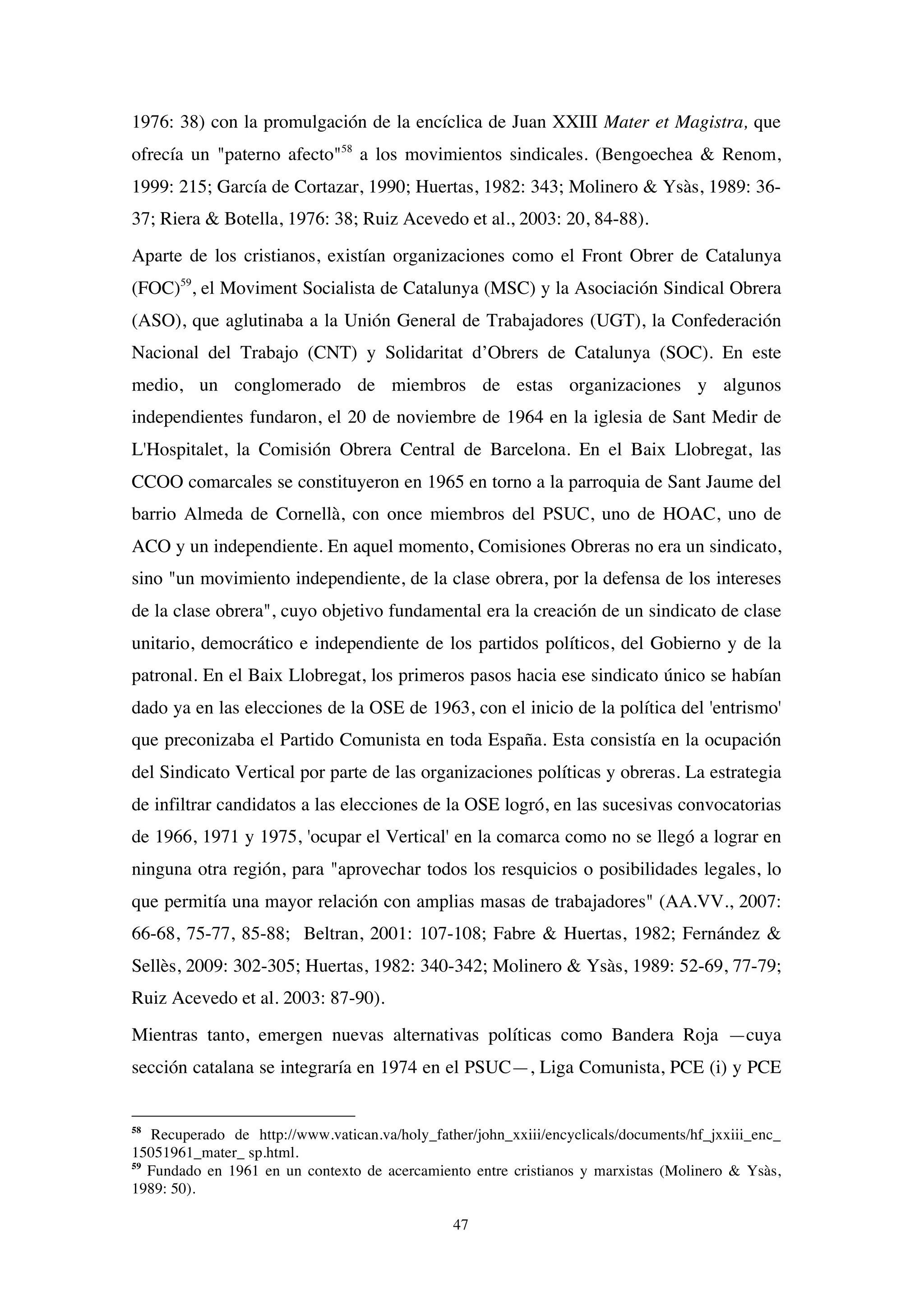 47
1976: 38) con la promulgación de la encíclica de Juan XXIII Mater et Magistra, que
ofrecía un "paterno afecto"58
a los movimientos sindicales. (Bengoechea & Renom,
1999: 215; García de Cortazar, 1990; Huertas, 1982: 343; Molinero & Ysàs, 1989: 36-
37; Riera & Botella, 1976: 38; Ruiz Acevedo et al., 2003: 20, 84-88).
Aparte de los cristianos, existían organizaciones como el Front Obrer de Catalunya
(FOC)59
, el Moviment Socialista de Catalunya (MSC) y la Asociación Sindical Obrera
(ASO), que aglutinaba a la Unión General de Trabajadores (UGT), la Confederación
Nacional del Trabajo (CNT) y Solidaritat d’Obrers de Catalunya (SOC). En este
medio, un conglomerado de miembros de estas organizaciones y algunos
independientes fundaron, el 20 de noviembre de 1964 en la iglesia de Sant Medir de
L'Hospitalet, la Comisión Obrera Central de Barcelona. En el Baix Llobregat, las
CCOO comarcales se constituyeron en 1965 en torno a la parroquia de Sant Jaume del
barrio Almeda de Cornellà, con once miembros del PSUC, uno de HOAC, uno de
ACO y un independiente. En aquel momento, Comisiones Obreras no era un sindicato,
sino "un movimiento independiente, de la clase obrera, por la defensa de los intereses
de la clase obrera", cuyo objetivo fundamental era la creación de un sindicato de clase
unitario, democrático e independiente de los partidos políticos, del Gobierno y de la
patronal. En el Baix Llobregat, los primeros pasos hacia ese sindicato único se habían
dado ya en las elecciones de la OSE de 1963, con el inicio de la política del 'entrismo'
que preconizaba el Partido Comunista en toda España. Esta consistía en la ocupación
del Sindicato Vertical por parte de las organizaciones políticas y obreras. La estrategia
de infiltrar candidatos a las elecciones de la OSE logró, en las sucesivas convocatorias
de 1966, 1971 y 1975, 'ocupar el Vertical' en la comarca como no se llegó a lograr en
ninguna otra región, para "aprovechar todos los resquicios o posibilidades legales, lo
que permitía una mayor relación con amplias masas de trabajadores" (AA.VV., 2007:
66-68, 75-77, 85-88; Beltran, 2001: 107-108; Fabre & Huertas, 1982; Fernández &
Sellès, 2009: 302-305; Huertas, 1982: 340-342; Molinero & Ysàs, 1989: 52-69, 77-79;
Ruiz Acevedo et al. 2003: 87-90).
Mientras tanto, emergen nuevas alternativas políticas como Bandera Roja —cuya
sección catalana se integraría en 1974 en el PSUC—, Liga Comunista, PCE (i) y PCE
58
Recuperado de http://www.vatican.va/holy_father/john_xxiii/encyclicals/documents/hf_jxxiii_enc_
15051961_mater_ sp.html.
59
Fundado en 1961 en un contexto de acercamiento entre cristianos y marxistas (Molinero & Ysàs,
1989: 50).
 