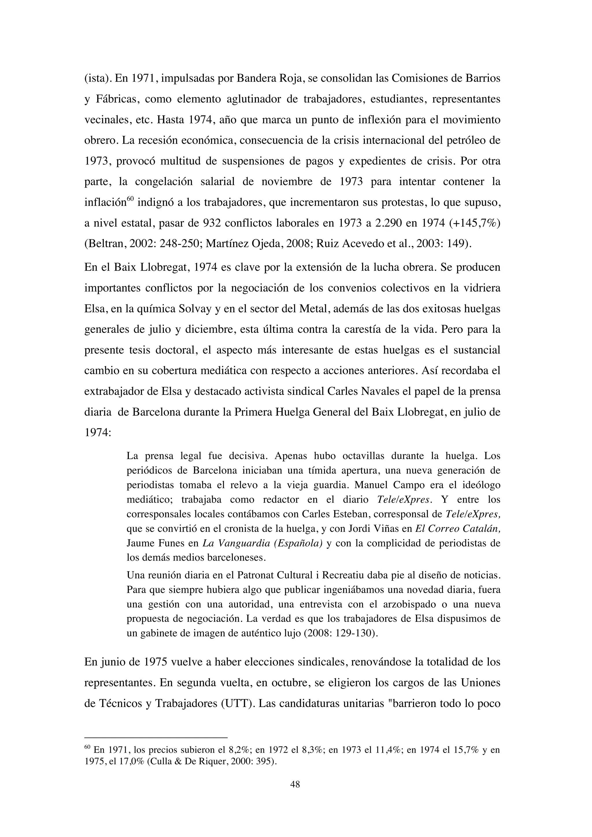 48
(ista). En 1971, impulsadas por Bandera Roja, se consolidan las Comisiones de Barrios
y Fábricas, como elemento aglutinador de trabajadores, estudiantes, representantes
vecinales, etc. Hasta 1974, año que marca un punto de inflexión para el movimiento
obrero. La recesión económica, consecuencia de la crisis internacional del petróleo de
1973, provocó multitud de suspensiones de pagos y expedientes de crisis. Por otra
parte, la congelación salarial de noviembre de 1973 para intentar contener la
inflación60
indignó a los trabajadores, que incrementaron sus protestas, lo que supuso,
a nivel estatal, pasar de 932 conflictos laborales en 1973 a 2.290 en 1974 (+145,7%)
(Beltran, 2002: 248-250; Martínez Ojeda, 2008; Ruiz Acevedo et al., 2003: 149).
En el Baix Llobregat, 1974 es clave por la extensión de la lucha obrera. Se producen
importantes conflictos por la negociación de los convenios colectivos en la vidriera
Elsa, en la química Solvay y en el sector del Metal, además de las dos exitosas huelgas
generales de julio y diciembre, esta última contra la carestía de la vida. Pero para la
presente tesis doctoral, el aspecto más interesante de estas huelgas es el sustancial
cambio en su cobertura mediática con respecto a acciones anteriores. Así recordaba el
extrabajador de Elsa y destacado activista sindical Carles Navales el papel de la prensa
diaria de Barcelona durante la Primera Huelga General del Baix Llobregat, en julio de
1974:
La prensa legal fue decisiva. Apenas hubo octavillas durante la huelga. Los
periódicos de Barcelona iniciaban una tímida apertura, una nueva generación de
periodistas tomaba el relevo a la vieja guardia. Manuel Campo era el ideólogo
mediático; trabajaba como redactor en el diario Tele/eXpres. Y entre los
corresponsales locales contábamos con Carles Esteban, corresponsal de Tele/eXpres,
que se convirtió en el cronista de la huelga, y con Jordi Viñas en El Correo Catalán,
Jaume Funes en La Vanguardia (Española) y con la complicidad de periodistas de
los demás medios barceloneses.
Una reunión diaria en el Patronat Cultural i Recreatiu daba pie al diseño de noticias.
Para que siempre hubiera algo que publicar ingeniábamos una novedad diaria, fuera
una gestión con una autoridad, una entrevista con el arzobispado o una nueva
propuesta de negociación. La verdad es que los trabajadores de Elsa dispusimos de
un gabinete de imagen de auténtico lujo (2008: 129-130).
En junio de 1975 vuelve a haber elecciones sindicales, renovándose la totalidad de los
representantes. En segunda vuelta, en octubre, se eligieron los cargos de las Uniones
de Técnicos y Trabajadores (UTT). Las candidaturas unitarias "barrieron todo lo poco
60
En 1971, los precios subieron el 8,2%; en 1972 el 8,3%; en 1973 el 11,4%; en 1974 el 15,7% y en
1975, el 17,0% (Culla & De Riquer, 2000: 395).
 