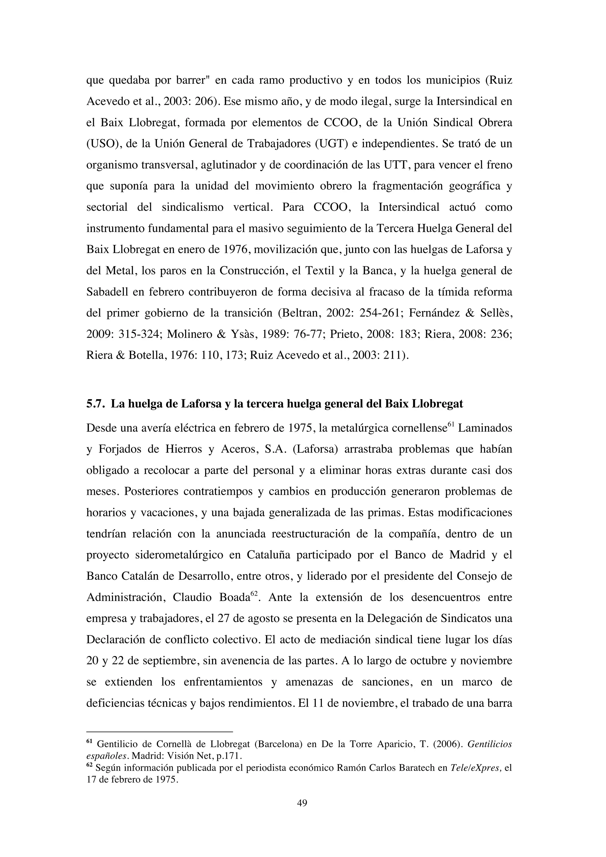 49
que quedaba por barrer" en cada ramo productivo y en todos los municipios (Ruiz
Acevedo et al., 2003: 206). Ese mismo año, y de modo ilegal, surge la Intersindical en
el Baix Llobregat, formada por elementos de CCOO, de la Unión Sindical Obrera
(USO), de la Unión General de Trabajadores (UGT) e independientes. Se trató de un
organismo transversal, aglutinador y de coordinación de las UTT, para vencer el freno
que suponía para la unidad del movimiento obrero la fragmentación geográfica y
sectorial del sindicalismo vertical. Para CCOO, la Intersindical actuó como
instrumento fundamental para el masivo seguimiento de la Tercera Huelga General del
Baix Llobregat en enero de 1976, movilización que, junto con las huelgas de Laforsa y
del Metal, los paros en la Construcción, el Textil y la Banca, y la huelga general de
Sabadell en febrero contribuyeron de forma decisiva al fracaso de la tímida reforma
del primer gobierno de la transición (Beltran, 2002: 254-261; Fernández & Sellès,
2009: 315-324; Molinero & Ysàs, 1989: 76-77; Prieto, 2008: 183; Riera, 2008: 236;
Riera & Botella, 1976: 110, 173; Ruiz Acevedo et al., 2003: 211).
5.7. La huelga de Laforsa y la tercera huelga general del Baix Llobregat
Desde una avería eléctrica en febrero de 1975, la metalúrgica cornellense61
Laminados
y Forjados de Hierros y Aceros, S.A. (Laforsa) arrastraba problemas que habían
obligado a recolocar a parte del personal y a eliminar horas extras durante casi dos
meses. Posteriores contratiempos y cambios en producción generaron problemas de
horarios y vacaciones, y una bajada generalizada de las primas. Estas modificaciones
tendrían relación con la anunciada reestructuración de la compañía, dentro de un
proyecto siderometalúrgico en Cataluña participado por el Banco de Madrid y el
Banco Catalán de Desarrollo, entre otros, y liderado por el presidente del Consejo de
Administración, Claudio Boada62
. Ante la extensión de los desencuentros entre
empresa y trabajadores, el 27 de agosto se presenta en la Delegación de Sindicatos una
Declaración de conflicto colectivo. El acto de mediación sindical tiene lugar los días
20 y 22 de septiembre, sin avenencia de las partes. A lo largo de octubre y noviembre
se extienden los enfrentamientos y amenazas de sanciones, en un marco de
deficiencias técnicas y bajos rendimientos. El 11 de noviembre, el trabado de una barra
61
Gentilicio de Cornellà de Llobregat (Barcelona) en De la Torre Aparicio, T. (2006). Gentilicios
españoles. Madrid: Visión Net, p.171.
62
Según información publicada por el periodista económico Ramón Carlos Baratech en Tele/eXpres, el
17 de febrero de 1975.
 