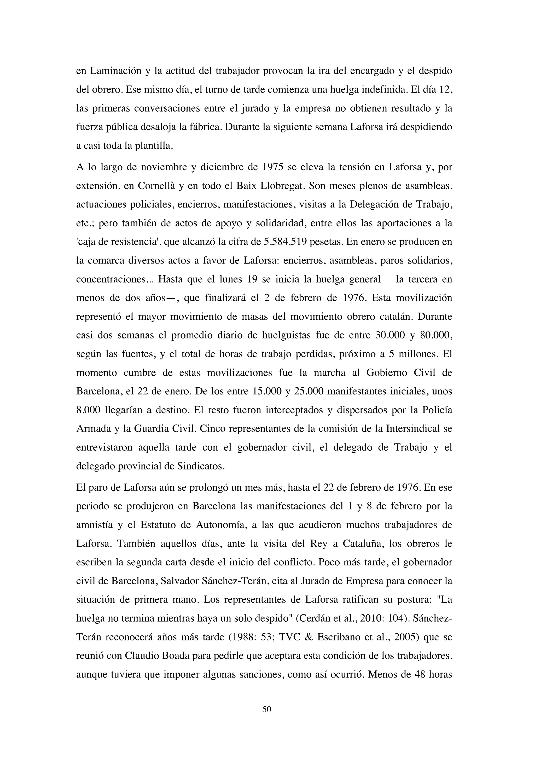 50
en Laminación y la actitud del trabajador provocan la ira del encargado y el despido
del obrero. Ese mismo día, el turno de tarde comienza una huelga indefinida. El día 12,
las primeras conversaciones entre el jurado y la empresa no obtienen resultado y la
fuerza pública desaloja la fábrica. Durante la siguiente semana Laforsa irá despidiendo
a casi toda la plantilla.
A lo largo de noviembre y diciembre de 1975 se eleva la tensión en Laforsa y, por
extensión, en Cornellà y en todo el Baix Llobregat. Son meses plenos de asambleas,
actuaciones policiales, encierros, manifestaciones, visitas a la Delegación de Trabajo,
etc.; pero también de actos de apoyo y solidaridad, entre ellos las aportaciones a la
'caja de resistencia', que alcanzó la cifra de 5.584.519 pesetas. En enero se producen en
la comarca diversos actos a favor de Laforsa: encierros, asambleas, paros solidarios,
concentraciones... Hasta que el lunes 19 se inicia la huelga general —la tercera en
menos de dos años—, que finalizará el 2 de febrero de 1976. Esta movilización
representó el mayor movimiento de masas del movimiento obrero catalán. Durante
casi dos semanas el promedio diario de huelguistas fue de entre 30.000 y 80.000,
según las fuentes, y el total de horas de trabajo perdidas, próximo a 5 millones. El
momento cumbre de estas movilizaciones fue la marcha al Gobierno Civil de
Barcelona, el 22 de enero. De los entre 15.000 y 25.000 manifestantes iniciales, unos
8.000 llegarían a destino. El resto fueron interceptados y dispersados por la Policía
Armada y la Guardia Civil. Cinco representantes de la comisión de la Intersindical se
entrevistaron aquella tarde con el gobernador civil, el delegado de Trabajo y el
delegado provincial de Sindicatos.
El paro de Laforsa aún se prolongó un mes más, hasta el 22 de febrero de 1976. En ese
periodo se produjeron en Barcelona las manifestaciones del 1 y 8 de febrero por la
amnistía y el Estatuto de Autonomía, a las que acudieron muchos trabajadores de
Laforsa. También aquellos días, ante la visita del Rey a Cataluña, los obreros le
escriben la segunda carta desde el inicio del conflicto. Poco más tarde, el gobernador
civil de Barcelona, Salvador Sánchez-Terán, cita al Jurado de Empresa para conocer la
situación de primera mano. Los representantes de Laforsa ratifican su postura: "La
huelga no termina mientras haya un solo despido" (Cerdán et al., 2010: 104). Sánchez-
Terán reconocerá años más tarde (1988: 53; TVC & Escribano et al., 2005) que se
reunió con Claudio Boada para pedirle que aceptara esta condición de los trabajadores,
aunque tuviera que imponer algunas sanciones, como así ocurrió. Menos de 48 horas
 