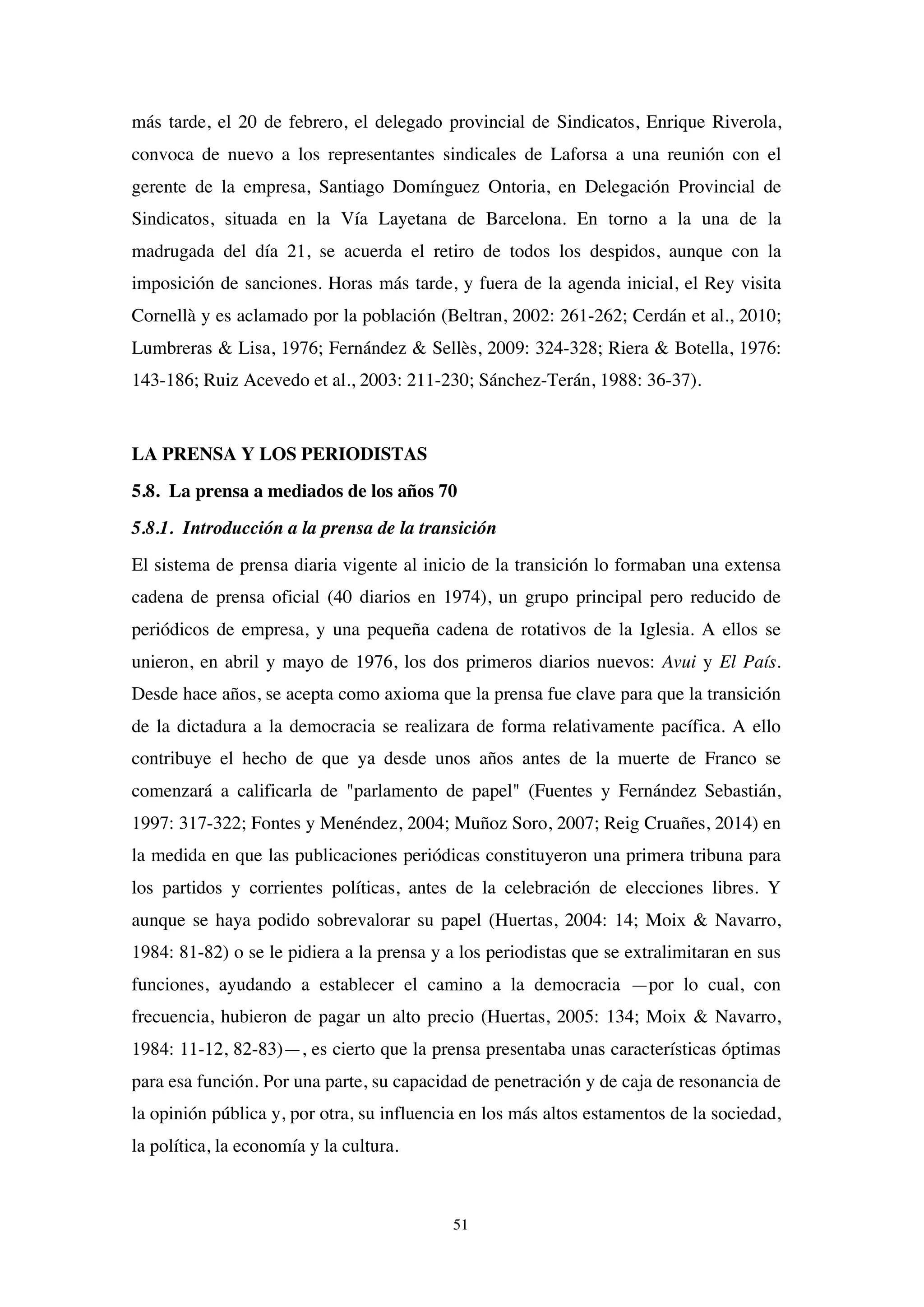 51
más tarde, el 20 de febrero, el delegado provincial de Sindicatos, Enrique Riverola,
convoca de nuevo a los representantes sindicales de Laforsa a una reunión con el
gerente de la empresa, Santiago Domínguez Ontoria, en Delegación Provincial de
Sindicatos, situada en la Vía Layetana de Barcelona. En torno a la una de la
madrugada del día 21, se acuerda el retiro de todos los despidos, aunque con la
imposición de sanciones. Horas más tarde, y fuera de la agenda inicial, el Rey visita
Cornellà y es aclamado por la población (Beltran, 2002: 261-262; Cerdán et al., 2010;
Lumbreras & Lisa, 1976; Fernández & Sellès, 2009: 324-328; Riera & Botella, 1976:
143-186; Ruiz Acevedo et al., 2003: 211-230; Sánchez-Terán, 1988: 36-37).
LA PRENSA Y LOS PERIODISTAS
5.8. La prensa a mediados de los años 70
5.8.1. Introducción a la prensa de la transición
El sistema de prensa diaria vigente al inicio de la transición lo formaban una extensa
cadena de prensa oficial (40 diarios en 1974), un grupo principal pero reducido de
periódicos de empresa, y una pequeña cadena de rotativos de la Iglesia. A ellos se
unieron, en abril y mayo de 1976, los dos primeros diarios nuevos: Avui y El País.
Desde hace años, se acepta como axioma que la prensa fue clave para que la transición
de la dictadura a la democracia se realizara de forma relativamente pacífica. A ello
contribuye el hecho de que ya desde unos años antes de la muerte de Franco se
comenzará a calificarla de "parlamento de papel" (Fuentes y Fernández Sebastián,
1997: 317-322; Fontes y Menéndez, 2004; Muñoz Soro, 2007; Reig Cruañes, 2014) en
la medida en que las publicaciones periódicas constituyeron una primera tribuna para
los partidos y corrientes políticas, antes de la celebración de elecciones libres. Y
aunque se haya podido sobrevalorar su papel (Huertas, 2004: 14; Moix & Navarro,
1984: 81-82) o se le pidiera a la prensa y a los periodistas que se extralimitaran en sus
funciones, ayudando a establecer el camino a la democracia —por lo cual, con
frecuencia, hubieron de pagar un alto precio (Huertas, 2005: 134; Moix & Navarro,
1984: 11-12, 82-83)—, es cierto que la prensa presentaba unas características óptimas
para esa función. Por una parte, su capacidad de penetración y de caja de resonancia de
la opinión pública y, por otra, su influencia en los más altos estamentos de la sociedad,
la política, la economía y la cultura.
 
