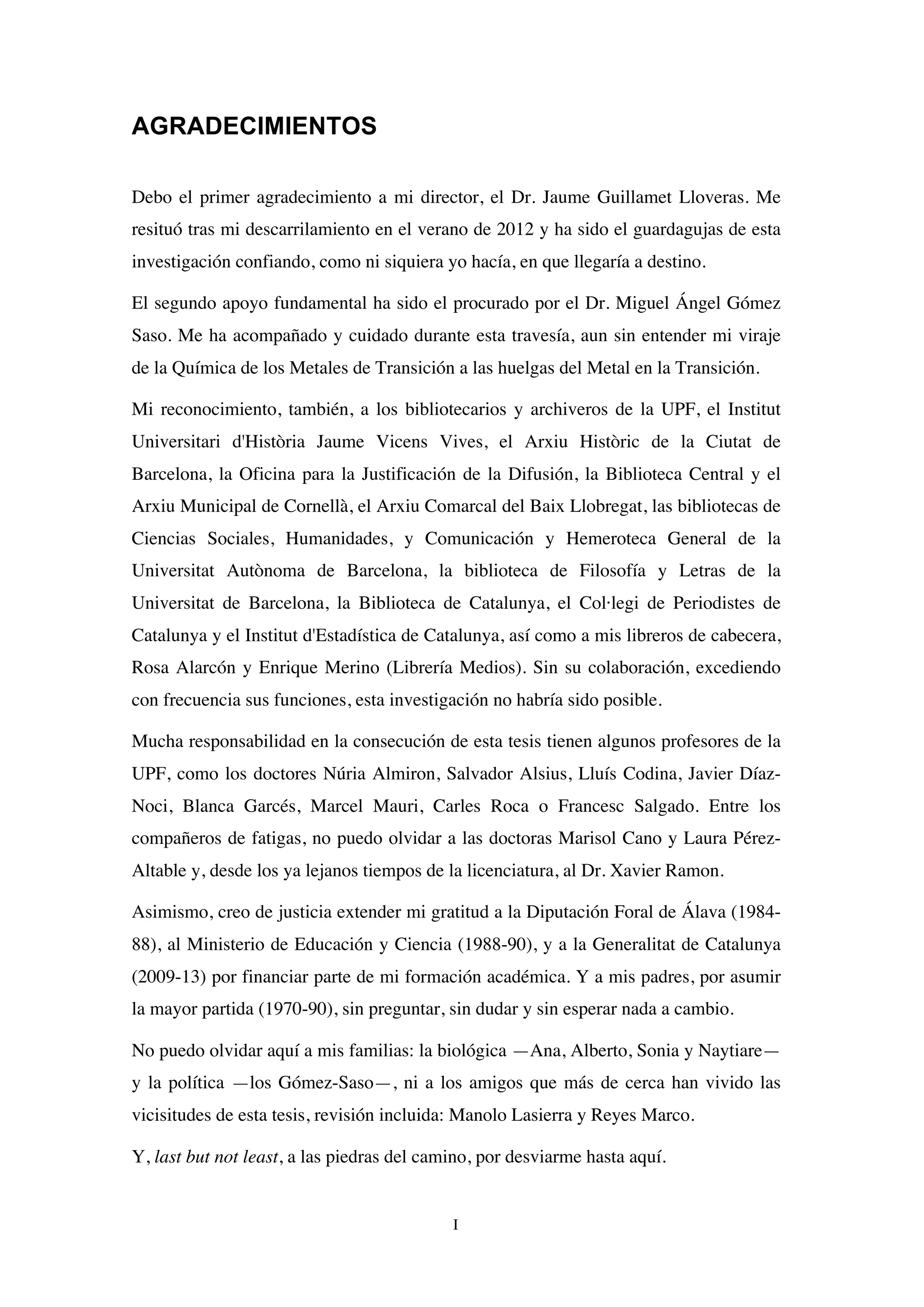 I
AGRADECIMIENTOS
Debo el primer agradecimiento a mi director, el Dr. Jaume Guillamet Lloveras. Me
resituó tras mi descarrilamiento en el verano de 2012 y ha sido el guardagujas de esta
investigación confiando, como ni siquiera yo hacía, en que llegaría a destino.
El segundo apoyo fundamental ha sido el procurado por el Dr. Miguel Ángel Gómez
Saso. Me ha acompañado y cuidado durante esta travesía, aun sin entender mi viraje
de la Química de los Metales de Transición a las huelgas del Metal en la Transición.
Mi reconocimiento, también, a los bibliotecarios y archiveros de la UPF, el Institut
Universitari d'Història Jaume Vicens Vives, el Arxiu Històric de la Ciutat de
Barcelona, la Oficina para la Justificación de la Difusión, la Biblioteca Central y el
Arxiu Municipal de Cornellà, el Arxiu Comarcal del Baix Llobregat, las bibliotecas de
Ciencias Sociales, Humanidades, y Comunicación y Hemeroteca General de la
Universitat Autònoma de Barcelona, la biblioteca de Filosofía y Letras de la
Universitat de Barcelona, la Biblioteca de Catalunya, el Col·legi de Periodistes de
Catalunya y el Institut d'Estadística de Catalunya, así como a mis libreros de cabecera,
Rosa Alarcón y Enrique Merino (Librería Medios). Sin su colaboración, excediendo
con frecuencia sus funciones, esta investigación no habría sido posible.
Mucha responsabilidad en la consecución de esta tesis tienen algunos profesores de la
UPF, como los doctores Núria Almiron, Salvador Alsius, Lluís Codina, Javier Díaz-
Noci, Blanca Garcés, Marcel Mauri, Carles Roca o Francesc Salgado. Entre los
compañeros de fatigas, no puedo olvidar a las doctoras Marisol Cano y Laura Pérez-
Altable y, desde los ya lejanos tiempos de la licenciatura, al Dr. Xavier Ramon.
Asimismo, creo de justicia extender mi gratitud a la Diputación Foral de Álava (1984-
88), al Ministerio de Educación y Ciencia (1988-90), y a la Generalitat de Catalunya
(2009-13) por financiar parte de mi formación académica. Y a mis padres, por asumir
la mayor partida (1970-90), sin preguntar, sin dudar y sin esperar nada a cambio.
No puedo olvidar aquí a mis familias: la biológica —Ana, Alberto, Sonia y Naytiare—
y la política —los Gómez-Saso—, ni a los amigos que más de cerca han vivido las
vicisitudes de esta tesis, revisión incluida: Manolo Lasierra y Reyes Marco.
Y, last but not least, a las piedras del camino, por desviarme hasta aquí.
 