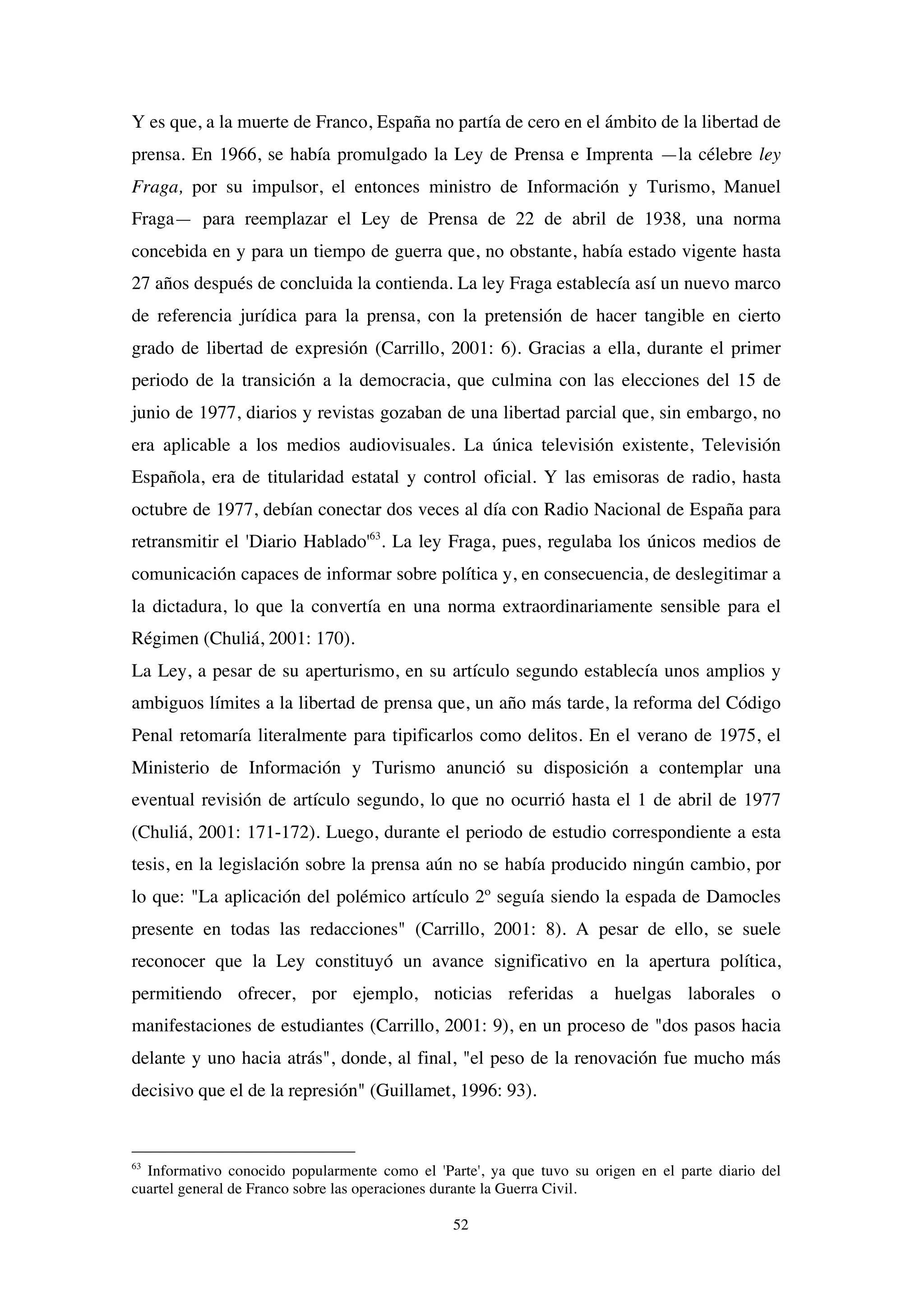 52
Y es que, a la muerte de Franco, España no partía de cero en el ámbito de la libertad de
prensa. En 1966, se había promulgado la Ley de Prensa e Imprenta —la célebre ley
Fraga, por su impulsor, el entonces ministro de Información y Turismo, Manuel
Fraga— para reemplazar el Ley de Prensa de 22 de abril de 1938, una norma
concebida en y para un tiempo de guerra que, no obstante, había estado vigente hasta
27 años después de concluida la contienda. La ley Fraga establecía así un nuevo marco
de referencia jurídica para la prensa, con la pretensión de hacer tangible en cierto
grado de libertad de expresión (Carrillo, 2001: 6). Gracias a ella, durante el primer
periodo de la transición a la democracia, que culmina con las elecciones del 15 de
junio de 1977, diarios y revistas gozaban de una libertad parcial que, sin embargo, no
era aplicable a los medios audiovisuales. La única televisión existente, Televisión
Española, era de titularidad estatal y control oficial. Y las emisoras de radio, hasta
octubre de 1977, debían conectar dos veces al día con Radio Nacional de España para
retransmitir el 'Diario Hablado'63
. La ley Fraga, pues, regulaba los únicos medios de
comunicación capaces de informar sobre política y, en consecuencia, de deslegitimar a
la dictadura, lo que la convertía en una norma extraordinariamente sensible para el
Régimen (Chuliá, 2001: 170).
La Ley, a pesar de su aperturismo, en su artículo segundo establecía unos amplios y
ambiguos límites a la libertad de prensa que, un año más tarde, la reforma del Código
Penal retomaría literalmente para tipificarlos como delitos. En el verano de 1975, el
Ministerio de Información y Turismo anunció su disposición a contemplar una
eventual revisión de artículo segundo, lo que no ocurrió hasta el 1 de abril de 1977
(Chuliá, 2001: 171-172). Luego, durante el periodo de estudio correspondiente a esta
tesis, en la legislación sobre la prensa aún no se había producido ningún cambio, por
lo que: "La aplicación del polémico artículo 2º seguía siendo la espada de Damocles
presente en todas las redacciones" (Carrillo, 2001: 8). A pesar de ello, se suele
reconocer que la Ley constituyó un avance significativo en la apertura política,
permitiendo ofrecer, por ejemplo, noticias referidas a huelgas laborales o
manifestaciones de estudiantes (Carrillo, 2001: 9), en un proceso de "dos pasos hacia
delante y uno hacia atrás", donde, al final, "el peso de la renovación fue mucho más
decisivo que el de la represión" (Guillamet, 1996: 93).
63
Informativo conocido popularmente como el 'Parte', ya que tuvo su origen en el parte diario del
cuartel general de Franco sobre las operaciones durante la Guerra Civil.
 