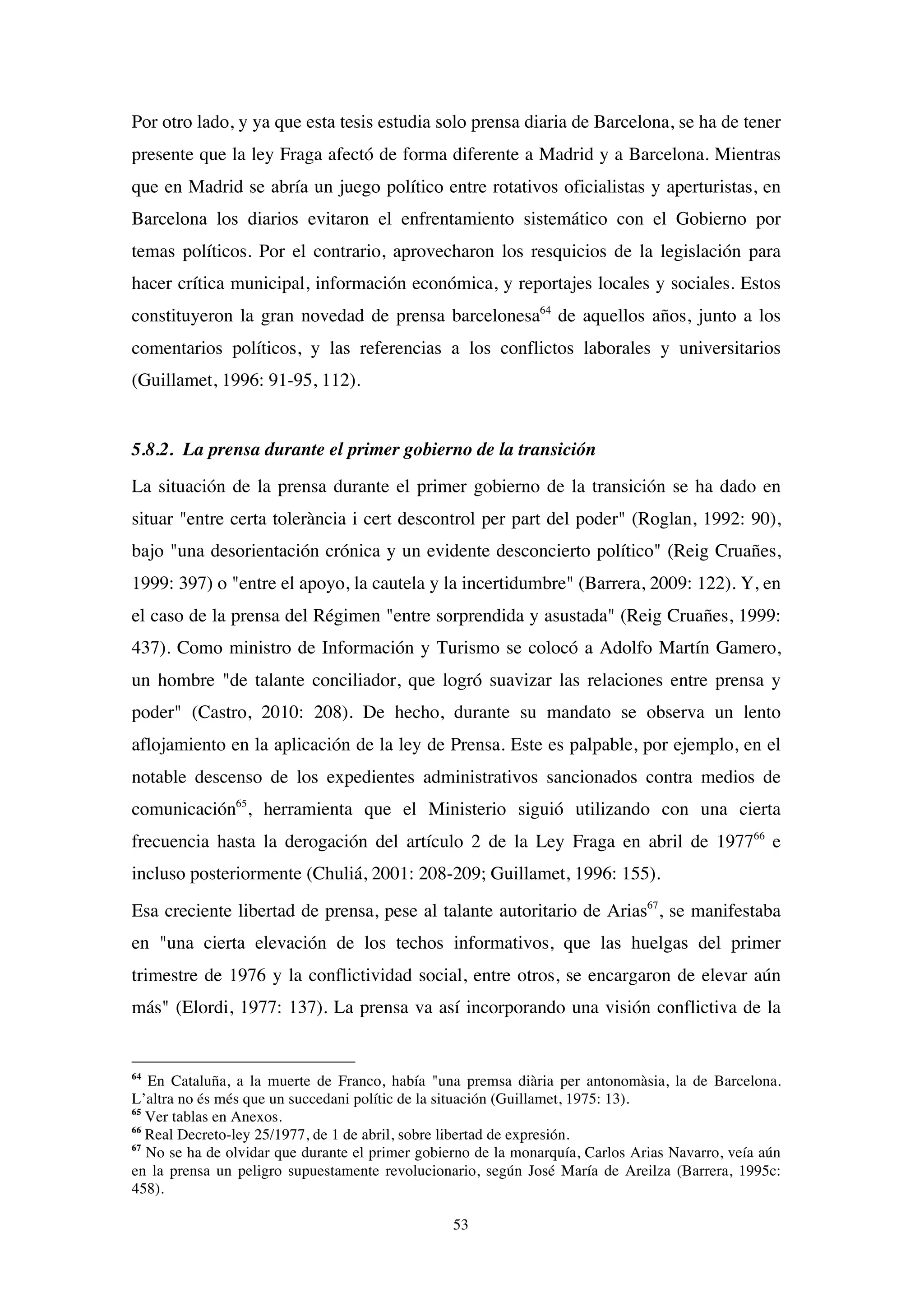 53
Por otro lado, y ya que esta tesis estudia solo prensa diaria de Barcelona, se ha de tener
presente que la ley Fraga afectó de forma diferente a Madrid y a Barcelona. Mientras
que en Madrid se abría un juego político entre rotativos oficialistas y aperturistas, en
Barcelona los diarios evitaron el enfrentamiento sistemático con el Gobierno por
temas políticos. Por el contrario, aprovecharon los resquicios de la legislación para
hacer crítica municipal, información económica, y reportajes locales y sociales. Estos
constituyeron la gran novedad de prensa barcelonesa64
de aquellos años, junto a los
comentarios políticos, y las referencias a los conflictos laborales y universitarios
(Guillamet, 1996: 91-95, 112).
5.8.2. La prensa durante el primer gobierno de la transición
La situación de la prensa durante el primer gobierno de la transición se ha dado en
situar "entre certa tolerància i cert descontrol per part del poder" (Roglan, 1992: 90),
bajo "una desorientación crónica y un evidente desconcierto político" (Reig Cruañes,
1999: 397) o "entre el apoyo, la cautela y la incertidumbre" (Barrera, 2009: 122). Y, en
el caso de la prensa del Régimen "entre sorprendida y asustada" (Reig Cruañes, 1999:
437). Como ministro de Información y Turismo se colocó a Adolfo Martín Gamero,
un hombre "de talante conciliador, que logró suavizar las relaciones entre prensa y
poder" (Castro, 2010: 208). De hecho, durante su mandato se observa un lento
aflojamiento en la aplicación de la ley de Prensa. Este es palpable, por ejemplo, en el
notable descenso de los expedientes administrativos sancionados contra medios de
comunicación65
, herramienta que el Ministerio siguió utilizando con una cierta
frecuencia hasta la derogación del artículo 2 de la Ley Fraga en abril de 197766
e
incluso posteriormente (Chuliá, 2001: 208-209; Guillamet, 1996: 155).
Esa creciente libertad de prensa, pese al talante autoritario de Arias67
, se manifestaba
en "una cierta elevación de los techos informativos, que las huelgas del primer
trimestre de 1976 y la conflictividad social, entre otros, se encargaron de elevar aún
más" (Elordi, 1977: 137). La prensa va así incorporando una visión conflictiva de la
64
En Cataluña, a la muerte de Franco, había "una premsa diària per antonomàsia, la de Barcelona.
L’altra no és més que un succedani polític de la situación (Guillamet, 1975: 13).
65
Ver tablas en Anexos.
66
Real Decreto-ley 25/1977, de 1 de abril, sobre libertad de expresión.
67
No se ha de olvidar que durante el primer gobierno de la monarquía, Carlos Arias Navarro, veía aún
en la prensa un peligro supuestamente revolucionario, según José María de Areilza (Barrera, 1995c:
458).
 