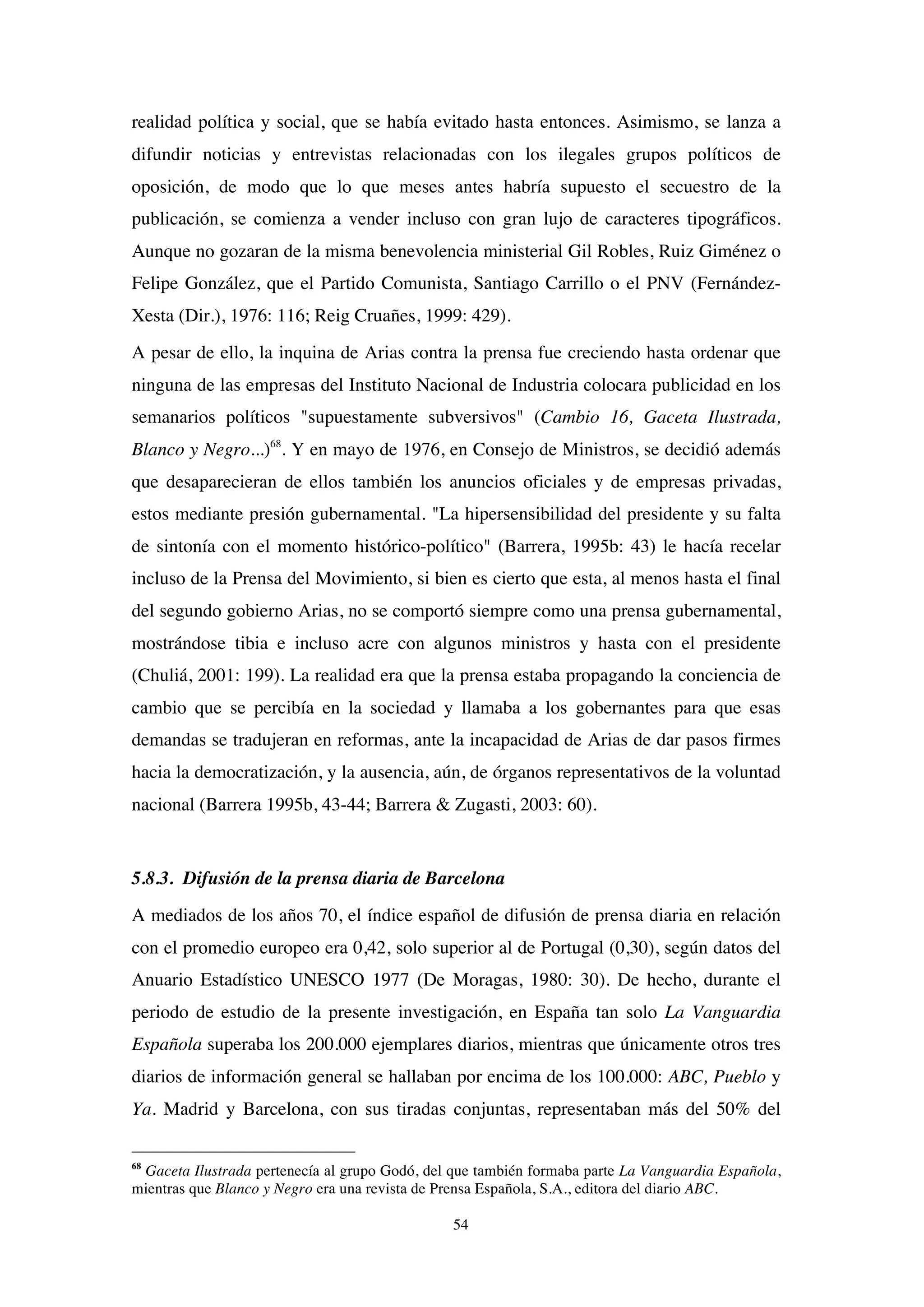 54
realidad política y social, que se había evitado hasta entonces. Asimismo, se lanza a
difundir noticias y entrevistas relacionadas con los ilegales grupos políticos de
oposición, de modo que lo que meses antes habría supuesto el secuestro de la
publicación, se comienza a vender incluso con gran lujo de caracteres tipográficos.
Aunque no gozaran de la misma benevolencia ministerial Gil Robles, Ruiz Giménez o
Felipe González, que el Partido Comunista, Santiago Carrillo o el PNV (Fernández-
Xesta (Dir.), 1976: 116; Reig Cruañes, 1999: 429).
A pesar de ello, la inquina de Arias contra la prensa fue creciendo hasta ordenar que
ninguna de las empresas del Instituto Nacional de Industria colocara publicidad en los
semanarios políticos "supuestamente subversivos" (Cambio 16, Gaceta Ilustrada,
Blanco y Negro...)68
. Y en mayo de 1976, en Consejo de Ministros, se decidió además
que desaparecieran de ellos también los anuncios oficiales y de empresas privadas,
estos mediante presión gubernamental. "La hipersensibilidad del presidente y su falta
de sintonía con el momento histórico-político" (Barrera, 1995b: 43) le hacía recelar
incluso de la Prensa del Movimiento, si bien es cierto que esta, al menos hasta el final
del segundo gobierno Arias, no se comportó siempre como una prensa gubernamental,
mostrándose tibia e incluso acre con algunos ministros y hasta con el presidente
(Chuliá, 2001: 199). La realidad era que la prensa estaba propagando la conciencia de
cambio que se percibía en la sociedad y llamaba a los gobernantes para que esas
demandas se tradujeran en reformas, ante la incapacidad de Arias de dar pasos firmes
hacia la democratización, y la ausencia, aún, de órganos representativos de la voluntad
nacional (Barrera 1995b, 43-44; Barrera & Zugasti, 2003: 60).
5.8.3. Difusión de la prensa diaria de Barcelona
A mediados de los años 70, el índice español de difusión de prensa diaria en relación
con el promedio europeo era 0,42, solo superior al de Portugal (0,30), según datos del
Anuario Estadístico UNESCO 1977 (De Moragas, 1980: 30). De hecho, durante el
periodo de estudio de la presente investigación, en España tan solo La Vanguardia
Española superaba los 200.000 ejemplares diarios, mientras que únicamente otros tres
diarios de información general se hallaban por encima de los 100.000: ABC, Pueblo y
Ya. Madrid y Barcelona, con sus tiradas conjuntas, representaban más del 50% del
68
Gaceta Ilustrada pertenecía al grupo Godó, del que también formaba parte La Vanguardia Española,
mientras que Blanco y Negro era una revista de Prensa Española, S.A., editora del diario ABC.
 