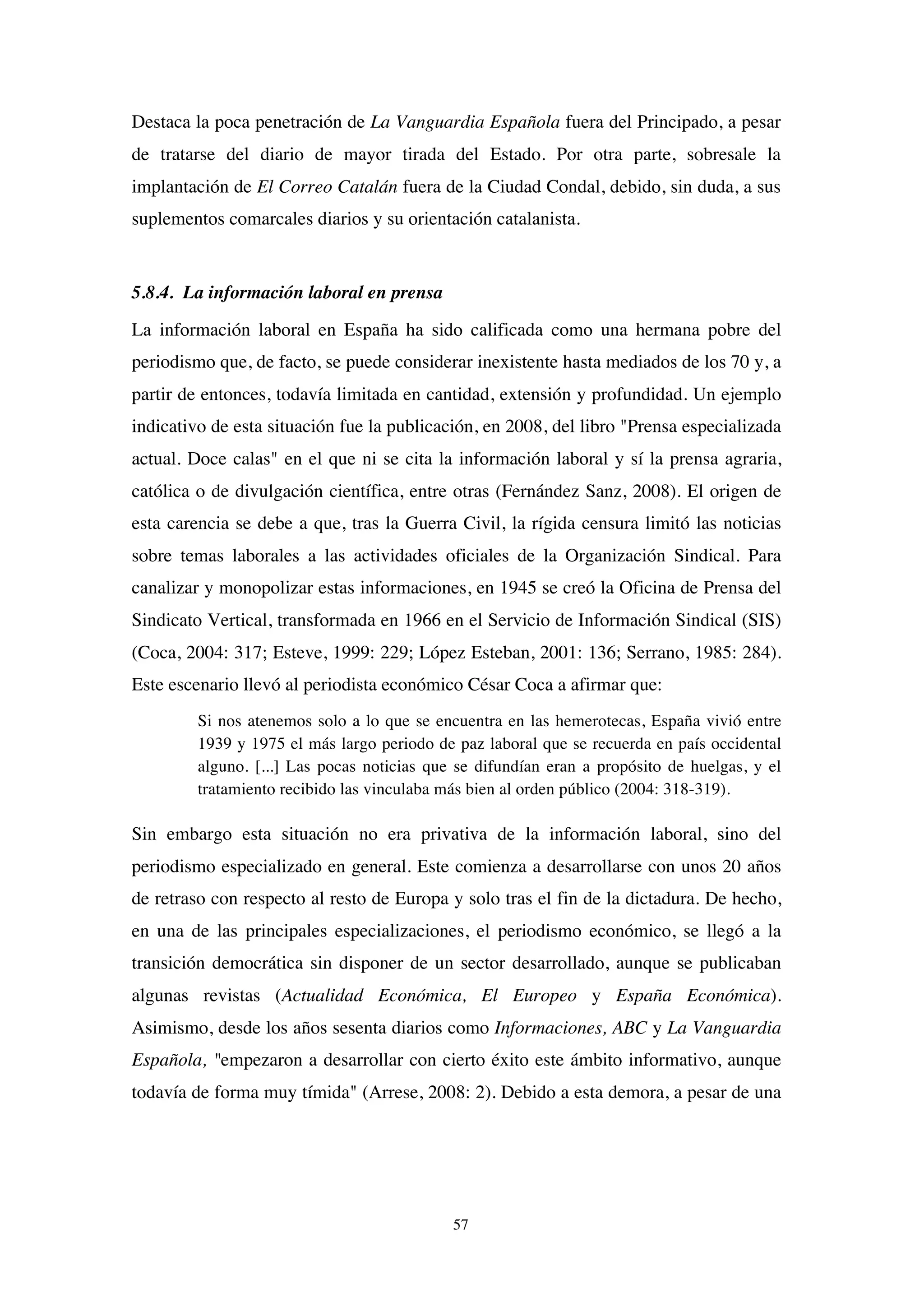 57
Destaca la poca penetración de La Vanguardia Española fuera del Principado, a pesar
de tratarse del diario de mayor tirada del Estado. Por otra parte, sobresale la
implantación de El Correo Catalán fuera de la Ciudad Condal, debido, sin duda, a sus
suplementos comarcales diarios y su orientación catalanista.
5.8.4. La información laboral en prensa
La información laboral en España ha sido calificada como una hermana pobre del
periodismo que, de facto, se puede considerar inexistente hasta mediados de los 70 y, a
partir de entonces, todavía limitada en cantidad, extensión y profundidad. Un ejemplo
indicativo de esta situación fue la publicación, en 2008, del libro "Prensa especializada
actual. Doce calas" en el que ni se cita la información laboral y sí la prensa agraria,
católica o de divulgación científica, entre otras (Fernández Sanz, 2008). El origen de
esta carencia se debe a que, tras la Guerra Civil, la rígida censura limitó las noticias
sobre temas laborales a las actividades oficiales de la Organización Sindical. Para
canalizar y monopolizar estas informaciones, en 1945 se creó la Oficina de Prensa del
Sindicato Vertical, transformada en 1966 en el Servicio de Información Sindical (SIS)
(Coca, 2004: 317; Esteve, 1999: 229; López Esteban, 2001: 136; Serrano, 1985: 284).
Este escenario llevó al periodista económico César Coca a afirmar que:
Si nos atenemos solo a lo que se encuentra en las hemerotecas, España vivió entre
1939 y 1975 el más largo periodo de paz laboral que se recuerda en país occidental
alguno. [...] Las pocas noticias que se difundían eran a propósito de huelgas, y el
tratamiento recibido las vinculaba más bien al orden público (2004: 318-319).
Sin embargo esta situación no era privativa de la información laboral, sino del
periodismo especializado en general. Este comienza a desarrollarse con unos 20 años
de retraso con respecto al resto de Europa y solo tras el fin de la dictadura. De hecho,
en una de las principales especializaciones, el periodismo económico, se llegó a la
transición democrática sin disponer de un sector desarrollado, aunque se publicaban
algunas revistas (Actualidad Económica, El Europeo y España Económica).
Asimismo, desde los años sesenta diarios como Informaciones, ABC y La Vanguardia
Española, "empezaron a desarrollar con cierto éxito este ámbito informativo, aunque
todavía de forma muy tímida" (Arrese, 2008: 2). Debido a esta demora, a pesar de una
 