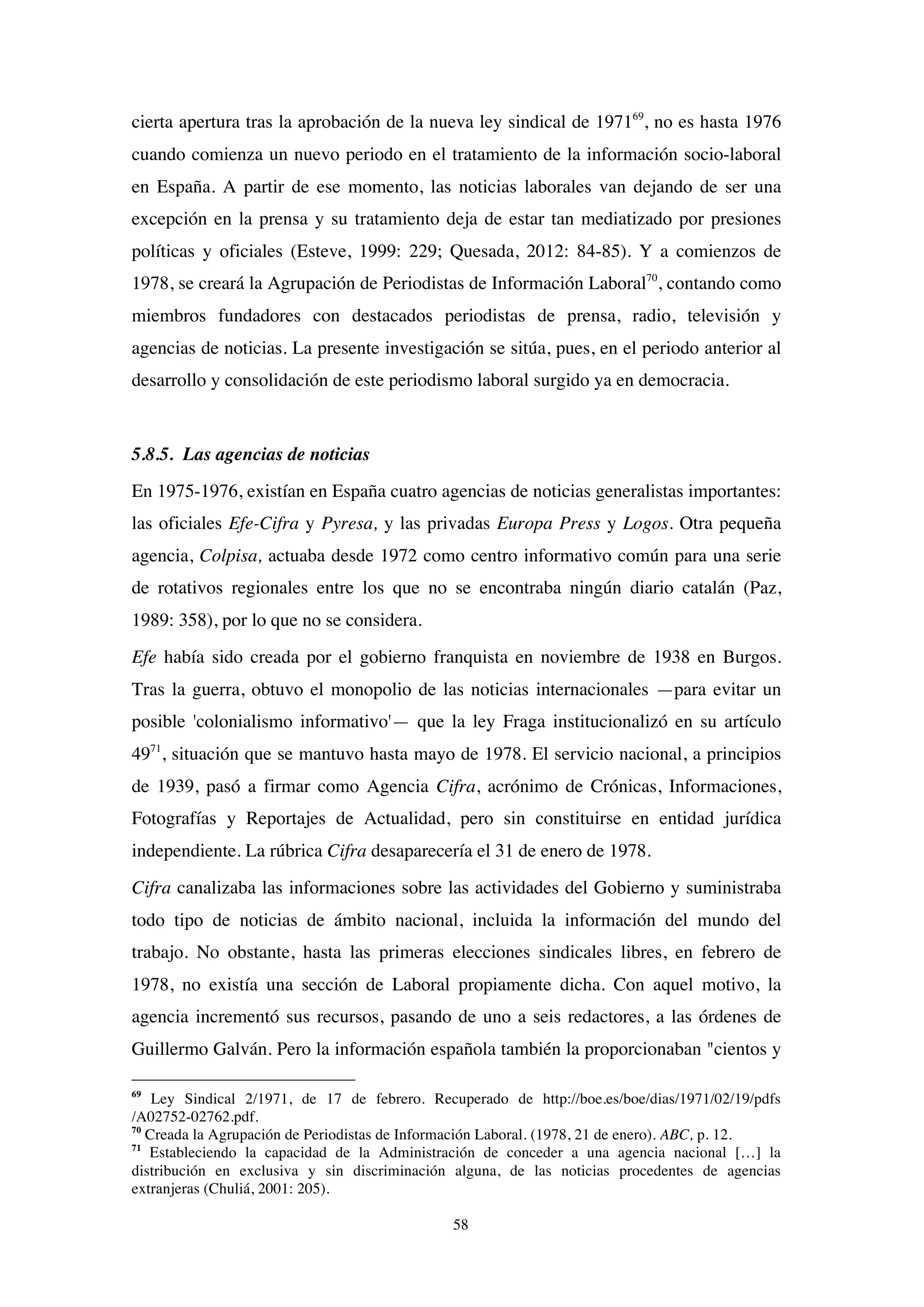 58
cierta apertura tras la aprobación de la nueva ley sindical de 197169
, no es hasta 1976
cuando comienza un nuevo periodo en el tratamiento de la información socio-laboral
en España. A partir de ese momento, las noticias laborales van dejando de ser una
excepción en la prensa y su tratamiento deja de estar tan mediatizado por presiones
políticas y oficiales (Esteve, 1999: 229; Quesada, 2012: 84-85). Y a comienzos de
1978, se creará la Agrupación de Periodistas de Información Laboral70
, contando como
miembros fundadores con destacados periodistas de prensa, radio, televisión y
agencias de noticias. La presente investigación se sitúa, pues, en el periodo anterior al
desarrollo y consolidación de este periodismo laboral surgido ya en democracia.
5.8.5. Las agencias de noticias
En 1975-1976, existían en España cuatro agencias de noticias generalistas importantes:
las oficiales Efe-Cifra y Pyresa, y las privadas Europa Press y Logos. Otra pequeña
agencia, Colpisa, actuaba desde 1972 como centro informativo común para una serie
de rotativos regionales entre los que no se encontraba ningún diario catalán (Paz,
1989: 358), por lo que no se considera.
Efe había sido creada por el gobierno franquista en noviembre de 1938 en Burgos.
Tras la guerra, obtuvo el monopolio de las noticias internacionales —para evitar un
posible 'colonialismo informativo'— que la ley Fraga institucionalizó en su artículo
4971
, situación que se mantuvo hasta mayo de 1978. El servicio nacional, a principios
de 1939, pasó a firmar como Agencia Cifra, acrónimo de Crónicas, Informaciones,
Fotografías y Reportajes de Actualidad, pero sin constituirse en entidad jurídica
independiente. La rúbrica Cifra desaparecería el 31 de enero de 1978.
Cifra canalizaba las informaciones sobre las actividades del Gobierno y suministraba
todo tipo de noticias de ámbito nacional, incluida la información del mundo del
trabajo. No obstante, hasta las primeras elecciones sindicales libres, en febrero de
1978, no existía una sección de Laboral propiamente dicha. Con aquel motivo, la
agencia incrementó sus recursos, pasando de uno a seis redactores, a las órdenes de
Guillermo Galván. Pero la información española también la proporcionaban "cientos y
69
Ley Sindical 2/1971, de 17 de febrero. Recuperado de http://boe.es/boe/dias/1971/02/19/pdfs
/A02752-02762.pdf.
70
Creada la Agrupación de Periodistas de Información Laboral. (1978, 21 de enero). ABC, p. 12.
71
Estableciendo la capacidad de la Administración de conceder a una agencia nacional […] la
distribución en exclusiva y sin discriminación alguna, de las noticias procedentes de agencias
extranjeras (Chuliá, 2001: 205).
 