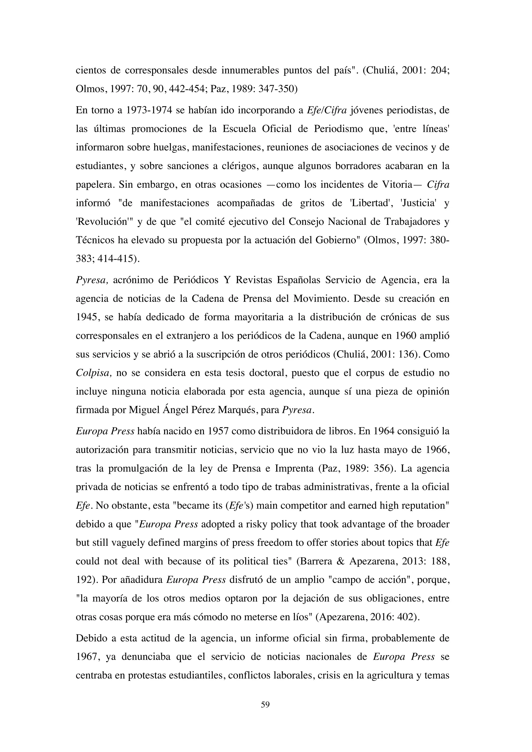59
cientos de corresponsales desde innumerables puntos del país". (Chuliá, 2001: 204;
Olmos, 1997: 70, 90, 442-454; Paz, 1989: 347-350)
En torno a 1973-1974 se habían ido incorporando a Efe/Cifra jóvenes periodistas, de
las últimas promociones de la Escuela Oficial de Periodismo que, 'entre líneas'
informaron sobre huelgas, manifestaciones, reuniones de asociaciones de vecinos y de
estudiantes, y sobre sanciones a clérigos, aunque algunos borradores acabaran en la
papelera. Sin embargo, en otras ocasiones —como los incidentes de Vitoria— Cifra
informó "de manifestaciones acompañadas de gritos de 'Libertad', 'Justicia' y
'Revolución'" y de que "el comité ejecutivo del Consejo Nacional de Trabajadores y
Técnicos ha elevado su propuesta por la actuación del Gobierno" (Olmos, 1997: 380-
383; 414-415).
Pyresa, acrónimo de Periódicos Y Revistas Españolas Servicio de Agencia, era la
agencia de noticias de la Cadena de Prensa del Movimiento. Desde su creación en
1945, se había dedicado de forma mayoritaria a la distribución de crónicas de sus
corresponsales en el extranjero a los periódicos de la Cadena, aunque en 1960 amplió
sus servicios y se abrió a la suscripción de otros periódicos (Chuliá, 2001: 136). Como
Colpisa, no se considera en esta tesis doctoral, puesto que el corpus de estudio no
incluye ninguna noticia elaborada por esta agencia, aunque sí una pieza de opinión
firmada por Miguel Ángel Pérez Marqués, para Pyresa.
Europa Press había nacido en 1957 como distribuidora de libros. En 1964 consiguió la
autorización para transmitir noticias, servicio que no vio la luz hasta mayo de 1966,
tras la promulgación de la ley de Prensa e Imprenta (Paz, 1989: 356). La agencia
privada de noticias se enfrentó a todo tipo de trabas administrativas, frente a la oficial
Efe. No obstante, esta "became its (Efe's) main competitor and earned high reputation"
debido a que "Europa Press adopted a risky policy that took advantage of the broader
but still vaguely defined margins of press freedom to offer stories about topics that Efe
could not deal with because of its political ties" (Barrera & Apezarena, 2013: 188,
192). Por añadidura Europa Press disfrutó de un amplio "campo de acción", porque,
"la mayoría de los otros medios optaron por la dejación de sus obligaciones, entre
otras cosas porque era más cómodo no meterse en líos" (Apezarena, 2016: 402).
Debido a esta actitud de la agencia, un informe oficial sin firma, probablemente de
1967, ya denunciaba que el servicio de noticias nacionales de Europa Press se
centraba en protestas estudiantiles, conflictos laborales, crisis en la agricultura y temas
 