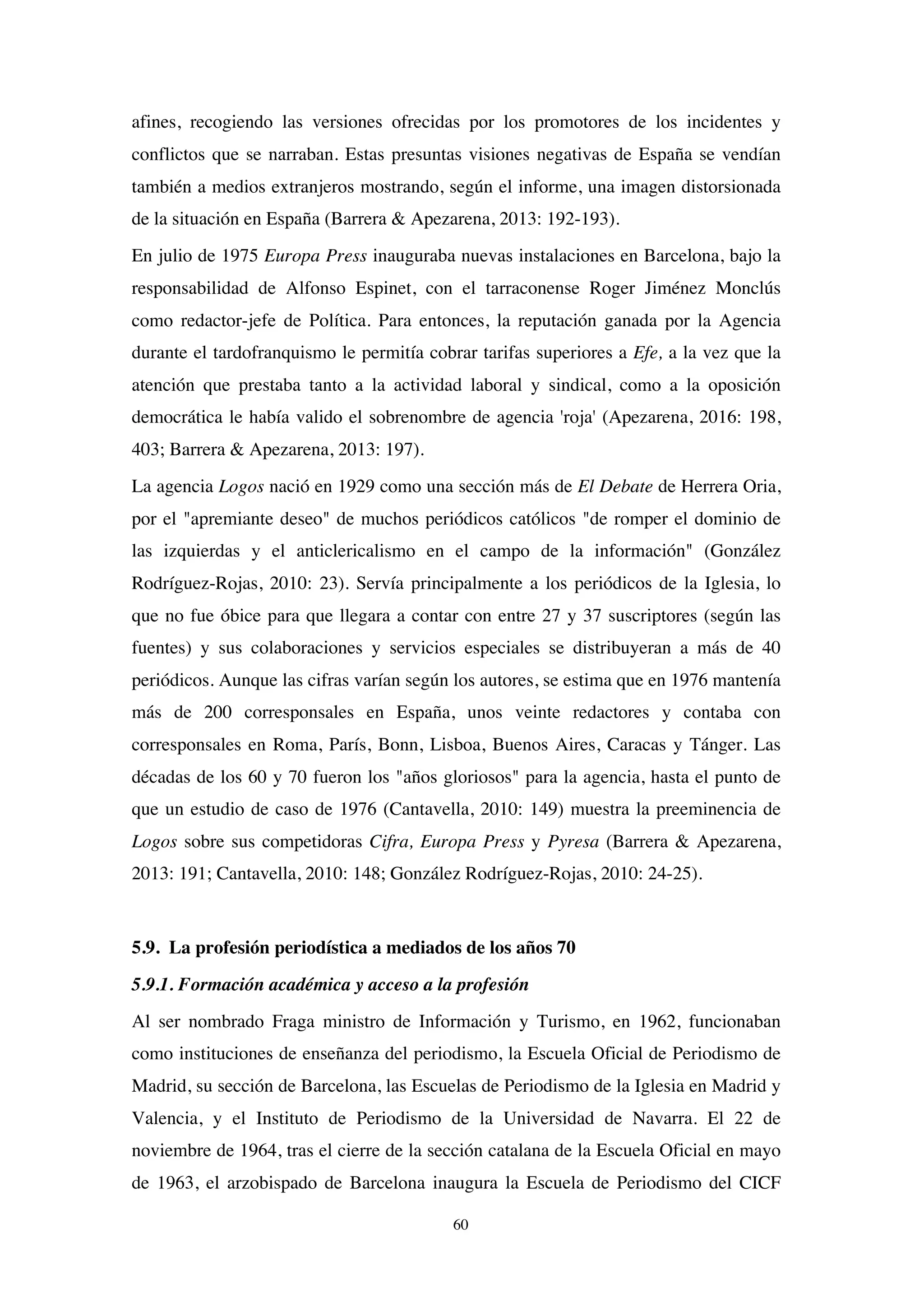 60
afines, recogiendo las versiones ofrecidas por los promotores de los incidentes y
conflictos que se narraban. Estas presuntas visiones negativas de España se vendían
también a medios extranjeros mostrando, según el informe, una imagen distorsionada
de la situación en España (Barrera & Apezarena, 2013: 192-193).
En julio de 1975 Europa Press inauguraba nuevas instalaciones en Barcelona, bajo la
responsabilidad de Alfonso Espinet, con el tarraconense Roger Jiménez Monclús
como redactor-jefe de Política. Para entonces, la reputación ganada por la Agencia
durante el tardofranquismo le permitía cobrar tarifas superiores a Efe, a la vez que la
atención que prestaba tanto a la actividad laboral y sindical, como a la oposición
democrática le había valido el sobrenombre de agencia 'roja' (Apezarena, 2016: 198,
403; Barrera & Apezarena, 2013: 197).
La agencia Logos nació en 1929 como una sección más de El Debate de Herrera Oria,
por el "apremiante deseo" de muchos periódicos católicos "de romper el dominio de
las izquierdas y el anticlericalismo en el campo de la información" (González
Rodríguez-Rojas, 2010: 23). Servía principalmente a los periódicos de la Iglesia, lo
que no fue óbice para que llegara a contar con entre 27 y 37 suscriptores (según las
fuentes) y sus colaboraciones y servicios especiales se distribuyeran a más de 40
periódicos. Aunque las cifras varían según los autores, se estima que en 1976 mantenía
más de 200 corresponsales en España, unos veinte redactores y contaba con
corresponsales en Roma, París, Bonn, Lisboa, Buenos Aires, Caracas y Tánger. Las
décadas de los 60 y 70 fueron los "años gloriosos" para la agencia, hasta el punto de
que un estudio de caso de 1976 (Cantavella, 2010: 149) muestra la preeminencia de
Logos sobre sus competidoras Cifra, Europa Press y Pyresa (Barrera & Apezarena,
2013: 191; Cantavella, 2010: 148; González Rodríguez-Rojas, 2010: 24-25).
5.9. La profesión periodística a mediados de los años 70
5.9.1. Formación académica y acceso a la profesión
Al ser nombrado Fraga ministro de Información y Turismo, en 1962, funcionaban
como instituciones de enseñanza del periodismo, la Escuela Oficial de Periodismo de
Madrid, su sección de Barcelona, las Escuelas de Periodismo de la Iglesia en Madrid y
Valencia, y el Instituto de Periodismo de la Universidad de Navarra. El 22 de
noviembre de 1964, tras el cierre de la sección catalana de la Escuela Oficial en mayo
de 1963, el arzobispado de Barcelona inaugura la Escuela de Periodismo del CICF
 