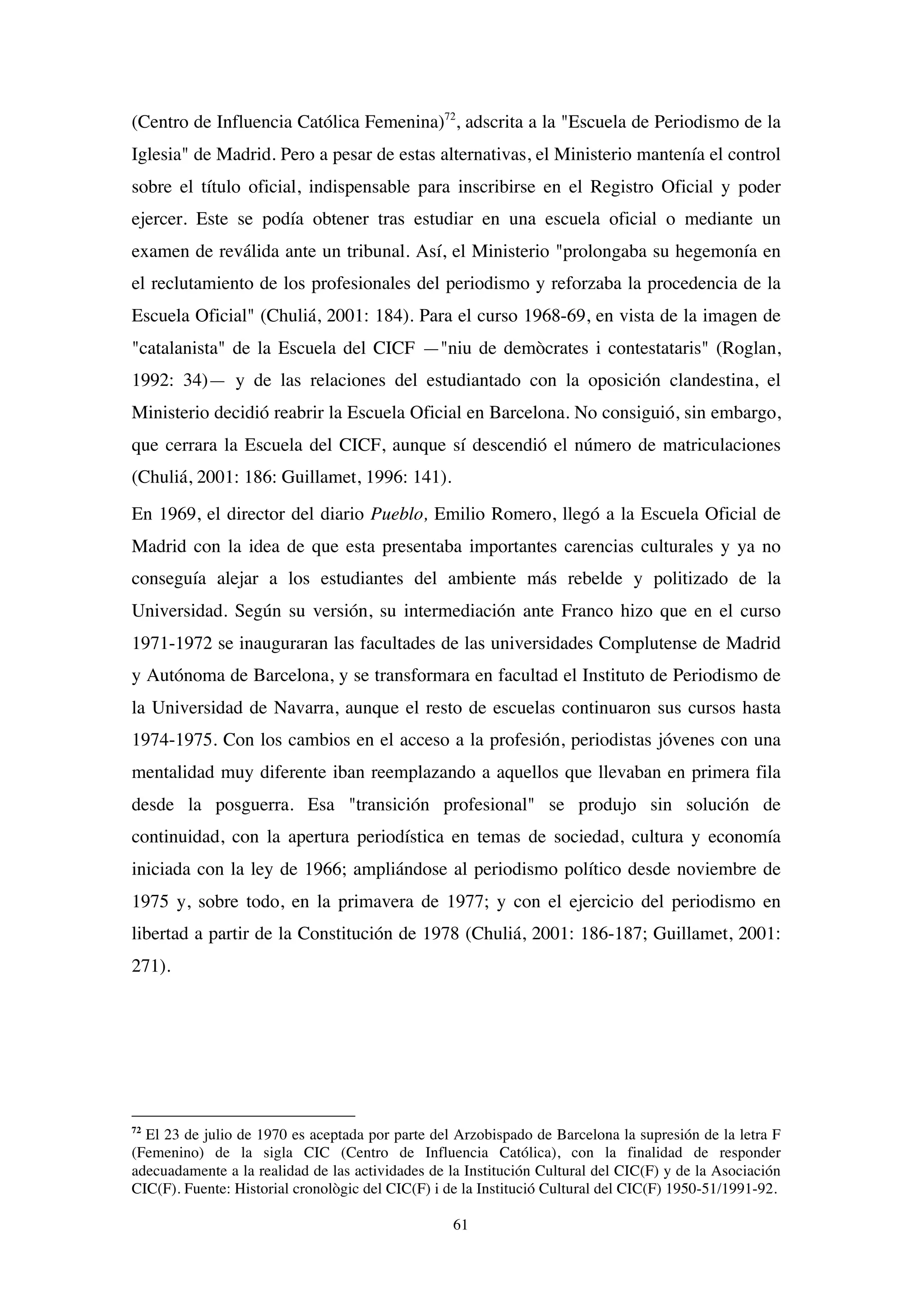 61
(Centro de Influencia Católica Femenina)72
, adscrita a la "Escuela de Periodismo de la
Iglesia" de Madrid. Pero a pesar de estas alternativas, el Ministerio mantenía el control
sobre el título oficial, indispensable para inscribirse en el Registro Oficial y poder
ejercer. Este se podía obtener tras estudiar en una escuela oficial o mediante un
examen de reválida ante un tribunal. Así, el Ministerio "prolongaba su hegemonía en
el reclutamiento de los profesionales del periodismo y reforzaba la procedencia de la
Escuela Oficial" (Chuliá, 2001: 184). Para el curso 1968-69, en vista de la imagen de
"catalanista" de la Escuela del CICF —"niu de demòcrates i contestataris" (Roglan,
1992: 34)— y de las relaciones del estudiantado con la oposición clandestina, el
Ministerio decidió reabrir la Escuela Oficial en Barcelona. No consiguió, sin embargo,
que cerrara la Escuela del CICF, aunque sí descendió el número de matriculaciones
(Chuliá, 2001: 186: Guillamet, 1996: 141).
En 1969, el director del diario Pueblo, Emilio Romero, llegó a la Escuela Oficial de
Madrid con la idea de que esta presentaba importantes carencias culturales y ya no
conseguía alejar a los estudiantes del ambiente más rebelde y politizado de la
Universidad. Según su versión, su intermediación ante Franco hizo que en el curso
1971-1972 se inauguraran las facultades de las universidades Complutense de Madrid
y Autónoma de Barcelona, y se transformara en facultad el Instituto de Periodismo de
la Universidad de Navarra, aunque el resto de escuelas continuaron sus cursos hasta
1974-1975. Con los cambios en el acceso a la profesión, periodistas jóvenes con una
mentalidad muy diferente iban reemplazando a aquellos que llevaban en primera fila
desde la posguerra. Esa "transición profesional" se produjo sin solución de
continuidad, con la apertura periodística en temas de sociedad, cultura y economía
iniciada con la ley de 1966; ampliándose al periodismo político desde noviembre de
1975 y, sobre todo, en la primavera de 1977; y con el ejercicio del periodismo en
libertad a partir de la Constitución de 1978 (Chuliá, 2001: 186-187; Guillamet, 2001:
271).
72
El 23 de julio de 1970 es aceptada por parte del Arzobispado de Barcelona la supresión de la letra F
(Femenino) de la sigla CIC (Centro de Influencia Católica), con la finalidad de responder
adecuadamente a la realidad de las actividades de la Institución Cultural del CIC(F) y de la Asociación
CIC(F). Fuente: Historial cronològic del CIC(F) i de la Institució Cultural del CIC(F) 1950-51/1991-92.
 