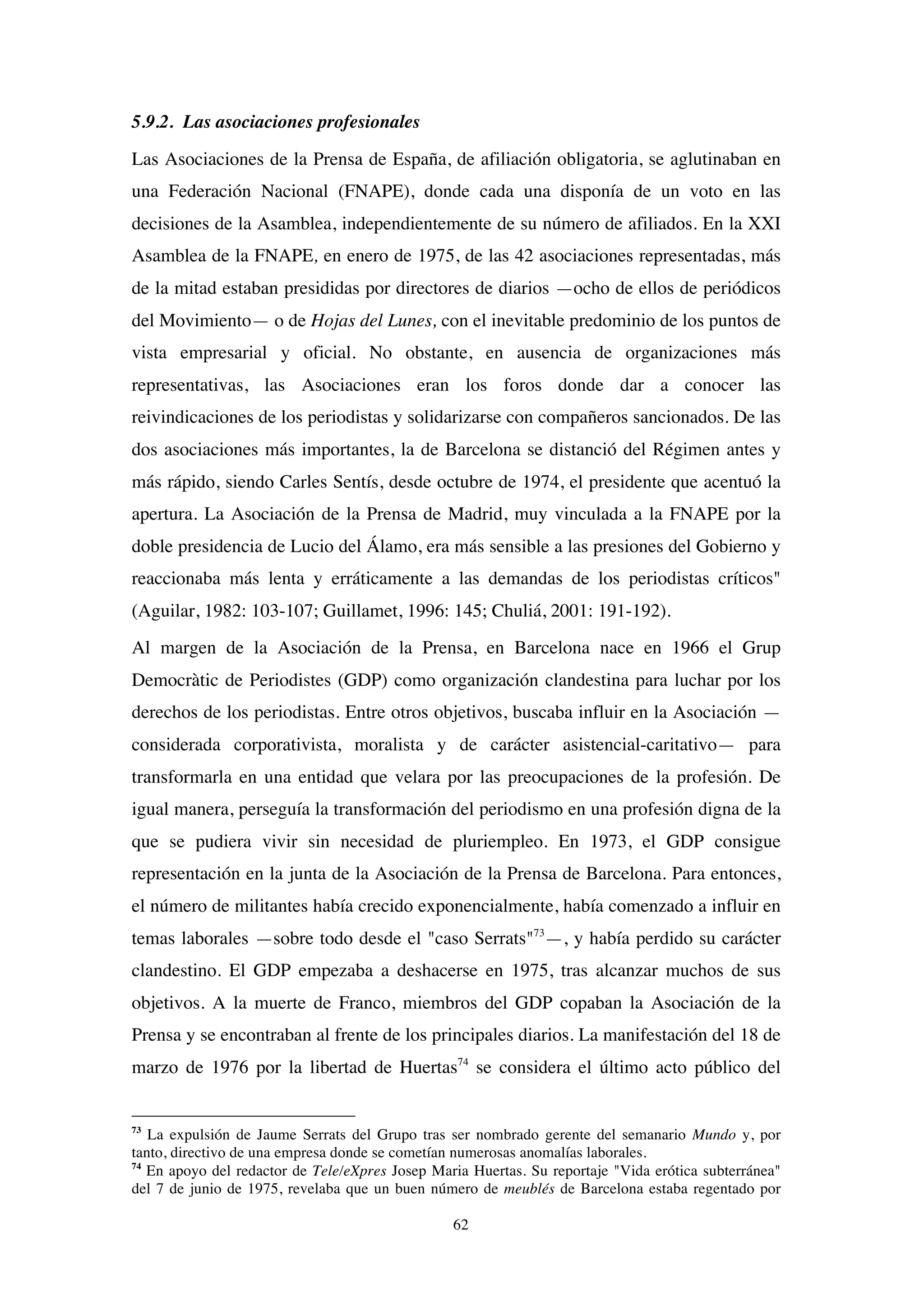 62
5.9.2. Las asociaciones profesionales
Las Asociaciones de la Prensa de España, de afiliación obligatoria, se aglutinaban en
una Federación Nacional (FNAPE), donde cada una disponía de un voto en las
decisiones de la Asamblea, independientemente de su número de afiliados. En la XXI
Asamblea de la FNAPE, en enero de 1975, de las 42 asociaciones representadas, más
de la mitad estaban presididas por directores de diarios —ocho de ellos de periódicos
del Movimiento— o de Hojas del Lunes, con el inevitable predominio de los puntos de
vista empresarial y oficial. No obstante, en ausencia de organizaciones más
representativas, las Asociaciones eran los foros donde dar a conocer las
reivindicaciones de los periodistas y solidarizarse con compañeros sancionados. De las
dos asociaciones más importantes, la de Barcelona se distanció del Régimen antes y
más rápido, siendo Carles Sentís, desde octubre de 1974, el presidente que acentuó la
apertura. La Asociación de la Prensa de Madrid, muy vinculada a la FNAPE por la
doble presidencia de Lucio del Álamo, era más sensible a las presiones del Gobierno y
reaccionaba más lenta y erráticamente a las demandas de los periodistas críticos"
(Aguilar, 1982: 103-107; Guillamet, 1996: 145; Chuliá, 2001: 191-192).
Al margen de la Asociación de la Prensa, en Barcelona nace en 1966 el Grup
Democràtic de Periodistes (GDP) como organización clandestina para luchar por los
derechos de los periodistas. Entre otros objetivos, buscaba influir en la Asociación —
considerada corporativista, moralista y de carácter asistencial-caritativo— para
transformarla en una entidad que velara por las preocupaciones de la profesión. De
igual manera, perseguía la transformación del periodismo en una profesión digna de la
que se pudiera vivir sin necesidad de pluriempleo. En 1973, el GDP consigue
representación en la junta de la Asociación de la Prensa de Barcelona. Para entonces,
el número de militantes había crecido exponencialmente, había comenzado a influir en
temas laborales —sobre todo desde el "caso Serrats"73
—, y había perdido su carácter
clandestino. El GDP empezaba a deshacerse en 1975, tras alcanzar muchos de sus
objetivos. A la muerte de Franco, miembros del GDP copaban la Asociación de la
Prensa y se encontraban al frente de los principales diarios. La manifestación del 18 de
marzo de 1976 por la libertad de Huertas74
se considera el último acto público del
73
La expulsión de Jaume Serrats del Grupo tras ser nombrado gerente del semanario Mundo y, por
tanto, directivo de una empresa donde se cometían numerosas anomalías laborales.
74
En apoyo del redactor de Tele/eXpres Josep Maria Huertas. Su reportaje "Vida erótica subterránea"
del 7 de junio de 1975, revelaba que un buen número de meublés de Barcelona estaba regentado por
 