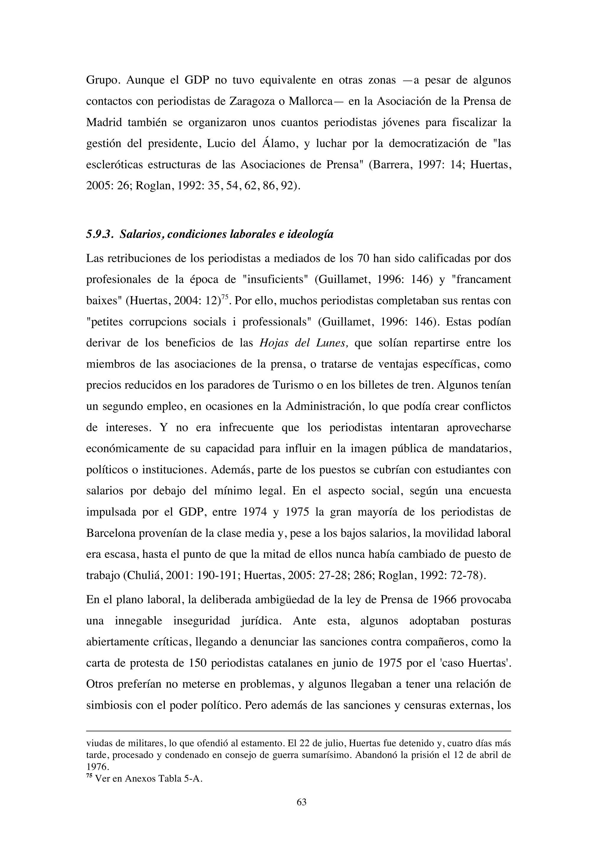 63
Grupo. Aunque el GDP no tuvo equivalente en otras zonas —a pesar de algunos
contactos con periodistas de Zaragoza o Mallorca— en la Asociación de la Prensa de
Madrid también se organizaron unos cuantos periodistas jóvenes para fiscalizar la
gestión del presidente, Lucio del Álamo, y luchar por la democratización de "las
escleróticas estructuras de las Asociaciones de Prensa" (Barrera, 1997: 14; Huertas,
2005: 26; Roglan, 1992: 35, 54, 62, 86, 92).
5.9.3. Salarios, condiciones laborales e ideología
Las retribuciones de los periodistas a mediados de los 70 han sido calificadas por dos
profesionales de la época de "insuficients" (Guillamet, 1996: 146) y "francament
baixes" (Huertas, 2004: 12)75
. Por ello, muchos periodistas completaban sus rentas con
"petites corrupcions socials i professionals" (Guillamet, 1996: 146). Estas podían
derivar de los beneficios de las Hojas del Lunes, que solían repartirse entre los
miembros de las asociaciones de la prensa, o tratarse de ventajas específicas, como
precios reducidos en los paradores de Turismo o en los billetes de tren. Algunos tenían
un segundo empleo, en ocasiones en la Administración, lo que podía crear conflictos
de intereses. Y no era infrecuente que los periodistas intentaran aprovecharse
económicamente de su capacidad para influir en la imagen pública de mandatarios,
políticos o instituciones. Además, parte de los puestos se cubrían con estudiantes con
salarios por debajo del mínimo legal. En el aspecto social, según una encuesta
impulsada por el GDP, entre 1974 y 1975 la gran mayoría de los periodistas de
Barcelona provenían de la clase media y, pese a los bajos salarios, la movilidad laboral
era escasa, hasta el punto de que la mitad de ellos nunca había cambiado de puesto de
trabajo (Chuliá, 2001: 190-191; Huertas, 2005: 27-28; 286; Roglan, 1992: 72-78).
En el plano laboral, la deliberada ambigüedad de la ley de Prensa de 1966 provocaba
una innegable inseguridad jurídica. Ante esta, algunos adoptaban posturas
abiertamente críticas, llegando a denunciar las sanciones contra compañeros, como la
carta de protesta de 150 periodistas catalanes en junio de 1975 por el 'caso Huertas'.
Otros preferían no meterse en problemas, y algunos llegaban a tener una relación de
simbiosis con el poder político. Pero además de las sanciones y censuras externas, los
viudas de militares, lo que ofendió al estamento. El 22 de julio, Huertas fue detenido y, cuatro días más
tarde, procesado y condenado en consejo de guerra sumarísimo. Abandonó la prisión el 12 de abril de
1976.
75
Ver en Anexos Tabla 5-A.
 