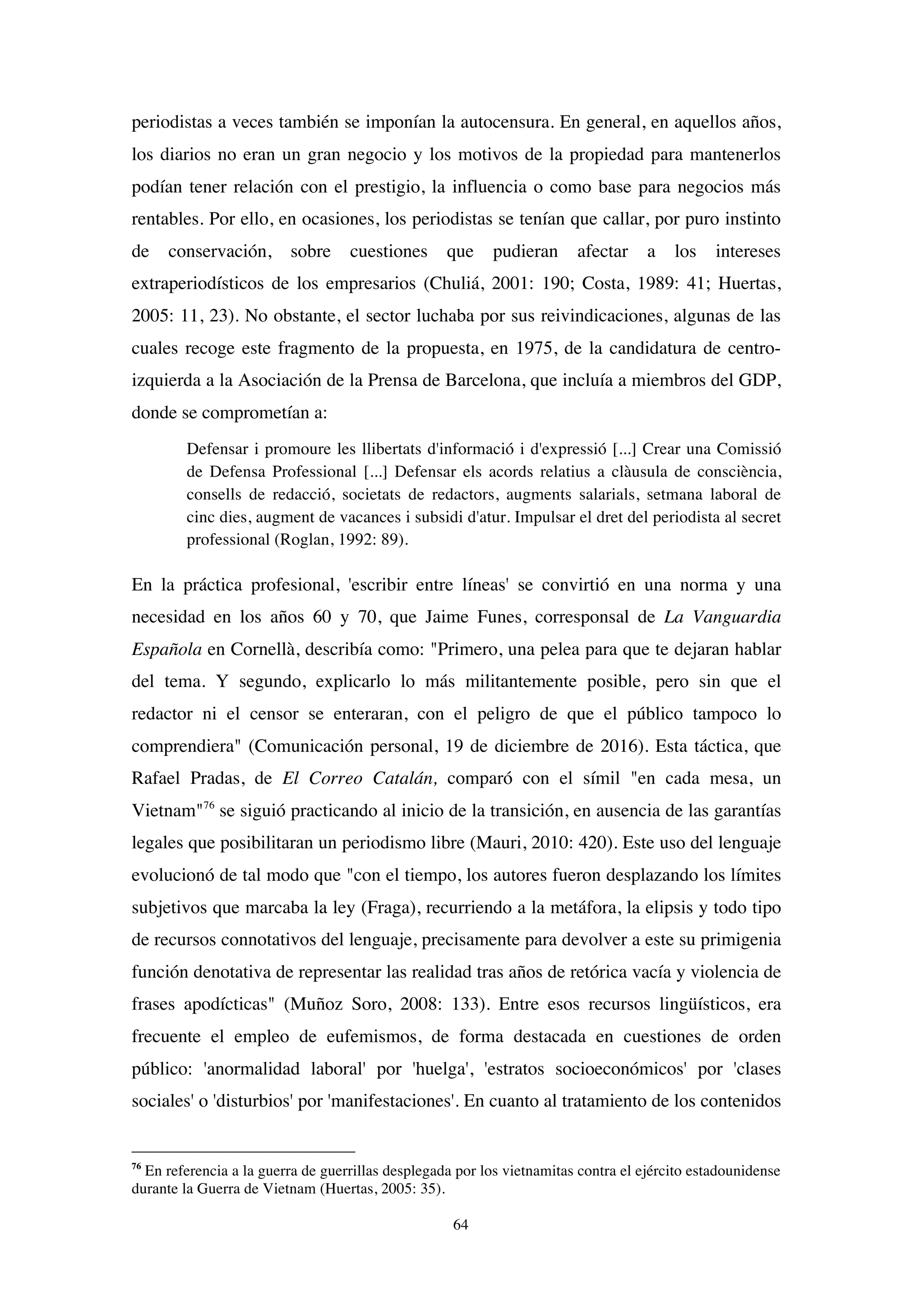 64
periodistas a veces también se imponían la autocensura. En general, en aquellos años,
los diarios no eran un gran negocio y los motivos de la propiedad para mantenerlos
podían tener relación con el prestigio, la influencia o como base para negocios más
rentables. Por ello, en ocasiones, los periodistas se tenían que callar, por puro instinto
de conservación, sobre cuestiones que pudieran afectar a los intereses
extraperiodísticos de los empresarios (Chuliá, 2001: 190; Costa, 1989: 41; Huertas,
2005: 11, 23). No obstante, el sector luchaba por sus reivindicaciones, algunas de las
cuales recoge este fragmento de la propuesta, en 1975, de la candidatura de centro-
izquierda a la Asociación de la Prensa de Barcelona, que incluía a miembros del GDP,
donde se comprometían a:
Defensar i promoure les llibertats d'informació i d'expressió [...] Crear una Comissió
de Defensa Professional [...] Defensar els acords relatius a clàusula de consciència,
consells de redacció, societats de redactors, augments salarials, setmana laboral de
cinc dies, augment de vacances i subsidi d'atur. Impulsar el dret del periodista al secret
professional (Roglan, 1992: 89).
En la práctica profesional, 'escribir entre líneas' se convirtió en una norma y una
necesidad en los años 60 y 70, que Jaime Funes, corresponsal de La Vanguardia
Española en Cornellà, describía como: "Primero, una pelea para que te dejaran hablar
del tema. Y segundo, explicarlo lo más militantemente posible, pero sin que el
redactor ni el censor se enteraran, con el peligro de que el público tampoco lo
comprendiera" (Comunicación personal, 19 de diciembre de 2016). Esta táctica, que
Rafael Pradas, de El Correo Catalán, comparó con el símil "en cada mesa, un
Vietnam"76
se siguió practicando al inicio de la transición, en ausencia de las garantías
legales que posibilitaran un periodismo libre (Mauri, 2010: 420). Este uso del lenguaje
evolucionó de tal modo que "con el tiempo, los autores fueron desplazando los límites
subjetivos que marcaba la ley (Fraga), recurriendo a la metáfora, la elipsis y todo tipo
de recursos connotativos del lenguaje, precisamente para devolver a este su primigenia
función denotativa de representar las realidad tras años de retórica vacía y violencia de
frases apodícticas" (Muñoz Soro, 2008: 133). Entre esos recursos lingüísticos, era
frecuente el empleo de eufemismos, de forma destacada en cuestiones de orden
público: 'anormalidad laboral' por 'huelga', 'estratos socioeconómicos' por 'clases
sociales' o 'disturbios' por 'manifestaciones'. En cuanto al tratamiento de los contenidos
76
En referencia a la guerra de guerrillas desplegada por los vietnamitas contra el ejército estadounidense
durante la Guerra de Vietnam (Huertas, 2005: 35).
 