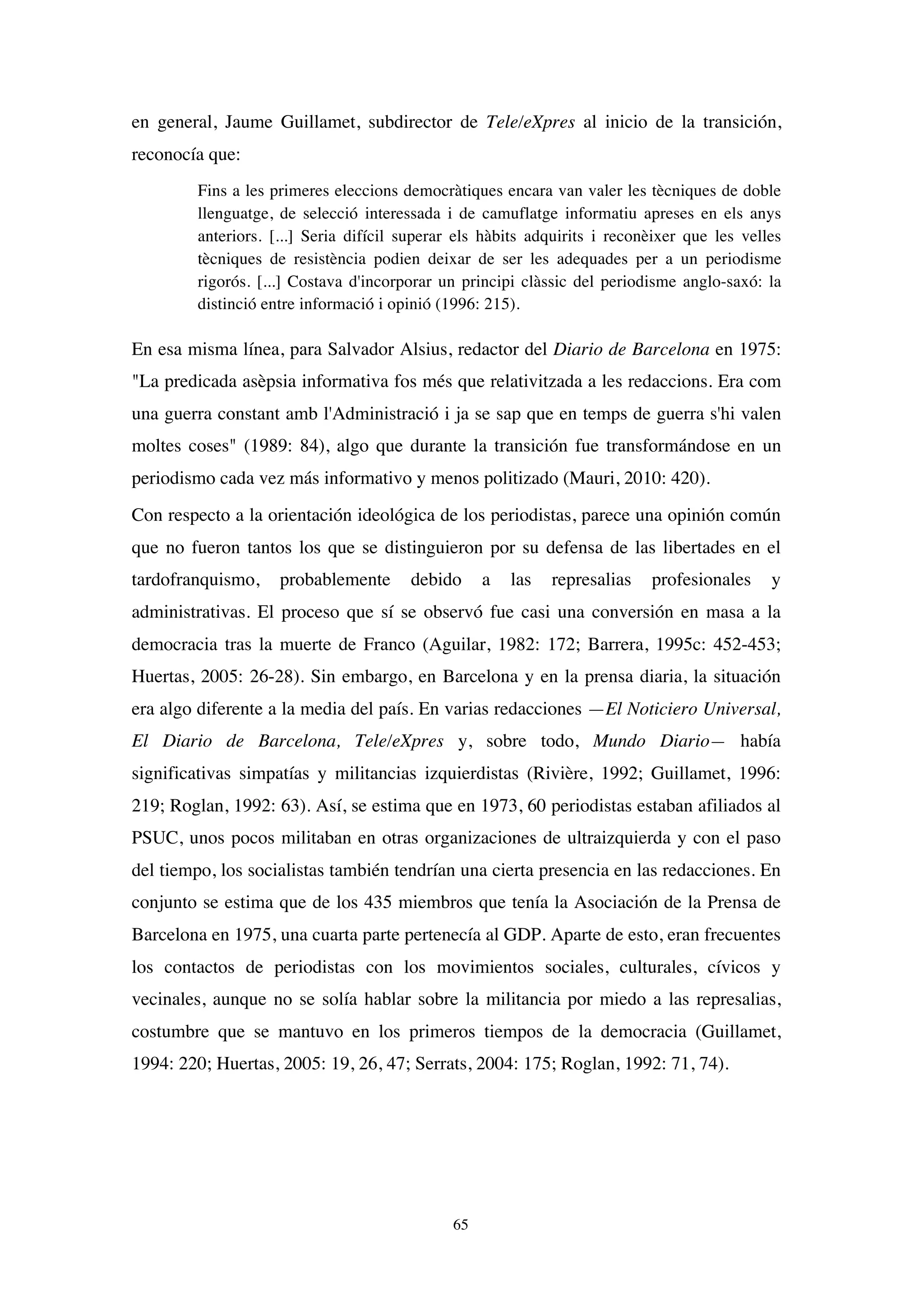 65
en general, Jaume Guillamet, subdirector de Tele/eXpres al inicio de la transición,
reconocía que:
Fins a les primeres eleccions democràtiques encara van valer les tècniques de doble
llenguatge, de selecció interessada i de camuflatge informatiu apreses en els anys
anteriors. [...] Seria difícil superar els hàbits adquirits i reconèixer que les velles
tècniques de resistència podien deixar de ser les adequades per a un periodisme
rigorós. [...] Costava d'incorporar un principi clàssic del periodisme anglo-saxó: la
distinció entre informació i opinió (1996: 215).
En esa misma línea, para Salvador Alsius, redactor del Diario de Barcelona en 1975:
"La predicada asèpsia informativa fos més que relativitzada a les redaccions. Era com
una guerra constant amb l'Administració i ja se sap que en temps de guerra s'hi valen
moltes coses" (1989: 84), algo que durante la transición fue transformándose en un
periodismo cada vez más informativo y menos politizado (Mauri, 2010: 420).
Con respecto a la orientación ideológica de los periodistas, parece una opinión común
que no fueron tantos los que se distinguieron por su defensa de las libertades en el
tardofranquismo, probablemente debido a las represalias profesionales y
administrativas. El proceso que sí se observó fue casi una conversión en masa a la
democracia tras la muerte de Franco (Aguilar, 1982: 172; Barrera, 1995c: 452-453;
Huertas, 2005: 26-28). Sin embargo, en Barcelona y en la prensa diaria, la situación
era algo diferente a la media del país. En varias redacciones —El Noticiero Universal,
El Diario de Barcelona, Tele/eXpres y, sobre todo, Mundo Diario— había
significativas simpatías y militancias izquierdistas (Rivière, 1992; Guillamet, 1996:
219; Roglan, 1992: 63). Así, se estima que en 1973, 60 periodistas estaban afiliados al
PSUC, unos pocos militaban en otras organizaciones de ultraizquierda y con el paso
del tiempo, los socialistas también tendrían una cierta presencia en las redacciones. En
conjunto se estima que de los 435 miembros que tenía la Asociación de la Prensa de
Barcelona en 1975, una cuarta parte pertenecía al GDP. Aparte de esto, eran frecuentes
los contactos de periodistas con los movimientos sociales, culturales, cívicos y
vecinales, aunque no se solía hablar sobre la militancia por miedo a las represalias,
costumbre que se mantuvo en los primeros tiempos de la democracia (Guillamet,
1994: 220; Huertas, 2005: 19, 26, 47; Serrats, 2004: 175; Roglan, 1992: 71, 74).
 