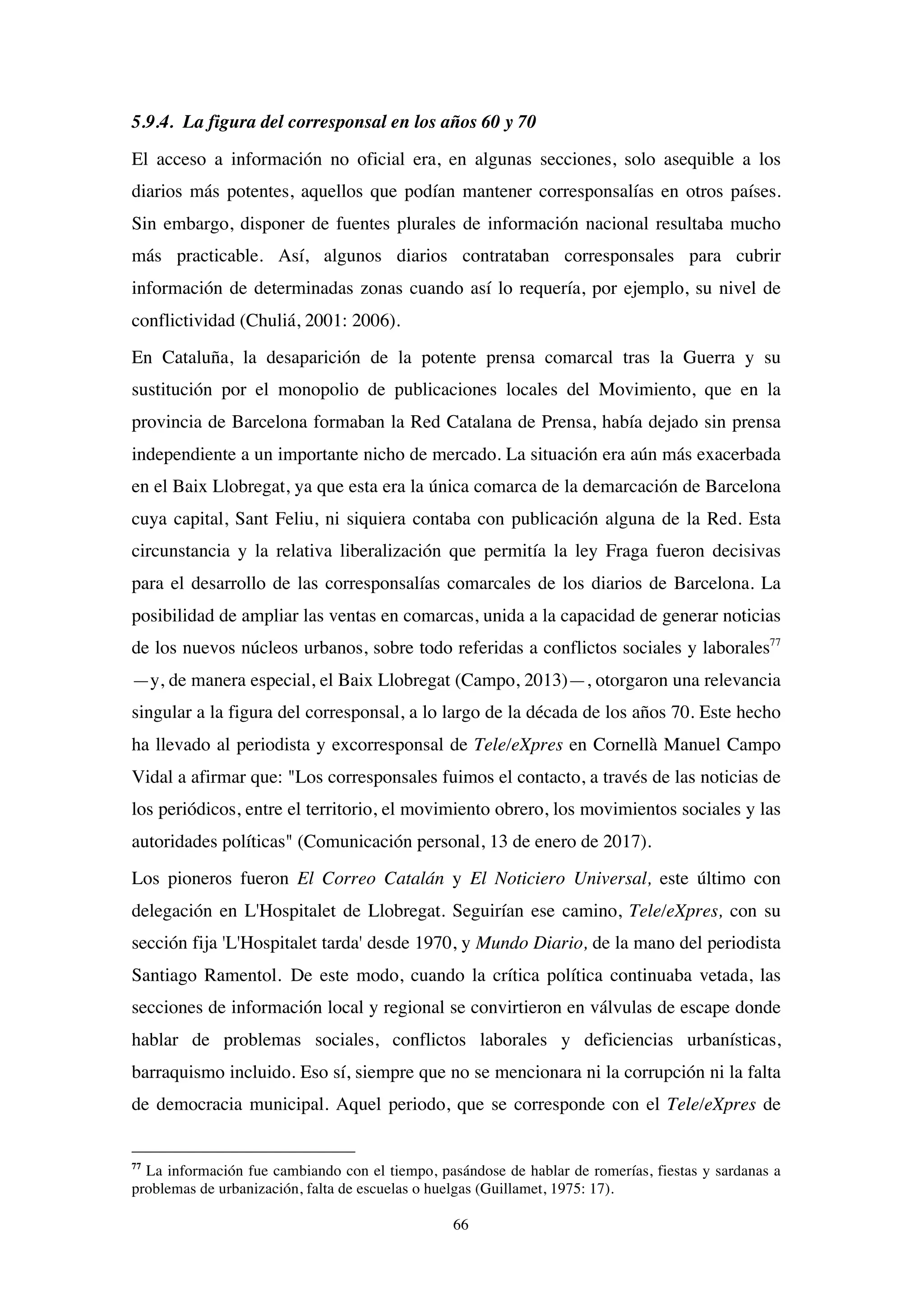66
5.9.4. La figura del corresponsal en los años 60 y 70
El acceso a información no oficial era, en algunas secciones, solo asequible a los
diarios más potentes, aquellos que podían mantener corresponsalías en otros países.
Sin embargo, disponer de fuentes plurales de información nacional resultaba mucho
más practicable. Así, algunos diarios contrataban corresponsales para cubrir
información de determinadas zonas cuando así lo requería, por ejemplo, su nivel de
conflictividad (Chuliá, 2001: 2006).
En Cataluña, la desaparición de la potente prensa comarcal tras la Guerra y su
sustitución por el monopolio de publicaciones locales del Movimiento, que en la
provincia de Barcelona formaban la Red Catalana de Prensa, había dejado sin prensa
independiente a un importante nicho de mercado. La situación era aún más exacerbada
en el Baix Llobregat, ya que esta era la única comarca de la demarcación de Barcelona
cuya capital, Sant Feliu, ni siquiera contaba con publicación alguna de la Red. Esta
circunstancia y la relativa liberalización que permitía la ley Fraga fueron decisivas
para el desarrollo de las corresponsalías comarcales de los diarios de Barcelona. La
posibilidad de ampliar las ventas en comarcas, unida a la capacidad de generar noticias
de los nuevos núcleos urbanos, sobre todo referidas a conflictos sociales y laborales77
—y, de manera especial, el Baix Llobregat (Campo, 2013)—, otorgaron una relevancia
singular a la figura del corresponsal, a lo largo de la década de los años 70. Este hecho
ha llevado al periodista y excorresponsal de Tele/eXpres en Cornellà Manuel Campo
Vidal a afirmar que: "Los corresponsales fuimos el contacto, a través de las noticias de
los periódicos, entre el territorio, el movimiento obrero, los movimientos sociales y las
autoridades políticas" (Comunicación personal, 13 de enero de 2017).
Los pioneros fueron El Correo Catalán y El Noticiero Universal, este último con
delegación en L'Hospitalet de Llobregat. Seguirían ese camino, Tele/eXpres, con su
sección fija 'L'Hospitalet tarda' desde 1970, y Mundo Diario, de la mano del periodista
Santiago Ramentol. De este modo, cuando la crítica política continuaba vetada, las
secciones de información local y regional se convirtieron en válvulas de escape donde
hablar de problemas sociales, conflictos laborales y deficiencias urbanísticas,
barraquismo incluido. Eso sí, siempre que no se mencionara ni la corrupción ni la falta
de democracia municipal. Aquel periodo, que se corresponde con el Tele/eXpres de
77
La información fue cambiando con el tiempo, pasándose de hablar de romerías, fiestas y sardanas a
problemas de urbanización, falta de escuelas o huelgas (Guillamet, 1975: 17).
 