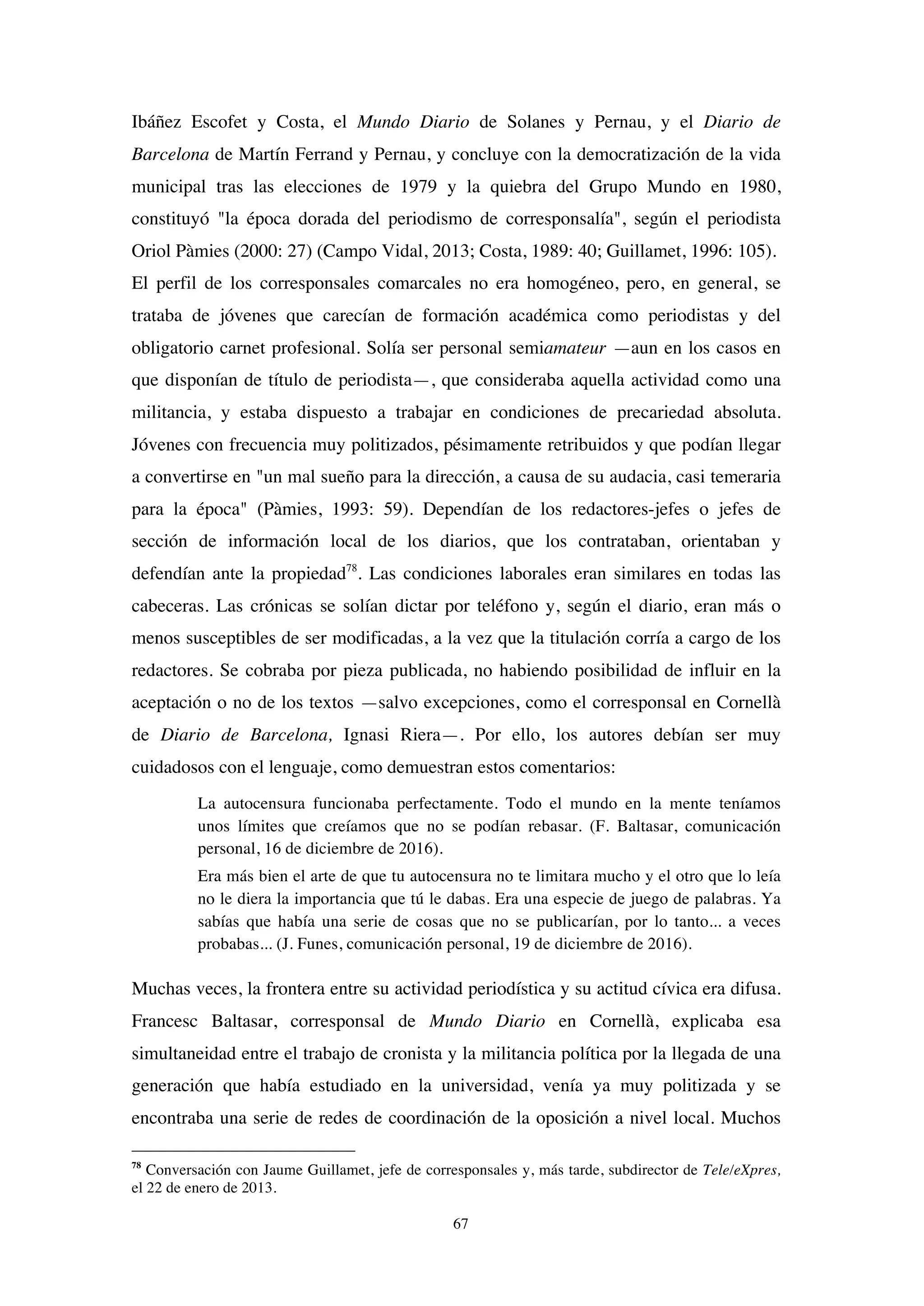 67
Ibáñez Escofet y Costa, el Mundo Diario de Solanes y Pernau, y el Diario de
Barcelona de Martín Ferrand y Pernau, y concluye con la democratización de la vida
municipal tras las elecciones de 1979 y la quiebra del Grupo Mundo en 1980,
constituyó "la época dorada del periodismo de corresponsalía", según el periodista
Oriol Pàmies (2000: 27) (Campo Vidal, 2013; Costa, 1989: 40; Guillamet, 1996: 105).
El perfil de los corresponsales comarcales no era homogéneo, pero, en general, se
trataba de jóvenes que carecían de formación académica como periodistas y del
obligatorio carnet profesional. Solía ser personal semiamateur —aun en los casos en
que disponían de título de periodista—, que consideraba aquella actividad como una
militancia, y estaba dispuesto a trabajar en condiciones de precariedad absoluta.
Jóvenes con frecuencia muy politizados, pésimamente retribuidos y que podían llegar
a convertirse en "un mal sueño para la dirección, a causa de su audacia, casi temeraria
para la época" (Pàmies, 1993: 59). Dependían de los redactores-jefes o jefes de
sección de información local de los diarios, que los contrataban, orientaban y
defendían ante la propiedad78
. Las condiciones laborales eran similares en todas las
cabeceras. Las crónicas se solían dictar por teléfono y, según el diario, eran más o
menos susceptibles de ser modificadas, a la vez que la titulación corría a cargo de los
redactores. Se cobraba por pieza publicada, no habiendo posibilidad de influir en la
aceptación o no de los textos —salvo excepciones, como el corresponsal en Cornellà
de Diario de Barcelona, Ignasi Riera—. Por ello, los autores debían ser muy
cuidadosos con el lenguaje, como demuestran estos comentarios:
La autocensura funcionaba perfectamente. Todo el mundo en la mente teníamos
unos límites que creíamos que no se podían rebasar. (F. Baltasar, comunicación
personal, 16 de diciembre de 2016).
Era más bien el arte de que tu autocensura no te limitara mucho y el otro que lo leía
no le diera la importancia que tú le dabas. Era una especie de juego de palabras. Ya
sabías que había una serie de cosas que no se publicarían, por lo tanto... a veces
probabas... (J. Funes, comunicación personal, 19 de diciembre de 2016).
Muchas veces, la frontera entre su actividad periodística y su actitud cívica era difusa.
Francesc Baltasar, corresponsal de Mundo Diario en Cornellà, explicaba esa
simultaneidad entre el trabajo de cronista y la militancia política por la llegada de una
generación que había estudiado en la universidad, venía ya muy politizada y se
encontraba una serie de redes de coordinación de la oposición a nivel local. Muchos
78
Conversación con Jaume Guillamet, jefe de corresponsales y, más tarde, subdirector de Tele/eXpres,
el 22 de enero de 2013.
 