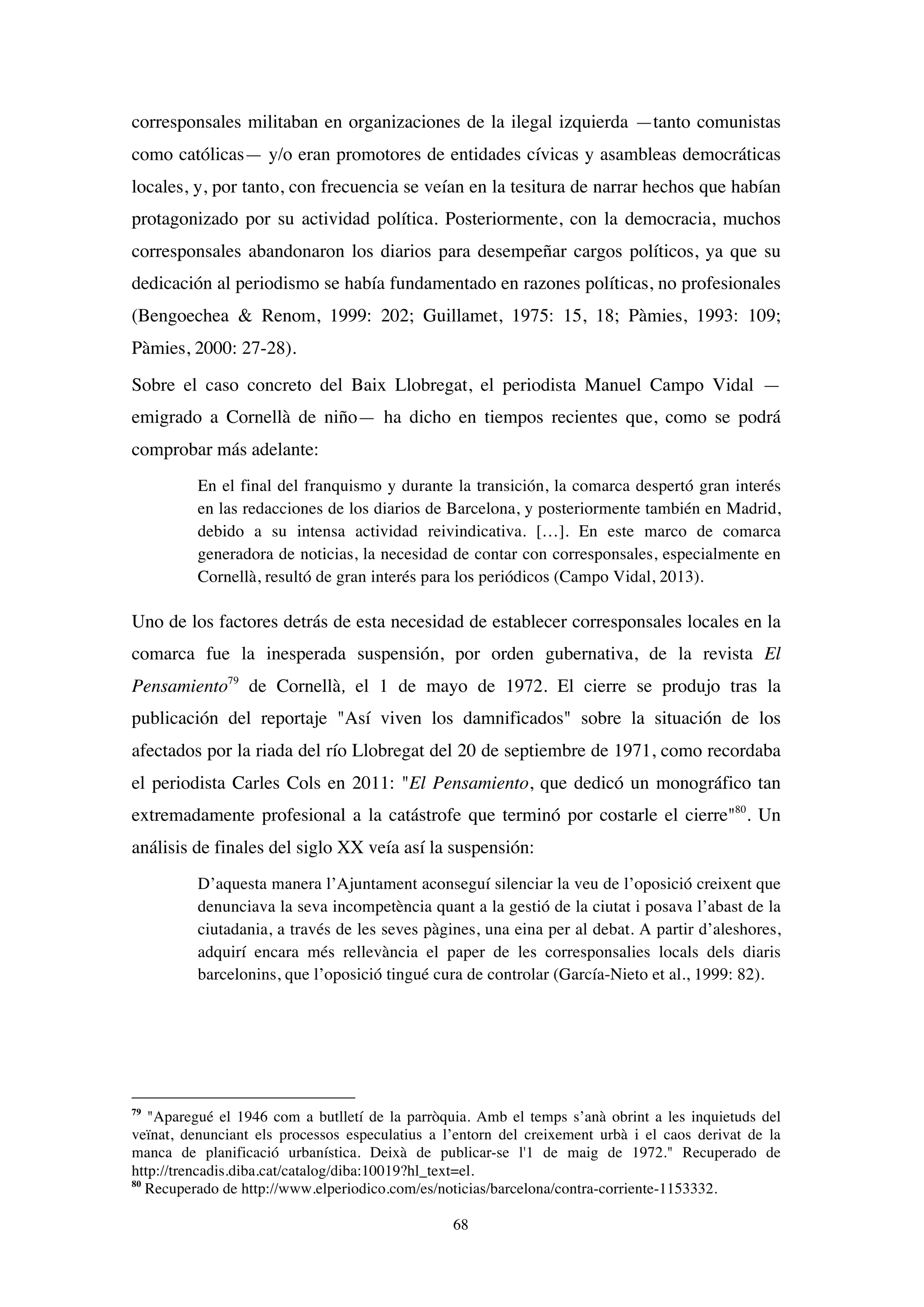 68
corresponsales militaban en organizaciones de la ilegal izquierda —tanto comunistas
como católicas— y/o eran promotores de entidades cívicas y asambleas democráticas
locales, y, por tanto, con frecuencia se veían en la tesitura de narrar hechos que habían
protagonizado por su actividad política. Posteriormente, con la democracia, muchos
corresponsales abandonaron los diarios para desempeñar cargos políticos, ya que su
dedicación al periodismo se había fundamentado en razones políticas, no profesionales
(Bengoechea & Renom, 1999: 202; Guillamet, 1975: 15, 18; Pàmies, 1993: 109;
Pàmies, 2000: 27-28).
Sobre el caso concreto del Baix Llobregat, el periodista Manuel Campo Vidal —
emigrado a Cornellà de niño— ha dicho en tiempos recientes que, como se podrá
comprobar más adelante:
En el final del franquismo y durante la transición, la comarca despertó gran interés
en las redacciones de los diarios de Barcelona, y posteriormente también en Madrid,
debido a su intensa actividad reivindicativa. […]. En este marco de comarca
generadora de noticias, la necesidad de contar con corresponsales, especialmente en
Cornellà, resultó de gran interés para los periódicos (Campo Vidal, 2013).
Uno de los factores detrás de esta necesidad de establecer corresponsales locales en la
comarca fue la inesperada suspensión, por orden gubernativa, de la revista El
Pensamiento79
de Cornellà, el 1 de mayo de 1972. El cierre se produjo tras la
publicación del reportaje "Así viven los damnificados" sobre la situación de los
afectados por la riada del río Llobregat del 20 de septiembre de 1971, como recordaba
el periodista Carles Cols en 2011: "El Pensamiento, que dedicó un monográfico tan
extremadamente profesional a la catástrofe que terminó por costarle el cierre"80
. Un
análisis de finales del siglo XX veía así la suspensión:
D’aquesta manera l’Ajuntament aconseguí silenciar la veu de l’oposició creixent que
denunciava la seva incompetència quant a la gestió de la ciutat i posava l’abast de la
ciutadania, a través de les seves pàgines, una eina per al debat. A partir d’aleshores,
adquirí encara més rellevància el paper de les corresponsalies locals dels diaris
barcelonins, que l’oposició tingué cura de controlar (García-Nieto et al., 1999: 82).
79
"Aparegué el 1946 com a butlletí de la parròquia. Amb el temps s’anà obrint a les inquietuds del
veïnat, denunciant els processos especulatius a l’entorn del creixement urbà i el caos derivat de la
manca de planificació urbanística. Deixà de publicar-se l'1 de maig de 1972." Recuperado de
http://trencadis.diba.cat/catalog/diba:10019?hl_text=el.
80
Recuperado de http://www.elperiodico.com/es/noticias/barcelona/contra-corriente-1153332.
 