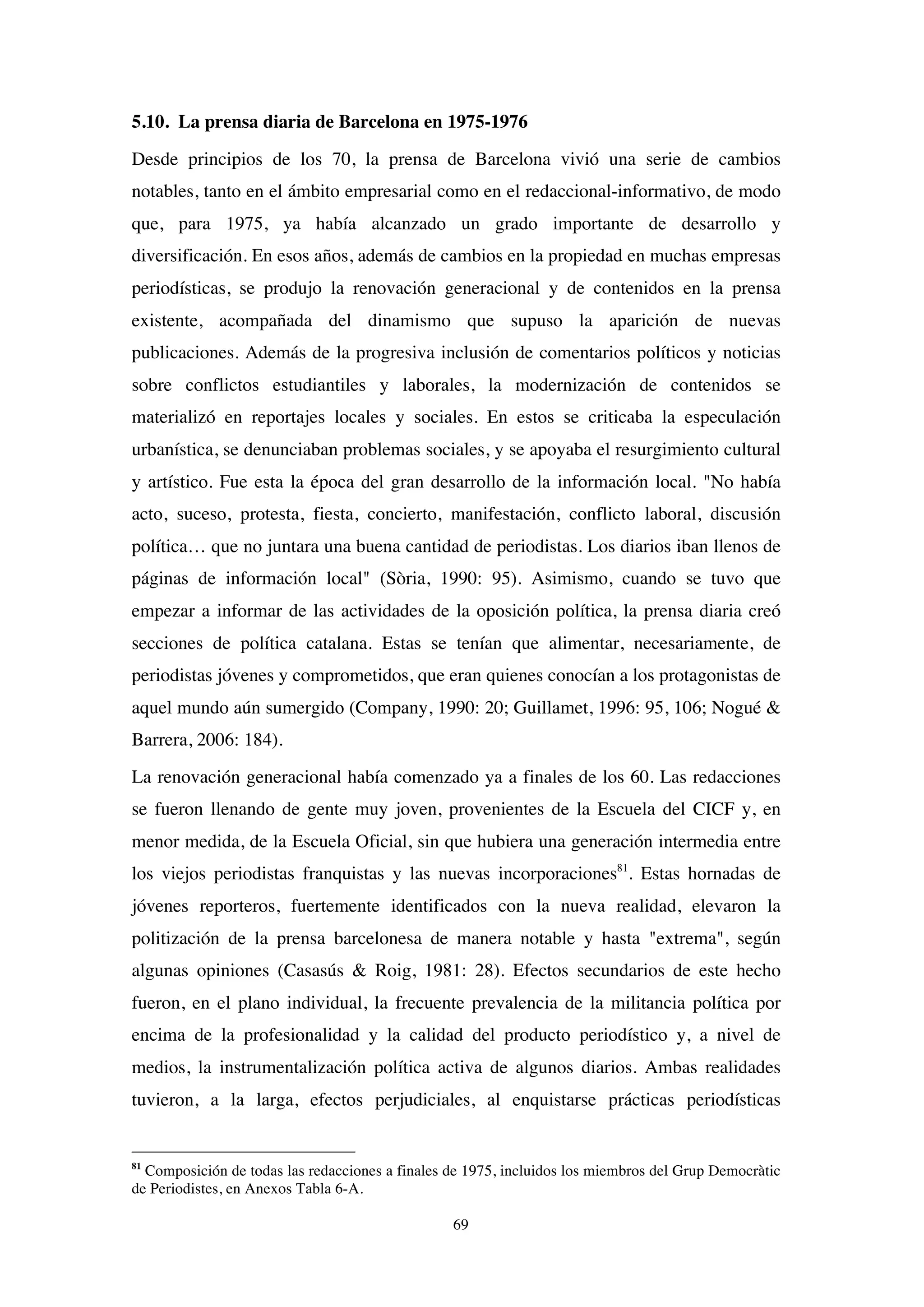 69
5.10. La prensa diaria de Barcelona en 1975-1976
Desde principios de los 70, la prensa de Barcelona vivió una serie de cambios
notables, tanto en el ámbito empresarial como en el redaccional-informativo, de modo
que, para 1975, ya había alcanzado un grado importante de desarrollo y
diversificación. En esos años, además de cambios en la propiedad en muchas empresas
periodísticas, se produjo la renovación generacional y de contenidos en la prensa
existente, acompañada del dinamismo que supuso la aparición de nuevas
publicaciones. Además de la progresiva inclusión de comentarios políticos y noticias
sobre conflictos estudiantiles y laborales, la modernización de contenidos se
materializó en reportajes locales y sociales. En estos se criticaba la especulación
urbanística, se denunciaban problemas sociales, y se apoyaba el resurgimiento cultural
y artístico. Fue esta la época del gran desarrollo de la información local. "No había
acto, suceso, protesta, fiesta, concierto, manifestación, conflicto laboral, discusión
política… que no juntara una buena cantidad de periodistas. Los diarios iban llenos de
páginas de información local" (Sòria, 1990: 95). Asimismo, cuando se tuvo que
empezar a informar de las actividades de la oposición política, la prensa diaria creó
secciones de política catalana. Estas se tenían que alimentar, necesariamente, de
periodistas jóvenes y comprometidos, que eran quienes conocían a los protagonistas de
aquel mundo aún sumergido (Company, 1990: 20; Guillamet, 1996: 95, 106; Nogué &
Barrera, 2006: 184).
La renovación generacional había comenzado ya a finales de los 60. Las redacciones
se fueron llenando de gente muy joven, provenientes de la Escuela del CICF y, en
menor medida, de la Escuela Oficial, sin que hubiera una generación intermedia entre
los viejos periodistas franquistas y las nuevas incorporaciones81
. Estas hornadas de
jóvenes reporteros, fuertemente identificados con la nueva realidad, elevaron la
politización de la prensa barcelonesa de manera notable y hasta "extrema", según
algunas opiniones (Casasús & Roig, 1981: 28). Efectos secundarios de este hecho
fueron, en el plano individual, la frecuente prevalencia de la militancia política por
encima de la profesionalidad y la calidad del producto periodístico y, a nivel de
medios, la instrumentalización política activa de algunos diarios. Ambas realidades
tuvieron, a la larga, efectos perjudiciales, al enquistarse prácticas periodísticas
81
Composición de todas las redacciones a finales de 1975, incluidos los miembros del Grup Democràtic
de Periodistes, en Anexos Tabla 6-A.
 