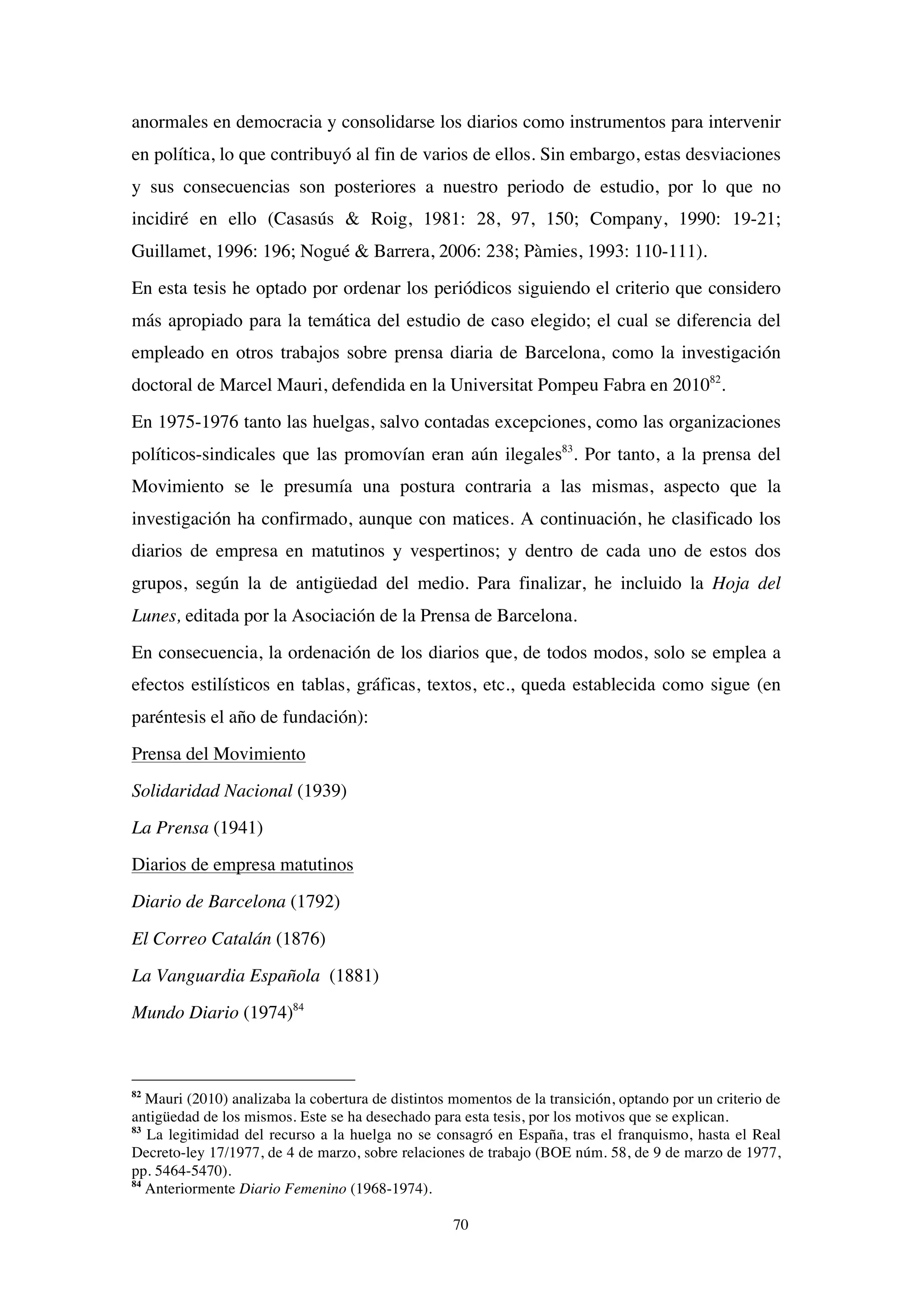 70
anormales en democracia y consolidarse los diarios como instrumentos para intervenir
en política, lo que contribuyó al fin de varios de ellos. Sin embargo, estas desviaciones
y sus consecuencias son posteriores a nuestro periodo de estudio, por lo que no
incidiré en ello (Casasús & Roig, 1981: 28, 97, 150; Company, 1990: 19-21;
Guillamet, 1996: 196; Nogué & Barrera, 2006: 238; Pàmies, 1993: 110-111).
En esta tesis he optado por ordenar los periódicos siguiendo el criterio que considero
más apropiado para la temática del estudio de caso elegido; el cual se diferencia del
empleado en otros trabajos sobre prensa diaria de Barcelona, como la investigación
doctoral de Marcel Mauri, defendida en la Universitat Pompeu Fabra en 201082
.
En 1975-1976 tanto las huelgas, salvo contadas excepciones, como las organizaciones
políticos-sindicales que las promovían eran aún ilegales83
. Por tanto, a la prensa del
Movimiento se le presumía una postura contraria a las mismas, aspecto que la
investigación ha confirmado, aunque con matices. A continuación, he clasificado los
diarios de empresa en matutinos y vespertinos; y dentro de cada uno de estos dos
grupos, según la de antigüedad del medio. Para finalizar, he incluido la Hoja del
Lunes, editada por la Asociación de la Prensa de Barcelona.
En consecuencia, la ordenación de los diarios que, de todos modos, solo se emplea a
efectos estilísticos en tablas, gráficas, textos, etc., queda establecida como sigue (en
paréntesis el año de fundación):
Prensa del Movimiento
Solidaridad Nacional (1939)
La Prensa (1941)
Diarios de empresa matutinos
Diario de Barcelona (1792)
El Correo Catalán (1876)
La Vanguardia Española (1881)
Mundo Diario (1974)84
82
Mauri (2010) analizaba la cobertura de distintos momentos de la transición, optando por un criterio de
antigüedad de los mismos. Este se ha desechado para esta tesis, por los motivos que se explican.
83
La legitimidad del recurso a la huelga no se consagró en España, tras el franquismo, hasta el Real
Decreto-ley 17/1977, de 4 de marzo, sobre relaciones de trabajo (BOE núm. 58, de 9 de marzo de 1977,
pp. 5464-5470).
84
Anteriormente Diario Femenino (1968-1974).
 