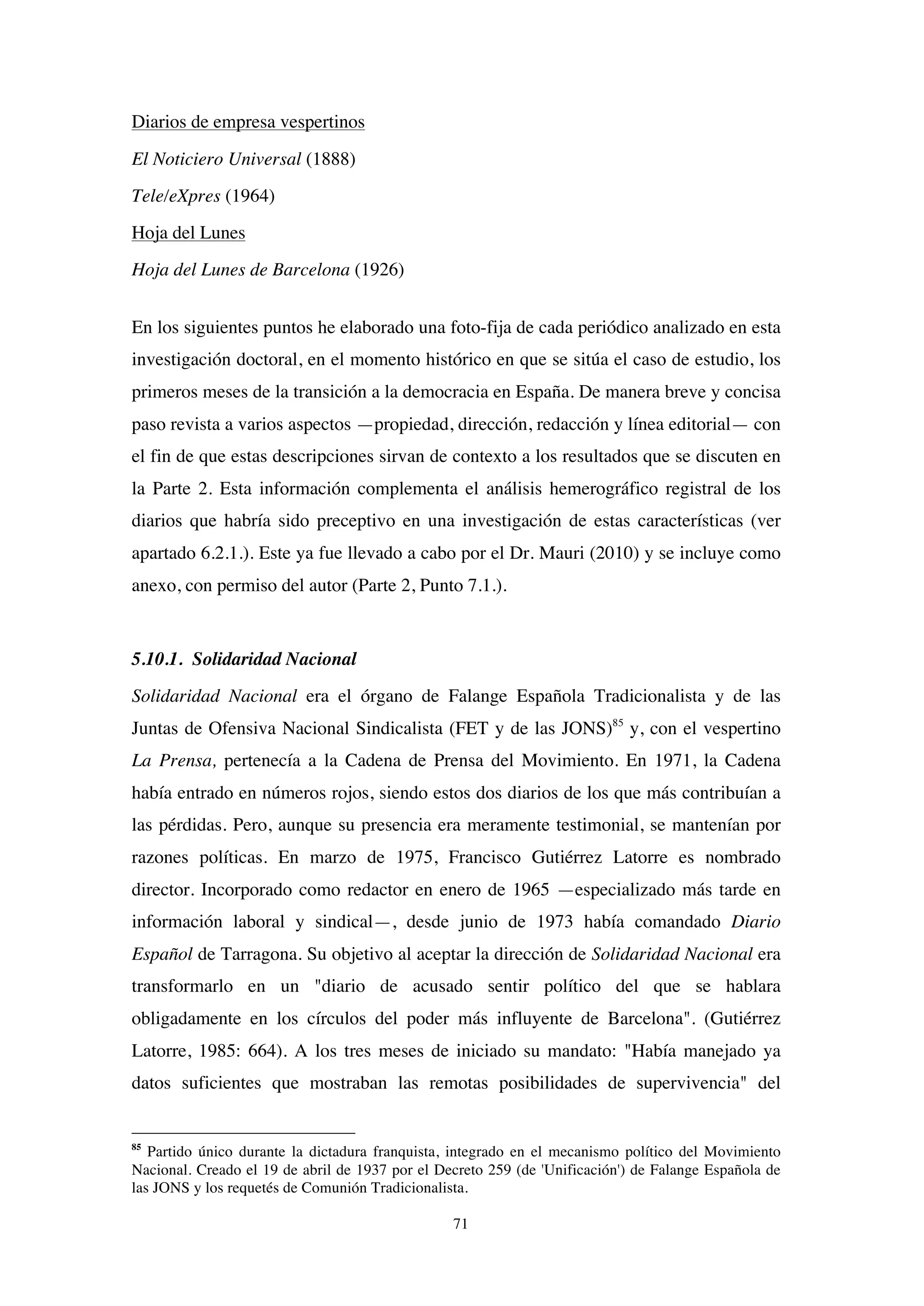 71
Diarios de empresa vespertinos
El Noticiero Universal (1888)
Tele/eXpres (1964)
Hoja del Lunes
Hoja del Lunes de Barcelona (1926)
En los siguientes puntos he elaborado una foto-fija de cada periódico analizado en esta
investigación doctoral, en el momento histórico en que se sitúa el caso de estudio, los
primeros meses de la transición a la democracia en España. De manera breve y concisa
paso revista a varios aspectos —propiedad, dirección, redacción y línea editorial— con
el fin de que estas descripciones sirvan de contexto a los resultados que se discuten en
la Parte 2. Esta información complementa el análisis hemerográfico registral de los
diarios que habría sido preceptivo en una investigación de estas características (ver
apartado 6.2.1.). Este ya fue llevado a cabo por el Dr. Mauri (2010) y se incluye como
anexo, con permiso del autor (Parte 2, Punto 7.1.).
5.10.1. Solidaridad Nacional
Solidaridad Nacional era el órgano de Falange Española Tradicionalista y de las
Juntas de Ofensiva Nacional Sindicalista (FET y de las JONS)85
y, con el vespertino
La Prensa, pertenecía a la Cadena de Prensa del Movimiento. En 1971, la Cadena
había entrado en números rojos, siendo estos dos diarios de los que más contribuían a
las pérdidas. Pero, aunque su presencia era meramente testimonial, se mantenían por
razones políticas. En marzo de 1975, Francisco Gutiérrez Latorre es nombrado
director. Incorporado como redactor en enero de 1965 —especializado más tarde en
información laboral y sindical—, desde junio de 1973 había comandado Diario
Español de Tarragona. Su objetivo al aceptar la dirección de Solidaridad Nacional era
transformarlo en un "diario de acusado sentir político del que se hablara
obligadamente en los círculos del poder más influyente de Barcelona". (Gutiérrez
Latorre, 1985: 664). A los tres meses de iniciado su mandato: "Había manejado ya
datos suficientes que mostraban las remotas posibilidades de supervivencia" del
85
Partido único durante la dictadura franquista, integrado en el mecanismo político del Movimiento
Nacional. Creado el 19 de abril de 1937 por el Decreto 259 (de 'Unificación') de Falange Española de
las JONS y los requetés de Comunión Tradicionalista.
 
