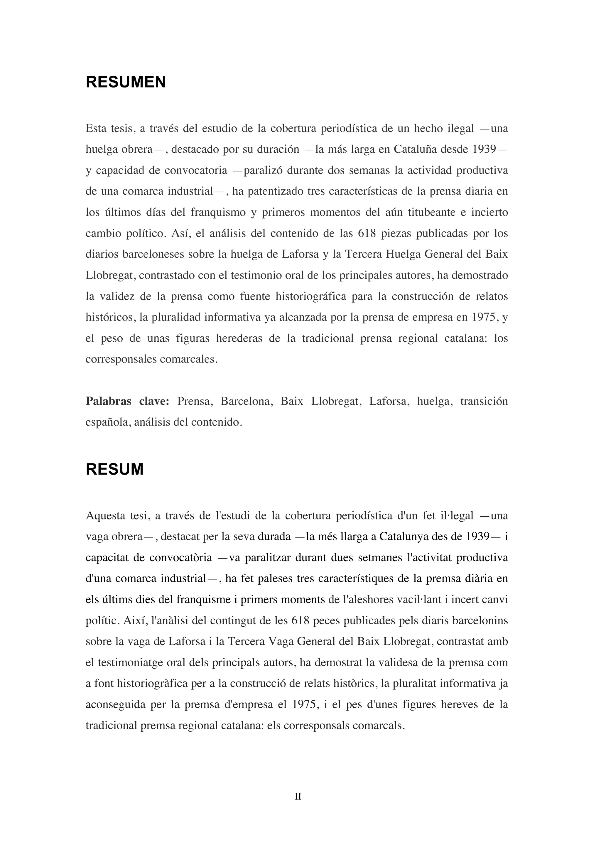 II
RESUMEN
Esta tesis, a través del estudio de la cobertura periodística de un hecho ilegal —una
huelga obrera—, destacado por su duración —la más larga en Cataluña desde 1939—
y capacidad de convocatoria —paralizó durante dos semanas la actividad productiva
de una comarca industrial—, ha patentizado tres características de la prensa diaria en
los últimos días del franquismo y primeros momentos del aún titubeante e incierto
cambio político. Así, el análisis del contenido de las 618 piezas publicadas por los
diarios barceloneses sobre la huelga de Laforsa y la Tercera Huelga General del Baix
Llobregat, contrastado con el testimonio oral de los principales autores, ha demostrado
la validez de la prensa como fuente historiográfica para la construcción de relatos
históricos, la pluralidad informativa ya alcanzada por la prensa de empresa en 1975, y
el peso de unas figuras herederas de la tradicional prensa regional catalana: los
corresponsales comarcales.
Palabras clave: Prensa, Barcelona, Baix Llobregat, Laforsa, huelga, transición
española, análisis del contenido.
RESUM
Aquesta tesi, a través de l'estudi de la cobertura periodística d'un fet il·legal —una
vaga obrera—, destacat per la seva durada —la més llarga a Catalunya des de 1939— i
capacitat de convocatòria —va paralitzar durant dues setmanes l'activitat productiva
d'una comarca industrial—, ha fet paleses tres característiques de la premsa diària en
els últims dies del franquisme i primers moments de l'aleshores vacil·lant i incert canvi
polític. Així, l'anàlisi del contingut de les 618 peces publicades pels diaris barcelonins
sobre la vaga de Laforsa i la Tercera Vaga General del Baix Llobregat, contrastat amb
el testimoniatge oral dels principals autors, ha demostrat la validesa de la premsa com
a font historiogràfica per a la construcció de relats històrics, la pluralitat informativa ja
aconseguida per la premsa d'empresa el 1975, i el pes d'unes figures hereves de la
tradicional premsa regional catalana: els corresponsals comarcals.
 