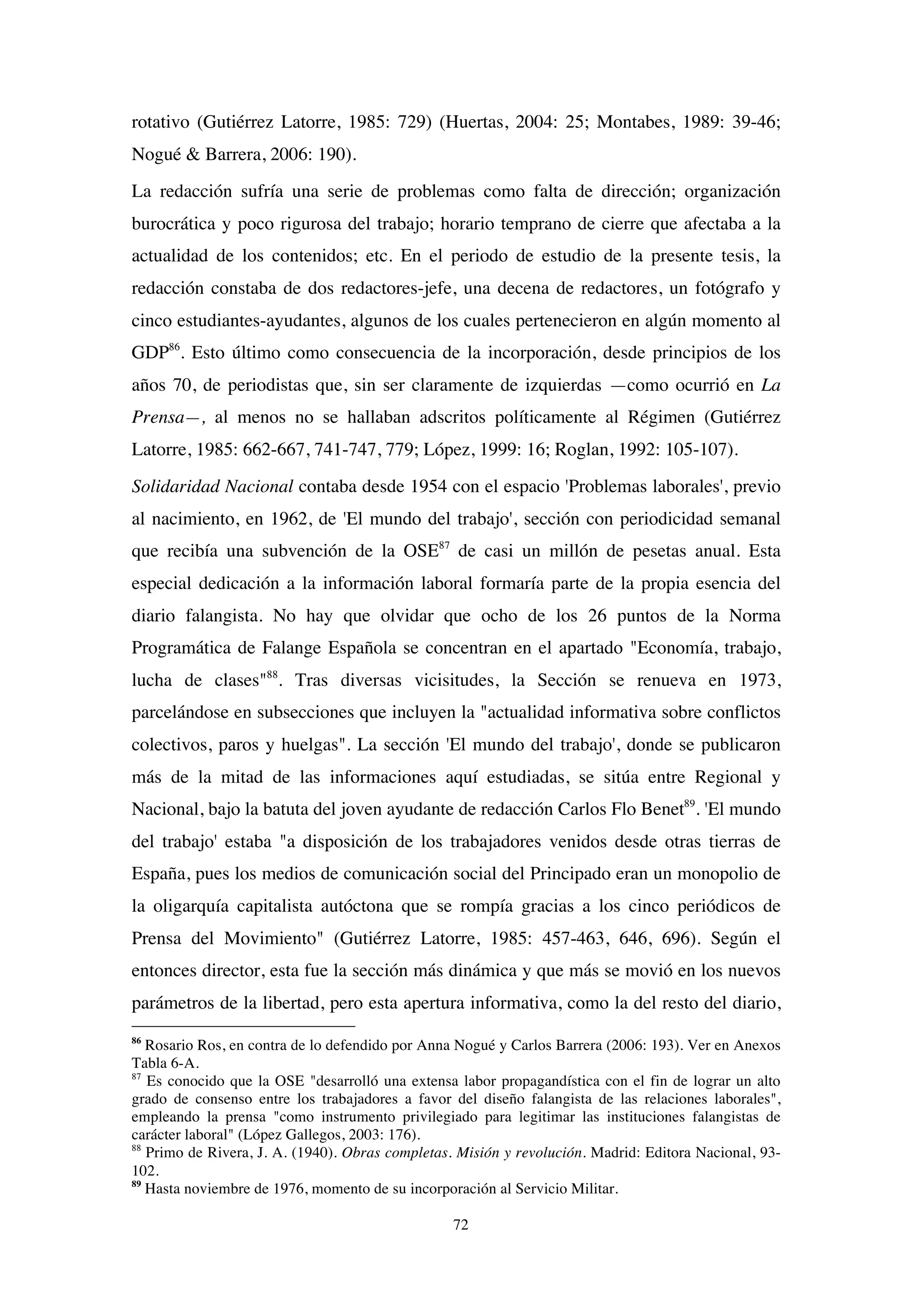72
rotativo (Gutiérrez Latorre, 1985: 729) (Huertas, 2004: 25; Montabes, 1989: 39-46;
Nogué & Barrera, 2006: 190).
La redacción sufría una serie de problemas como falta de dirección; organización
burocrática y poco rigurosa del trabajo; horario temprano de cierre que afectaba a la
actualidad de los contenidos; etc. En el periodo de estudio de la presente tesis, la
redacción constaba de dos redactores-jefe, una decena de redactores, un fotógrafo y
cinco estudiantes-ayudantes, algunos de los cuales pertenecieron en algún momento al
GDP86
. Esto último como consecuencia de la incorporación, desde principios de los
años 70, de periodistas que, sin ser claramente de izquierdas —como ocurrió en La
Prensa—, al menos no se hallaban adscritos políticamente al Régimen (Gutiérrez
Latorre, 1985: 662-667, 741-747, 779; López, 1999: 16; Roglan, 1992: 105-107).
Solidaridad Nacional contaba desde 1954 con el espacio 'Problemas laborales', previo
al nacimiento, en 1962, de 'El mundo del trabajo', sección con periodicidad semanal
que recibía una subvención de la OSE87
de casi un millón de pesetas anual. Esta
especial dedicación a la información laboral formaría parte de la propia esencia del
diario falangista. No hay que olvidar que ocho de los 26 puntos de la Norma
Programática de Falange Española se concentran en el apartado "Economía, trabajo,
lucha de clases"88
. Tras diversas vicisitudes, la Sección se renueva en 1973,
parcelándose en subsecciones que incluyen la "actualidad informativa sobre conflictos
colectivos, paros y huelgas". La sección 'El mundo del trabajo', donde se publicaron
más de la mitad de las informaciones aquí estudiadas, se sitúa entre Regional y
Nacional, bajo la batuta del joven ayudante de redacción Carlos Flo Benet89
. 'El mundo
del trabajo' estaba "a disposición de los trabajadores venidos desde otras tierras de
España, pues los medios de comunicación social del Principado eran un monopolio de
la oligarquía capitalista autóctona que se rompía gracias a los cinco periódicos de
Prensa del Movimiento" (Gutiérrez Latorre, 1985: 457-463, 646, 696). Según el
entonces director, esta fue la sección más dinámica y que más se movió en los nuevos
parámetros de la libertad, pero esta apertura informativa, como la del resto del diario,
86
Rosario Ros, en contra de lo defendido por Anna Nogué y Carlos Barrera (2006: 193). Ver en Anexos
Tabla 6-A.
87
Es conocido que la OSE "desarrolló una extensa labor propagandística con el fin de lograr un alto
grado de consenso entre los trabajadores a favor del diseño falangista de las relaciones laborales",
empleando la prensa "como instrumento privilegiado para legitimar las instituciones falangistas de
carácter laboral" (López Gallegos, 2003: 176).
88
Primo de Rivera, J. A. (1940). Obras completas. Misión y revolución. Madrid: Editora Nacional, 93-
102.
89
Hasta noviembre de 1976, momento de su incorporación al Servicio Militar.
 