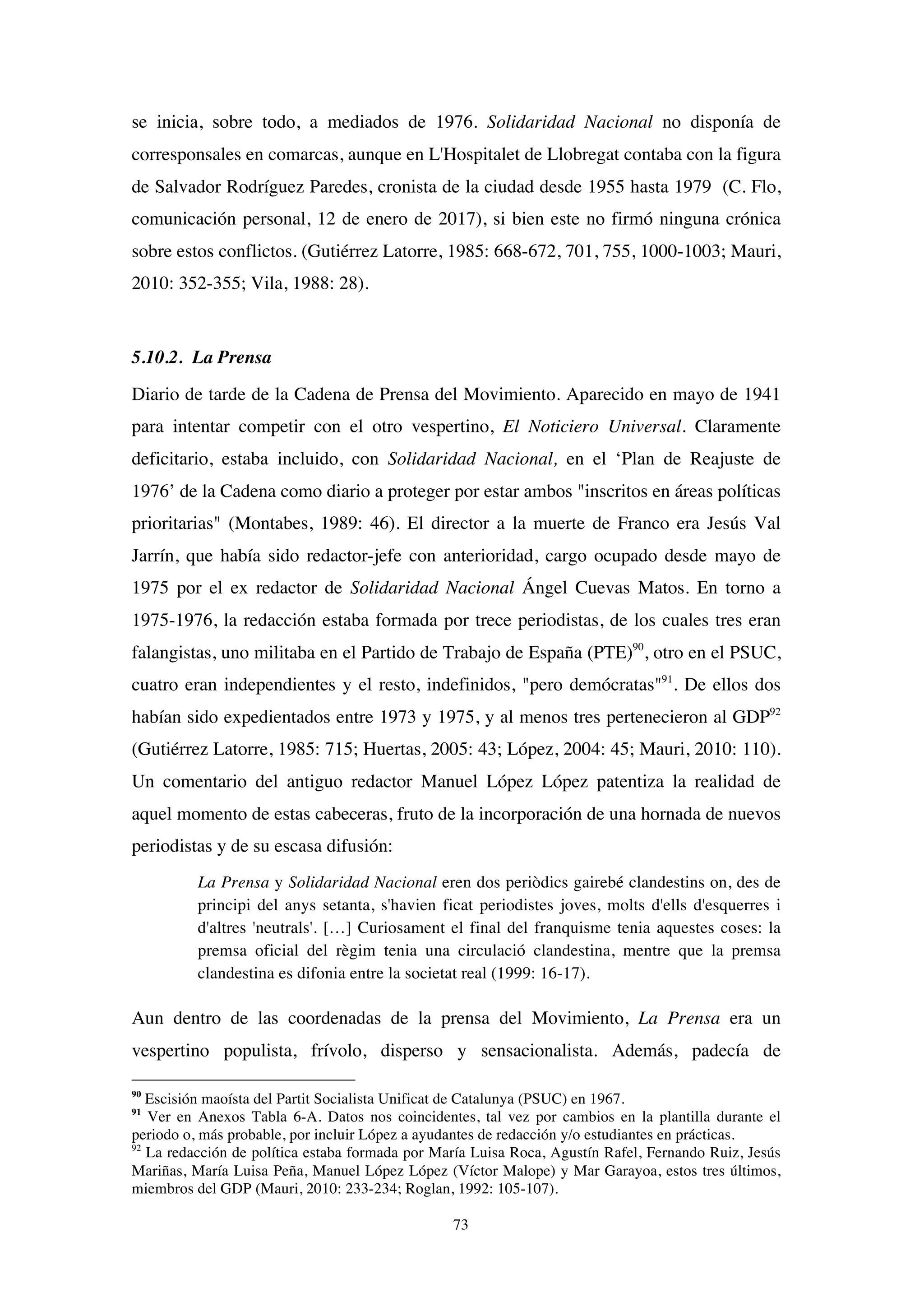 73
se inicia, sobre todo, a mediados de 1976. Solidaridad Nacional no disponía de
corresponsales en comarcas, aunque en L'Hospitalet de Llobregat contaba con la figura
de Salvador Rodríguez Paredes, cronista de la ciudad desde 1955 hasta 1979 (C. Flo,
comunicación personal, 12 de enero de 2017), si bien este no firmó ninguna crónica
sobre estos conflictos. (Gutiérrez Latorre, 1985: 668-672, 701, 755, 1000-1003; Mauri,
2010: 352-355; Vila, 1988: 28).
5.10.2. La Prensa
Diario de tarde de la Cadena de Prensa del Movimiento. Aparecido en mayo de 1941
para intentar competir con el otro vespertino, El Noticiero Universal. Claramente
deficitario, estaba incluido, con Solidaridad Nacional, en el ‘Plan de Reajuste de
1976’ de la Cadena como diario a proteger por estar ambos "inscritos en áreas políticas
prioritarias" (Montabes, 1989: 46). El director a la muerte de Franco era Jesús Val
Jarrín, que había sido redactor-jefe con anterioridad, cargo ocupado desde mayo de
1975 por el ex redactor de Solidaridad Nacional Ángel Cuevas Matos. En torno a
1975-1976, la redacción estaba formada por trece periodistas, de los cuales tres eran
falangistas, uno militaba en el Partido de Trabajo de España (PTE)90
, otro en el PSUC,
cuatro eran independientes y el resto, indefinidos, "pero demócratas"91
. De ellos dos
habían sido expedientados entre 1973 y 1975, y al menos tres pertenecieron al GDP92
(Gutiérrez Latorre, 1985: 715; Huertas, 2005: 43; López, 2004: 45; Mauri, 2010: 110).
Un comentario del antiguo redactor Manuel López López patentiza la realidad de
aquel momento de estas cabeceras, fruto de la incorporación de una hornada de nuevos
periodistas y de su escasa difusión:
La Prensa y Solidaridad Nacional eren dos periòdics gairebé clandestins on, des de
principi del anys setanta, s'havien ficat periodistes joves, molts d'ells d'esquerres i
d'altres 'neutrals'. […] Curiosament el final del franquisme tenia aquestes coses: la
premsa oficial del règim tenia una circulació clandestina, mentre que la premsa
clandestina es difonia entre la societat real (1999: 16-17).
Aun dentro de las coordenadas de la prensa del Movimiento, La Prensa era un
vespertino populista, frívolo, disperso y sensacionalista. Además, padecía de
90
Escisión maoísta del Partit Socialista Unificat de Catalunya (PSUC) en 1967.
91
Ver en Anexos Tabla 6-A. Datos nos coincidentes, tal vez por cambios en la plantilla durante el
periodo o, más probable, por incluir López a ayudantes de redacción y/o estudiantes en prácticas.
92
La redacción de política estaba formada por María Luisa Roca, Agustín Rafel, Fernando Ruiz, Jesús
Mariñas, María Luisa Peña, Manuel López López (Víctor Malope) y Mar Garayoa, estos tres últimos,
miembros del GDP (Mauri, 2010: 233-234; Roglan, 1992: 105-107).
 