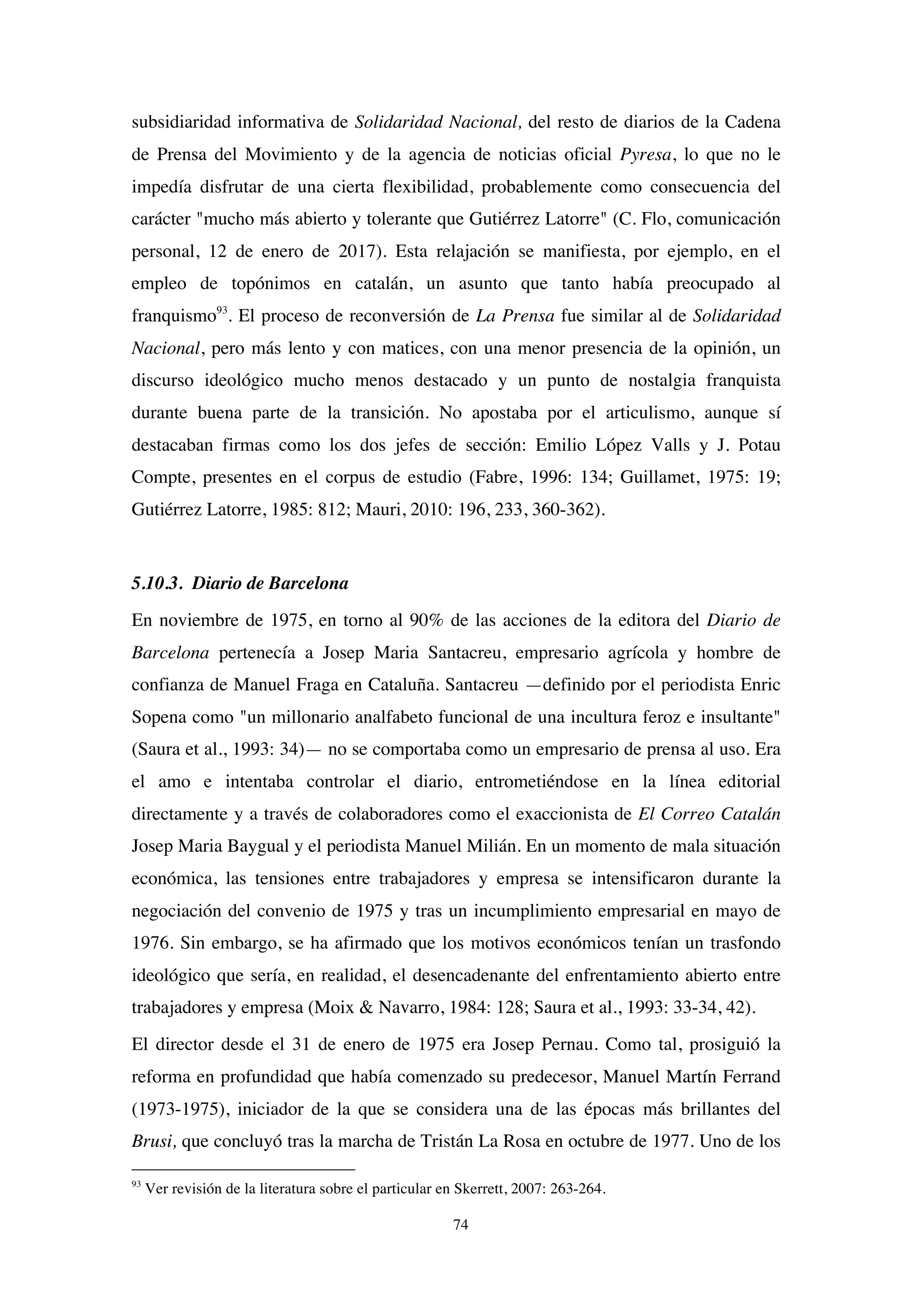 74
subsidiaridad informativa de Solidaridad Nacional, del resto de diarios de la Cadena
de Prensa del Movimiento y de la agencia de noticias oficial Pyresa, lo que no le
impedía disfrutar de una cierta flexibilidad, probablemente como consecuencia del
carácter "mucho más abierto y tolerante que Gutiérrez Latorre" (C. Flo, comunicación
personal, 12 de enero de 2017). Esta relajación se manifiesta, por ejemplo, en el
empleo de topónimos en catalán, un asunto que tanto había preocupado al
franquismo93
. El proceso de reconversión de La Prensa fue similar al de Solidaridad
Nacional, pero más lento y con matices, con una menor presencia de la opinión, un
discurso ideológico mucho menos destacado y un punto de nostalgia franquista
durante buena parte de la transición. No apostaba por el articulismo, aunque sí
destacaban firmas como los dos jefes de sección: Emilio López Valls y J. Potau
Compte, presentes en el corpus de estudio (Fabre, 1996: 134; Guillamet, 1975: 19;
Gutiérrez Latorre, 1985: 812; Mauri, 2010: 196, 233, 360-362).
5.10.3. Diario de Barcelona
En noviembre de 1975, en torno al 90% de las acciones de la editora del Diario de
Barcelona pertenecía a Josep Maria Santacreu, empresario agrícola y hombre de
confianza de Manuel Fraga en Cataluña. Santacreu —definido por el periodista Enric
Sopena como "un millonario analfabeto funcional de una incultura feroz e insultante"
(Saura et al., 1993: 34)— no se comportaba como un empresario de prensa al uso. Era
el amo e intentaba controlar el diario, entrometiéndose en la línea editorial
directamente y a través de colaboradores como el exaccionista de El Correo Catalán
Josep Maria Baygual y el periodista Manuel Milián. En un momento de mala situación
económica, las tensiones entre trabajadores y empresa se intensificaron durante la
negociación del convenio de 1975 y tras un incumplimiento empresarial en mayo de
1976. Sin embargo, se ha afirmado que los motivos económicos tenían un trasfondo
ideológico que sería, en realidad, el desencadenante del enfrentamiento abierto entre
trabajadores y empresa (Moix & Navarro, 1984: 128; Saura et al., 1993: 33-34, 42).
El director desde el 31 de enero de 1975 era Josep Pernau. Como tal, prosiguió la
reforma en profundidad que había comenzado su predecesor, Manuel Martín Ferrand
(1973-1975), iniciador de la que se considera una de las épocas más brillantes del
Brusi, que concluyó tras la marcha de Tristán La Rosa en octubre de 1977. Uno de los
93
Ver revisión de la literatura sobre el particular en Skerrett, 2007: 263-264.
 