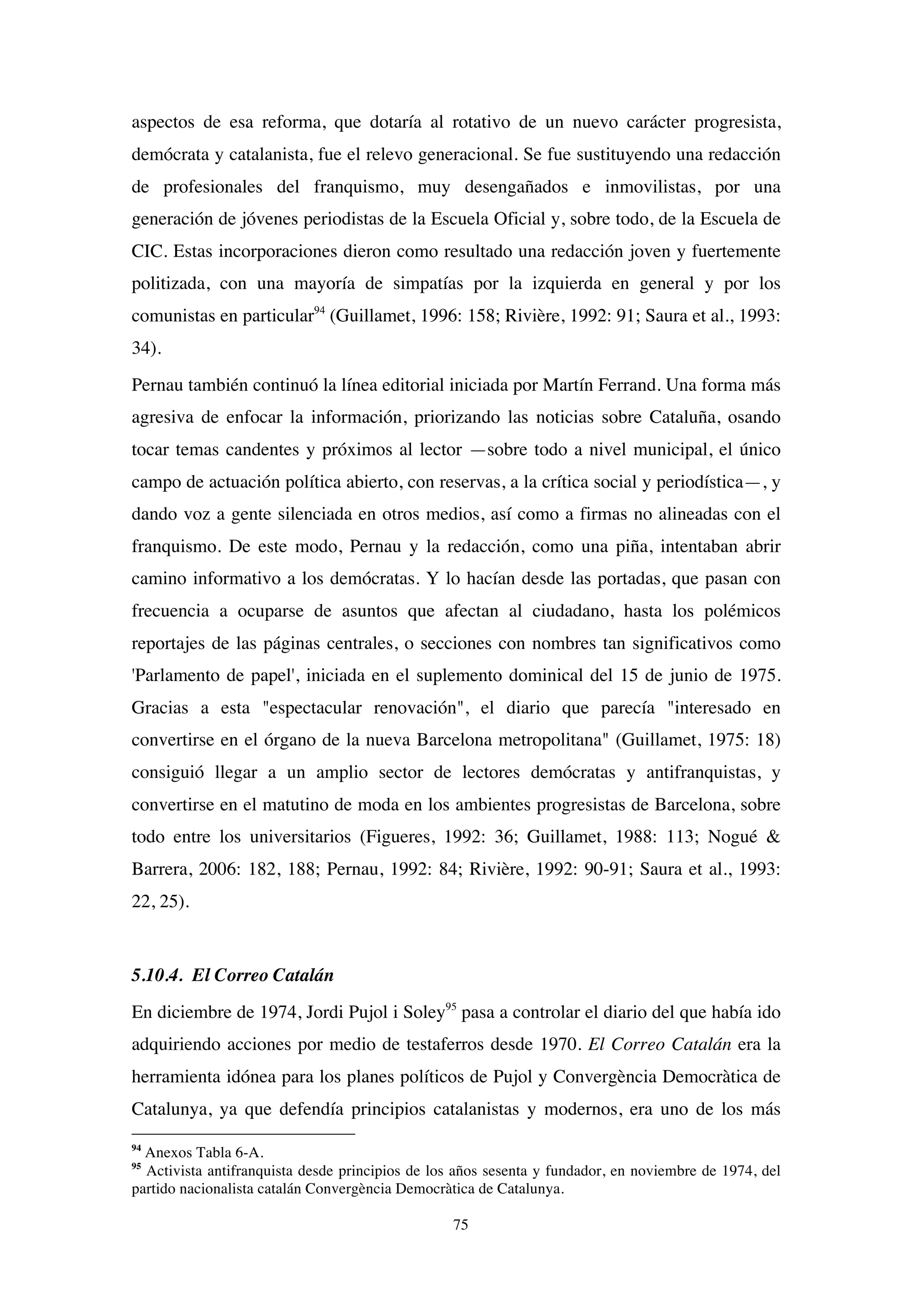 75
aspectos de esa reforma, que dotaría al rotativo de un nuevo carácter progresista,
demócrata y catalanista, fue el relevo generacional. Se fue sustituyendo una redacción
de profesionales del franquismo, muy desengañados e inmovilistas, por una
generación de jóvenes periodistas de la Escuela Oficial y, sobre todo, de la Escuela de
CIC. Estas incorporaciones dieron como resultado una redacción joven y fuertemente
politizada, con una mayoría de simpatías por la izquierda en general y por los
comunistas en particular94
(Guillamet, 1996: 158; Rivière, 1992: 91; Saura et al., 1993:
34).
Pernau también continuó la línea editorial iniciada por Martín Ferrand. Una forma más
agresiva de enfocar la información, priorizando las noticias sobre Cataluña, osando
tocar temas candentes y próximos al lector —sobre todo a nivel municipal, el único
campo de actuación política abierto, con reservas, a la crítica social y periodística—, y
dando voz a gente silenciada en otros medios, así como a firmas no alineadas con el
franquismo. De este modo, Pernau y la redacción, como una piña, intentaban abrir
camino informativo a los demócratas. Y lo hacían desde las portadas, que pasan con
frecuencia a ocuparse de asuntos que afectan al ciudadano, hasta los polémicos
reportajes de las páginas centrales, o secciones con nombres tan significativos como
'Parlamento de papel', iniciada en el suplemento dominical del 15 de junio de 1975.
Gracias a esta "espectacular renovación", el diario que parecía "interesado en
convertirse en el órgano de la nueva Barcelona metropolitana" (Guillamet, 1975: 18)
consiguió llegar a un amplio sector de lectores demócratas y antifranquistas, y
convertirse en el matutino de moda en los ambientes progresistas de Barcelona, sobre
todo entre los universitarios (Figueres, 1992: 36; Guillamet, 1988: 113; Nogué &
Barrera, 2006: 182, 188; Pernau, 1992: 84; Rivière, 1992: 90-91; Saura et al., 1993:
22, 25).
5.10.4. El Correo Catalán
En diciembre de 1974, Jordi Pujol i Soley95
pasa a controlar el diario del que había ido
adquiriendo acciones por medio de testaferros desde 1970. El Correo Catalán era la
herramienta idónea para los planes políticos de Pujol y Convergència Democràtica de
Catalunya, ya que defendía principios catalanistas y modernos, era uno de los más
94
Anexos Tabla 6-A.
95
Activista antifranquista desde principios de los años sesenta y fundador, en noviembre de 1974, del
partido nacionalista catalán Convergència Democràtica de Catalunya.
 