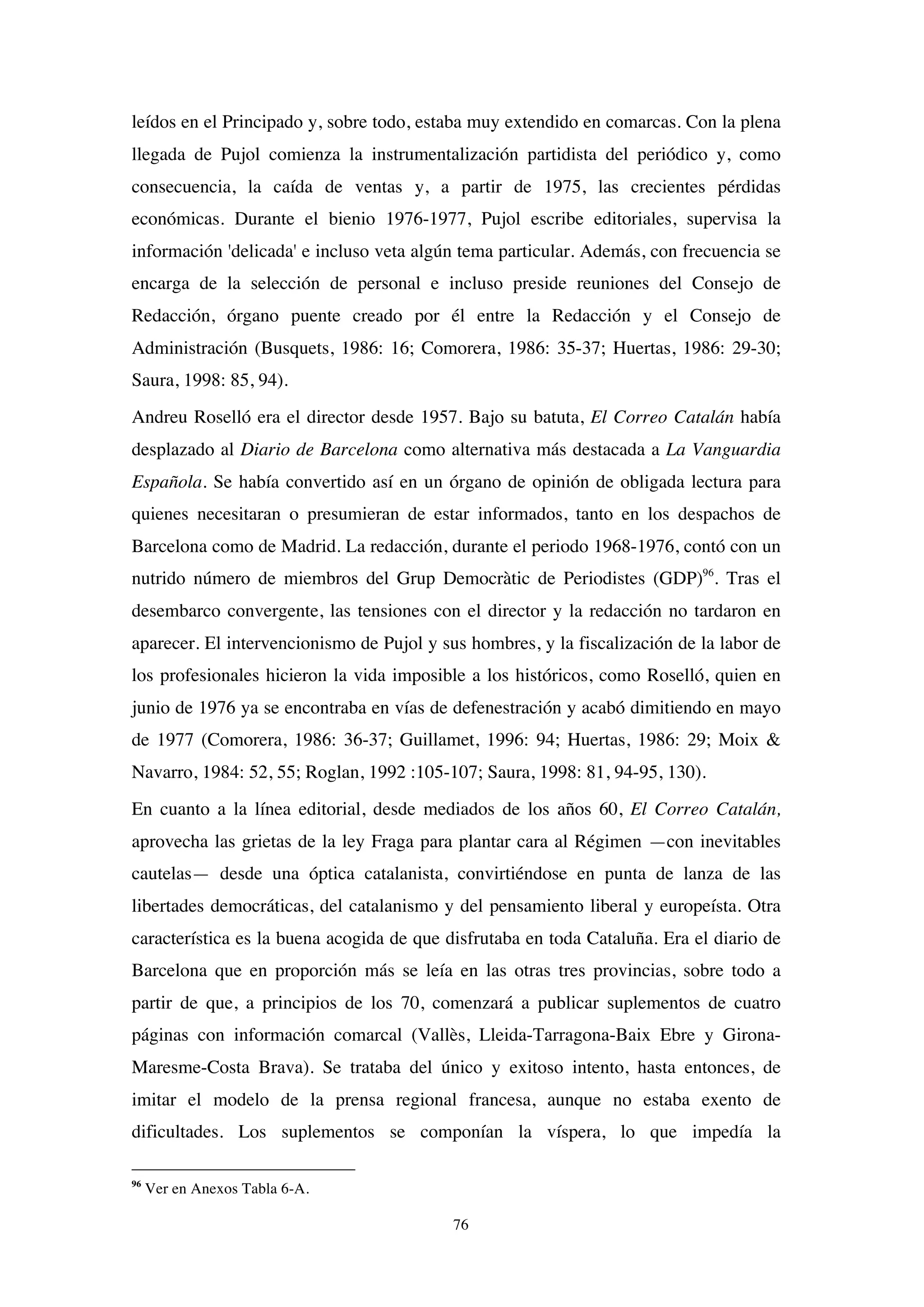 76
leídos en el Principado y, sobre todo, estaba muy extendido en comarcas. Con la plena
llegada de Pujol comienza la instrumentalización partidista del periódico y, como
consecuencia, la caída de ventas y, a partir de 1975, las crecientes pérdidas
económicas. Durante el bienio 1976-1977, Pujol escribe editoriales, supervisa la
información 'delicada' e incluso veta algún tema particular. Además, con frecuencia se
encarga de la selección de personal e incluso preside reuniones del Consejo de
Redacción, órgano puente creado por él entre la Redacción y el Consejo de
Administración (Busquets, 1986: 16; Comorera, 1986: 35-37; Huertas, 1986: 29-30;
Saura, 1998: 85, 94).
Andreu Roselló era el director desde 1957. Bajo su batuta, El Correo Catalán había
desplazado al Diario de Barcelona como alternativa más destacada a La Vanguardia
Española. Se había convertido así en un órgano de opinión de obligada lectura para
quienes necesitaran o presumieran de estar informados, tanto en los despachos de
Barcelona como de Madrid. La redacción, durante el periodo 1968-1976, contó con un
nutrido número de miembros del Grup Democràtic de Periodistes (GDP)96
. Tras el
desembarco convergente, las tensiones con el director y la redacción no tardaron en
aparecer. El intervencionismo de Pujol y sus hombres, y la fiscalización de la labor de
los profesionales hicieron la vida imposible a los históricos, como Roselló, quien en
junio de 1976 ya se encontraba en vías de defenestración y acabó dimitiendo en mayo
de 1977 (Comorera, 1986: 36-37; Guillamet, 1996: 94; Huertas, 1986: 29; Moix &
Navarro, 1984: 52, 55; Roglan, 1992 :105-107; Saura, 1998: 81, 94-95, 130).
En cuanto a la línea editorial, desde mediados de los años 60, El Correo Catalán,
aprovecha las grietas de la ley Fraga para plantar cara al Régimen —con inevitables
cautelas— desde una óptica catalanista, convirtiéndose en punta de lanza de las
libertades democráticas, del catalanismo y del pensamiento liberal y europeísta. Otra
característica es la buena acogida de que disfrutaba en toda Cataluña. Era el diario de
Barcelona que en proporción más se leía en las otras tres provincias, sobre todo a
partir de que, a principios de los 70, comenzará a publicar suplementos de cuatro
páginas con información comarcal (Vallès, Lleida-Tarragona-Baix Ebre y Girona-
Maresme-Costa Brava). Se trataba del único y exitoso intento, hasta entonces, de
imitar el modelo de la prensa regional francesa, aunque no estaba exento de
dificultades. Los suplementos se componían la víspera, lo que impedía la
96
Ver en Anexos Tabla 6-A.
 