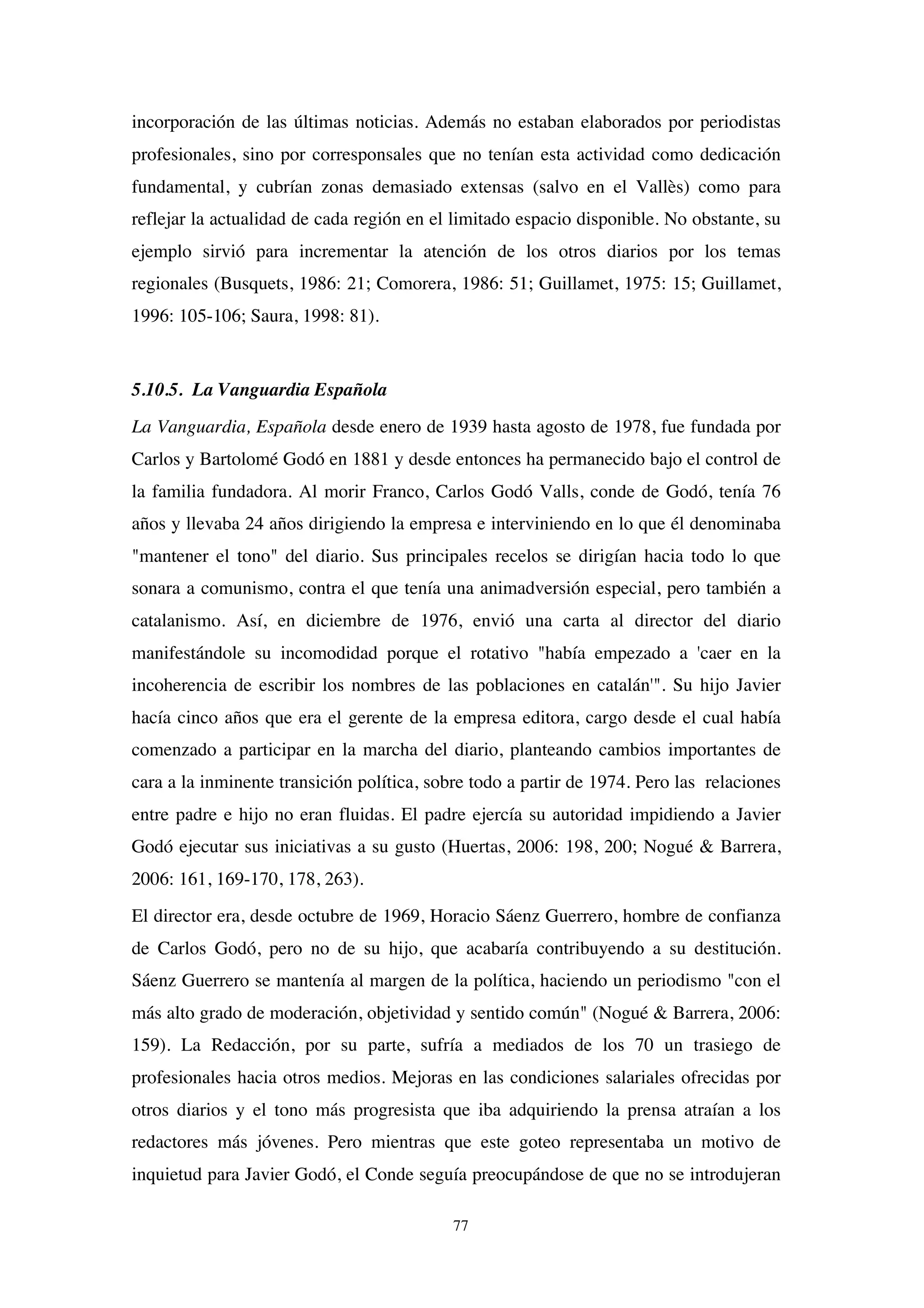 77
incorporación de las últimas noticias. Además no estaban elaborados por periodistas
profesionales, sino por corresponsales que no tenían esta actividad como dedicación
fundamental, y cubrían zonas demasiado extensas (salvo en el Vallès) como para
reflejar la actualidad de cada región en el limitado espacio disponible. No obstante, su
ejemplo sirvió para incrementar la atención de los otros diarios por los temas
regionales (Busquets, 1986: 21; Comorera, 1986: 51; Guillamet, 1975: 15; Guillamet,
1996: 105-106; Saura, 1998: 81).
5.10.5. La Vanguardia Española
La Vanguardia, Española desde enero de 1939 hasta agosto de 1978, fue fundada por
Carlos y Bartolomé Godó en 1881 y desde entonces ha permanecido bajo el control de
la familia fundadora. Al morir Franco, Carlos Godó Valls, conde de Godó, tenía 76
años y llevaba 24 años dirigiendo la empresa e interviniendo en lo que él denominaba
"mantener el tono" del diario. Sus principales recelos se dirigían hacia todo lo que
sonara a comunismo, contra el que tenía una animadversión especial, pero también a
catalanismo. Así, en diciembre de 1976, envió una carta al director del diario
manifestándole su incomodidad porque el rotativo "había empezado a 'caer en la
incoherencia de escribir los nombres de las poblaciones en catalán'". Su hijo Javier
hacía cinco años que era el gerente de la empresa editora, cargo desde el cual había
comenzado a participar en la marcha del diario, planteando cambios importantes de
cara a la inminente transición política, sobre todo a partir de 1974. Pero las relaciones
entre padre e hijo no eran fluidas. El padre ejercía su autoridad impidiendo a Javier
Godó ejecutar sus iniciativas a su gusto (Huertas, 2006: 198, 200; Nogué & Barrera,
2006: 161, 169-170, 178, 263).
El director era, desde octubre de 1969, Horacio Sáenz Guerrero, hombre de confianza
de Carlos Godó, pero no de su hijo, que acabaría contribuyendo a su destitución.
Sáenz Guerrero se mantenía al margen de la política, haciendo un periodismo "con el
más alto grado de moderación, objetividad y sentido común" (Nogué & Barrera, 2006:
159). La Redacción, por su parte, sufría a mediados de los 70 un trasiego de
profesionales hacia otros medios. Mejoras en las condiciones salariales ofrecidas por
otros diarios y el tono más progresista que iba adquiriendo la prensa atraían a los
redactores más jóvenes. Pero mientras que este goteo representaba un motivo de
inquietud para Javier Godó, el Conde seguía preocupándose de que no se introdujeran
 