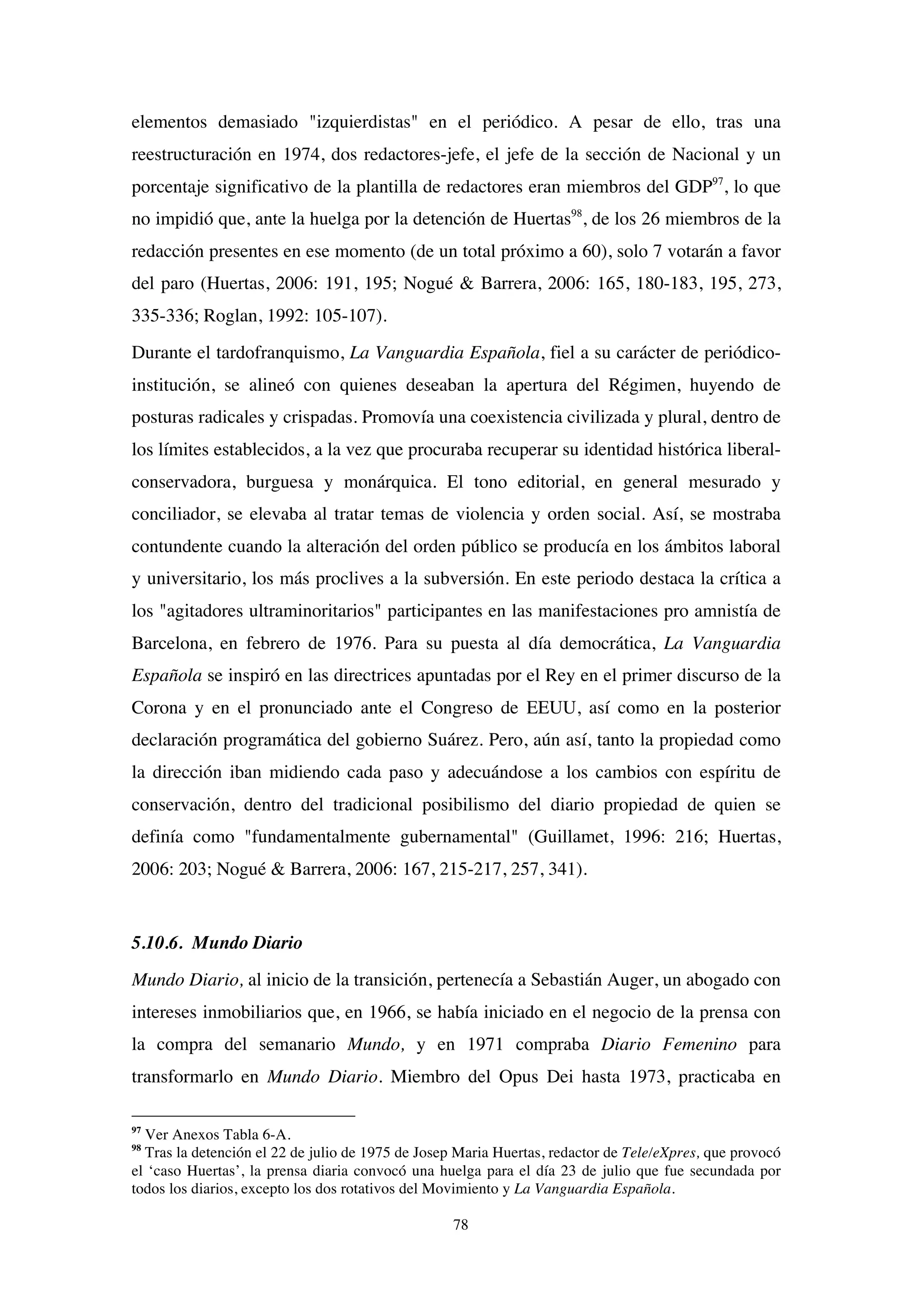 78
elementos demasiado "izquierdistas" en el periódico. A pesar de ello, tras una
reestructuración en 1974, dos redactores-jefe, el jefe de la sección de Nacional y un
porcentaje significativo de la plantilla de redactores eran miembros del GDP97
, lo que
no impidió que, ante la huelga por la detención de Huertas98
, de los 26 miembros de la
redacción presentes en ese momento (de un total próximo a 60), solo 7 votarán a favor
del paro (Huertas, 2006: 191, 195; Nogué & Barrera, 2006: 165, 180-183, 195, 273,
335-336; Roglan, 1992: 105-107).
Durante el tardofranquismo, La Vanguardia Española, fiel a su carácter de periódico-
institución, se alineó con quienes deseaban la apertura del Régimen, huyendo de
posturas radicales y crispadas. Promovía una coexistencia civilizada y plural, dentro de
los límites establecidos, a la vez que procuraba recuperar su identidad histórica liberal-
conservadora, burguesa y monárquica. El tono editorial, en general mesurado y
conciliador, se elevaba al tratar temas de violencia y orden social. Así, se mostraba
contundente cuando la alteración del orden público se producía en los ámbitos laboral
y universitario, los más proclives a la subversión. En este periodo destaca la crítica a
los "agitadores ultraminoritarios" participantes en las manifestaciones pro amnistía de
Barcelona, en febrero de 1976. Para su puesta al día democrática, La Vanguardia
Española se inspiró en las directrices apuntadas por el Rey en el primer discurso de la
Corona y en el pronunciado ante el Congreso de EEUU, así como en la posterior
declaración programática del gobierno Suárez. Pero, aún así, tanto la propiedad como
la dirección iban midiendo cada paso y adecuándose a los cambios con espíritu de
conservación, dentro del tradicional posibilismo del diario propiedad de quien se
definía como "fundamentalmente gubernamental" (Guillamet, 1996: 216; Huertas,
2006: 203; Nogué & Barrera, 2006: 167, 215-217, 257, 341).
5.10.6. Mundo Diario
Mundo Diario, al inicio de la transición, pertenecía a Sebastián Auger, un abogado con
intereses inmobiliarios que, en 1966, se había iniciado en el negocio de la prensa con
la compra del semanario Mundo, y en 1971 compraba Diario Femenino para
transformarlo en Mundo Diario. Miembro del Opus Dei hasta 1973, practicaba en
97
Ver Anexos Tabla 6-A.
98
Tras la detención el 22 de julio de 1975 de Josep Maria Huertas, redactor de Tele/eXpres, que provocó
el ‘caso Huertas’, la prensa diaria convocó una huelga para el día 23 de julio que fue secundada por
todos los diarios, excepto los dos rotativos del Movimiento y La Vanguardia Española.
 