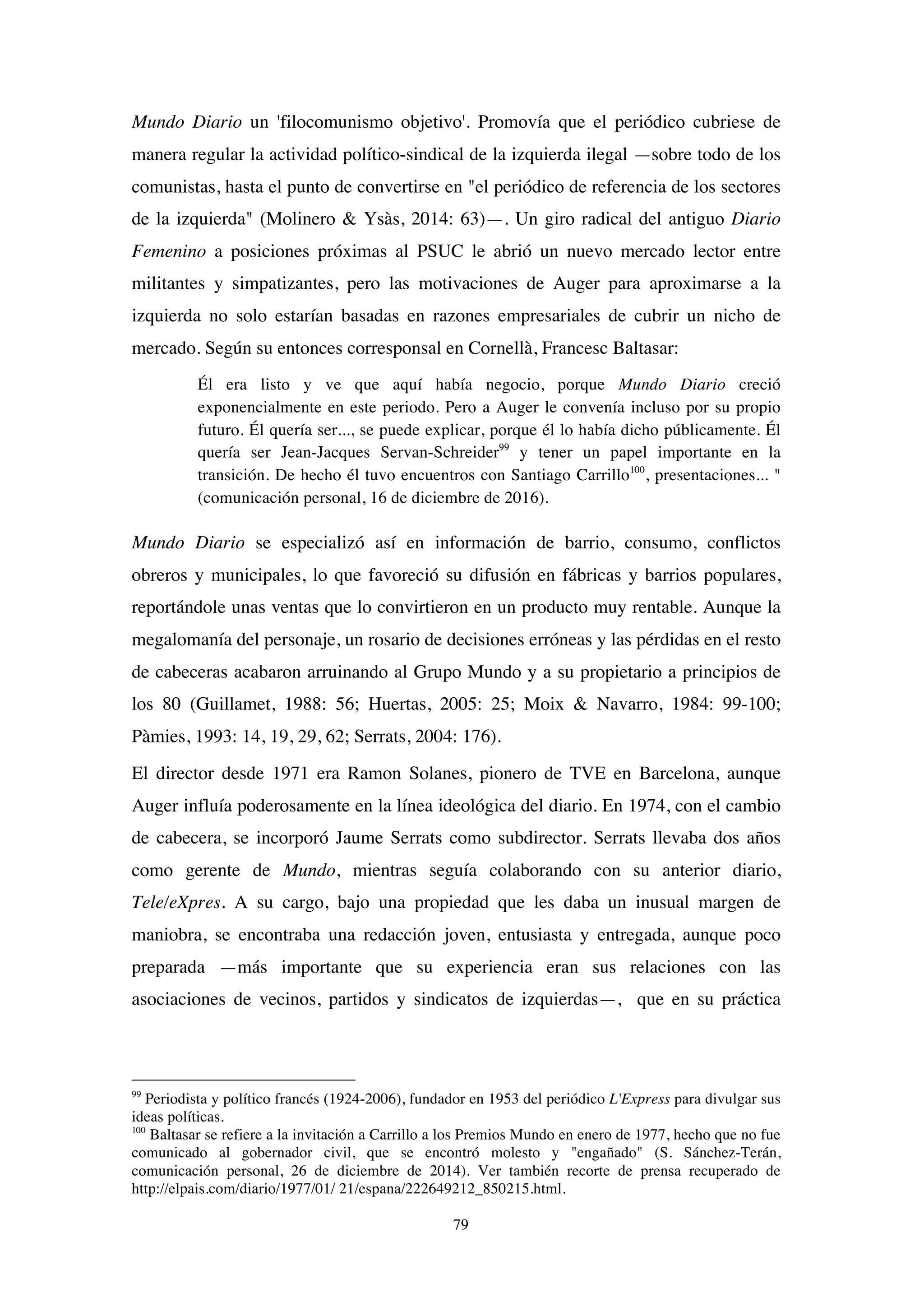 79
Mundo Diario un 'filocomunismo objetivo'. Promovía que el periódico cubriese de
manera regular la actividad político-sindical de la izquierda ilegal —sobre todo de los
comunistas, hasta el punto de convertirse en "el periódico de referencia de los sectores
de la izquierda" (Molinero & Ysàs, 2014: 63)—. Un giro radical del antiguo Diario
Femenino a posiciones próximas al PSUC le abrió un nuevo mercado lector entre
militantes y simpatizantes, pero las motivaciones de Auger para aproximarse a la
izquierda no solo estarían basadas en razones empresariales de cubrir un nicho de
mercado. Según su entonces corresponsal en Cornellà, Francesc Baltasar:
Él era listo y ve que aquí había negocio, porque Mundo Diario creció
exponencialmente en este periodo. Pero a Auger le convenía incluso por su propio
futuro. Él quería ser..., se puede explicar, porque él lo había dicho públicamente. Él
quería ser Jean-Jacques Servan-Schreider99
y tener un papel importante en la
transición. De hecho él tuvo encuentros con Santiago Carrillo100
, presentaciones... "
(comunicación personal, 16 de diciembre de 2016).
Mundo Diario se especializó así en información de barrio, consumo, conflictos
obreros y municipales, lo que favoreció su difusión en fábricas y barrios populares,
reportándole unas ventas que lo convirtieron en un producto muy rentable. Aunque la
megalomanía del personaje, un rosario de decisiones erróneas y las pérdidas en el resto
de cabeceras acabaron arruinando al Grupo Mundo y a su propietario a principios de
los 80 (Guillamet, 1988: 56; Huertas, 2005: 25; Moix & Navarro, 1984: 99-100;
Pàmies, 1993: 14, 19, 29, 62; Serrats, 2004: 176).
El director desde 1971 era Ramon Solanes, pionero de TVE en Barcelona, aunque
Auger influía poderosamente en la línea ideológica del diario. En 1974, con el cambio
de cabecera, se incorporó Jaume Serrats como subdirector. Serrats llevaba dos años
como gerente de Mundo, mientras seguía colaborando con su anterior diario,
Tele/eXpres. A su cargo, bajo una propiedad que les daba un inusual margen de
maniobra, se encontraba una redacción joven, entusiasta y entregada, aunque poco
preparada —más importante que su experiencia eran sus relaciones con las
asociaciones de vecinos, partidos y sindicatos de izquierdas—, que en su práctica
99
Periodista y político francés (1924-2006), fundador en 1953 del periódico L'Express para divulgar sus
ideas políticas.
100
Baltasar se refiere a la invitación a Carrillo a los Premios Mundo en enero de 1977, hecho que no fue
comunicado al gobernador civil, que se encontró molesto y "engañado" (S. Sánchez-Terán,
comunicación personal, 26 de diciembre de 2014). Ver también recorte de prensa recuperado de
http://elpais.com/diario/1977/01/ 21/espana/222649212_850215.html.
 