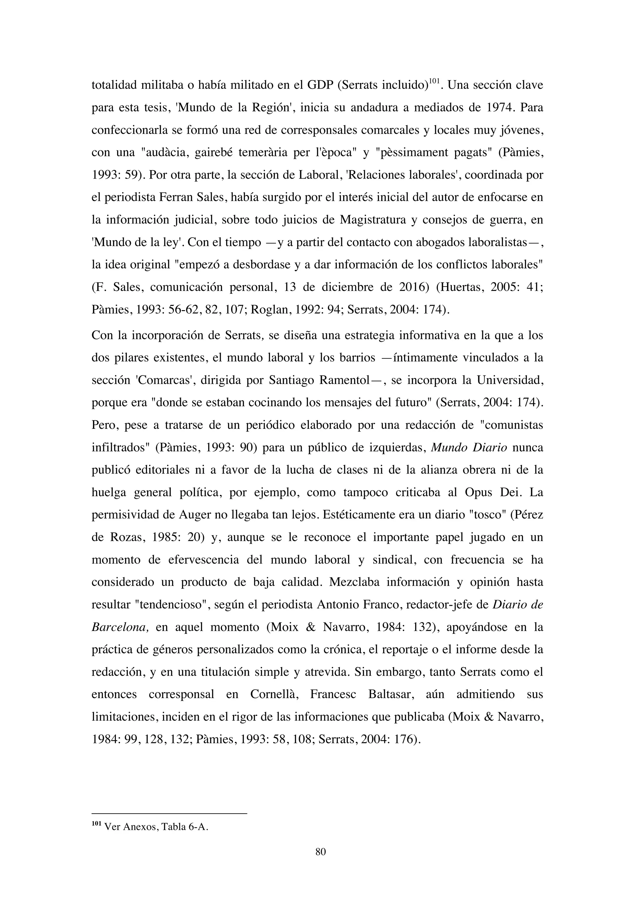 80
totalidad militaba o había militado en el GDP (Serrats incluido)101
. Una sección clave
para esta tesis, 'Mundo de la Región', inicia su andadura a mediados de 1974. Para
confeccionarla se formó una red de corresponsales comarcales y locales muy jóvenes,
con una "audàcia, gairebé temerària per l'època" y "pèssimament pagats" (Pàmies,
1993: 59). Por otra parte, la sección de Laboral, 'Relaciones laborales', coordinada por
el periodista Ferran Sales, había surgido por el interés inicial del autor de enfocarse en
la información judicial, sobre todo juicios de Magistratura y consejos de guerra, en
'Mundo de la ley'. Con el tiempo —y a partir del contacto con abogados laboralistas—,
la idea original "empezó a desbordase y a dar información de los conflictos laborales"
(F. Sales, comunicación personal, 13 de diciembre de 2016) (Huertas, 2005: 41;
Pàmies, 1993: 56-62, 82, 107; Roglan, 1992: 94; Serrats, 2004: 174).
Con la incorporación de Serrats, se diseña una estrategia informativa en la que a los
dos pilares existentes, el mundo laboral y los barrios —íntimamente vinculados a la
sección 'Comarcas', dirigida por Santiago Ramentol—, se incorpora la Universidad,
porque era "donde se estaban cocinando los mensajes del futuro" (Serrats, 2004: 174).
Pero, pese a tratarse de un periódico elaborado por una redacción de "comunistas
infiltrados" (Pàmies, 1993: 90) para un público de izquierdas, Mundo Diario nunca
publicó editoriales ni a favor de la lucha de clases ni de la alianza obrera ni de la
huelga general política, por ejemplo, como tampoco criticaba al Opus Dei. La
permisividad de Auger no llegaba tan lejos. Estéticamente era un diario "tosco" (Pérez
de Rozas, 1985: 20) y, aunque se le reconoce el importante papel jugado en un
momento de efervescencia del mundo laboral y sindical, con frecuencia se ha
considerado un producto de baja calidad. Mezclaba información y opinión hasta
resultar "tendencioso", según el periodista Antonio Franco, redactor-jefe de Diario de
Barcelona, en aquel momento (Moix & Navarro, 1984: 132), apoyándose en la
práctica de géneros personalizados como la crónica, el reportaje o el informe desde la
redacción, y en una titulación simple y atrevida. Sin embargo, tanto Serrats como el
entonces corresponsal en Cornellà, Francesc Baltasar, aún admitiendo sus
limitaciones, inciden en el rigor de las informaciones que publicaba (Moix & Navarro,
1984: 99, 128, 132; Pàmies, 1993: 58, 108; Serrats, 2004: 176).
101
Ver Anexos, Tabla 6-A.
 