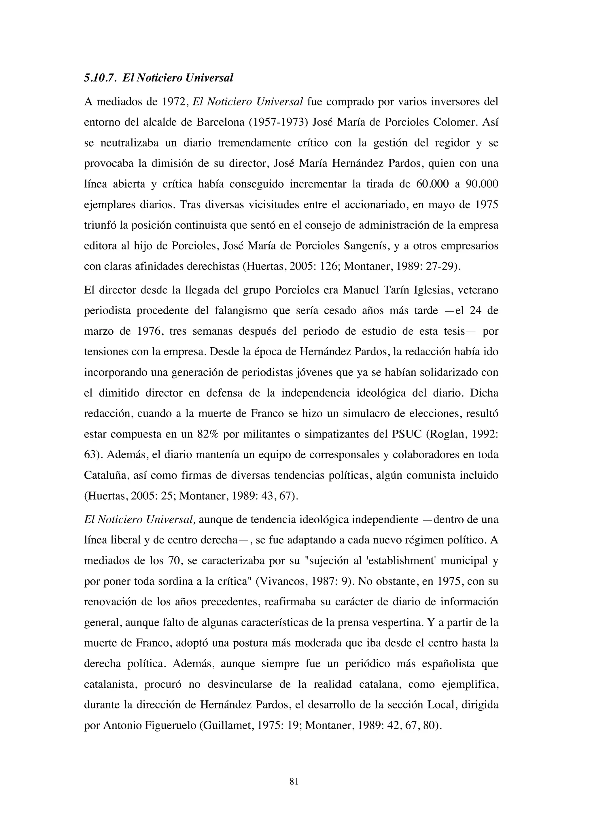 81
5.10.7. El Noticiero Universal
A mediados de 1972, El Noticiero Universal fue comprado por varios inversores del
entorno del alcalde de Barcelona (1957-1973) José María de Porcioles Colomer. Así
se neutralizaba un diario tremendamente crítico con la gestión del regidor y se
provocaba la dimisión de su director, José María Hernández Pardos, quien con una
línea abierta y crítica había conseguido incrementar la tirada de 60.000 a 90.000
ejemplares diarios. Tras diversas vicisitudes entre el accionariado, en mayo de 1975
triunfó la posición continuista que sentó en el consejo de administración de la empresa
editora al hijo de Porcioles, José María de Porcioles Sangenís, y a otros empresarios
con claras afinidades derechistas (Huertas, 2005: 126; Montaner, 1989: 27-29).
El director desde la llegada del grupo Porcioles era Manuel Tarín Iglesias, veterano
periodista procedente del falangismo que sería cesado años más tarde —el 24 de
marzo de 1976, tres semanas después del periodo de estudio de esta tesis— por
tensiones con la empresa. Desde la época de Hernández Pardos, la redacción había ido
incorporando una generación de periodistas jóvenes que ya se habían solidarizado con
el dimitido director en defensa de la independencia ideológica del diario. Dicha
redacción, cuando a la muerte de Franco se hizo un simulacro de elecciones, resultó
estar compuesta en un 82% por militantes o simpatizantes del PSUC (Roglan, 1992:
63). Además, el diario mantenía un equipo de corresponsales y colaboradores en toda
Cataluña, así como firmas de diversas tendencias políticas, algún comunista incluido
(Huertas, 2005: 25; Montaner, 1989: 43, 67).
El Noticiero Universal, aunque de tendencia ideológica independiente —dentro de una
línea liberal y de centro derecha—, se fue adaptando a cada nuevo régimen político. A
mediados de los 70, se caracterizaba por su "sujeción al 'establishment' municipal y
por poner toda sordina a la crítica" (Vivancos, 1987: 9). No obstante, en 1975, con su
renovación de los años precedentes, reafirmaba su carácter de diario de información
general, aunque falto de algunas características de la prensa vespertina. Y a partir de la
muerte de Franco, adoptó una postura más moderada que iba desde el centro hasta la
derecha política. Además, aunque siempre fue un periódico más españolista que
catalanista, procuró no desvincularse de la realidad catalana, como ejemplifica,
durante la dirección de Hernández Pardos, el desarrollo de la sección Local, dirigida
por Antonio Figueruelo (Guillamet, 1975: 19; Montaner, 1989: 42, 67, 80).
 