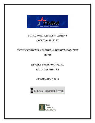 TOTAL MILITARY MANAGEMENT
             JACKSONVILLE, FL


HAS SUCCESSFULLY CLOSED A RECAPITALIZATION
                   WITH


         EUREKA GROWTH CAPITAL
             PHILADELPHIA, PA


             FEBRUARY 12, 2010
 