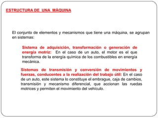 ESTRUCTURA DE UNA MÁQUINA
El conjunto de elementos y mecanismos que tiene una máquina, se agrupan
en sistemas:
Sistema de adquisición, transformación o generación de
energía motriz: En el caso de un auto, el motor es el que
transforma de la energía química de los combustibles en energía
mecánica.
Sistemas de transmisión y conversión de movimientos y
fuerzas, conducentes a la realización del trabajo útil: En el caso
de un auto, este sistema lo constituye el embrague, caja de cambios,
transmisión y mecanismo diferencial, que accionan las ruedas
motrices y permiten el movimiento del vehículo.
 