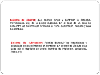 Sistema de control: que permite dirigir y controlar la potencia,
movimientos, etc, de la propia máquina. En el caso de un auto se
encuentra los sistemas de dirección, el freno, acelerador, palanca y caja
de cambios.
Sistema de lubricación: Permite disminuir los rozamientos y
desgastes de los elementos en contacto. En el caso de un auto está
dado por el depósito de aceite, bombas de impulsión, conductos,
filtros, etc.
 