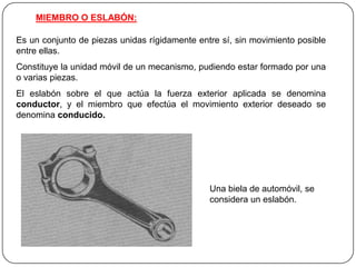 MIEMBRO O ESLABÓN:
Es un conjunto de piezas unidas rígidamente entre sí, sin movimiento posible
entre ellas.
Constituye la unidad móvil de un mecanismo, pudiendo estar formado por una
o varias piezas.
El eslabón sobre el que actúa la fuerza exterior aplicada se denomina
conductor, y el miembro que efectúa el movimiento exterior deseado se
denomina conducido.
Una biela de automóvil, se
considera un eslabón.
 
