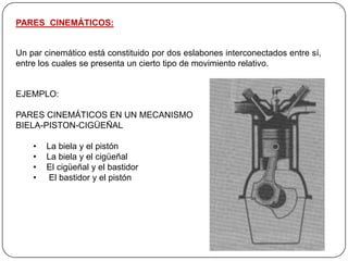 PARES CINEMÁTICOS:
Un par cinemático está constituido por dos eslabones interconectados entre sí,
entre los cuales se presenta un cierto tipo de movimiento relativo.
EJEMPLO:
PARES CINEMÁTICOS EN UN MECANISMO
BIELA-PISTON-CIGÜEÑAL
• La biela y el pistón
• La biela y el cigüeñal
• El cigüeñal y el bastidor
• El bastidor y el pistón
 