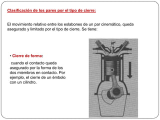 Clasificación de los pares por el tipo de cierre:
El movimiento relativo entre los eslabones de un par cinemático, queda
asegurado y limitado por el tipo de cierre. Se tiene:
• Cierre de forma:
cuando el contacto queda
asegurado por la forma de los
dos miembros en contacto. Por
ejemplo, el cierre de un émbolo
con un cilindro.
 