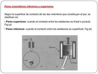 Pares cinemáticos inferiores y superiores:
Según la superficie de contacto de los dos miembros que constituyen el par, se
clasifican en:
• Pares superiores: cuando el contacto entre los eslabones es lineal o puntual.
Fig.(a)
• Pares inferiores: cuando el contacto entre los eslabones es superficial. Fig.(b)
 