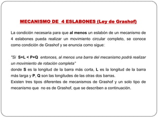 MECANISMO DE 4 ESLABONES (Ley de Grashof)
La condición necesaria para que al menos un eslabón de un mecanismo de
4 eslabones pueda realizar un movimiento circular completo, se conoce
como condición de Grashof y se enuncia como sigue:
"Si S+L < P+Q entonces, al menos una barra del mecanismo podrá realizar
un movimiento de rotación completa”
donde S es la longitud de la barra más corta, L es la longitud de la barra
más larga y P, Q son las longitudes de las otras dos barras.
Existen tres tipos diferentes de mecanismos de Grashof y un solo tipo de
mecanismo que no es de Grashof, que se describen a continuación.
 
