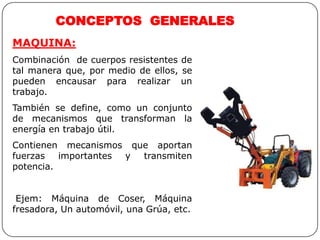 MAQUINA:
Combinación de cuerpos resistentes de
tal manera que, por medio de ellos, se
pueden encausar para realizar un
trabajo.
También se define, como un conjunto
de mecanismos que transforman la
energía en trabajo útil.
Contienen mecanismos que aportan
fuerzas importantes y transmiten
potencia.
Ejem: Máquina de Coser, Máquina
fresadora, Un automóvil, una Grúa, etc.
CONCEPTOS GENERALES
 