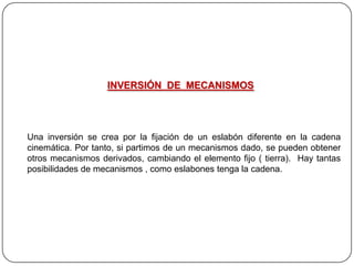 INVERSIÓN DE MECANISMOS
Una inversión se crea por la fijación de un eslabón diferente en la cadena
cinemática. Por tanto, si partimos de un mecanismos dado, se pueden obtener
otros mecanismos derivados, cambiando el elemento fijo ( tierra). Hay tantas
posibilidades de mecanismos , como eslabones tenga la cadena.
 