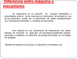 Diferencia entre máquina y
mecanismo
Un mecanismo es un conjunto de cuerpos conectados o
ensamblados entre sí, de tal modo que un movimiento de entrada de uno
de sus elementos, pueda dar un movimiento de salida predeterminado.
Los mecanismos transmiten y modifican el movimiento.
Una máquina es una combinación de mecanismos, los cuales
además de transmitir un cierto tipo de movimiento predefinido, también
transmiten o modifican un cierto tipo de energía de entrada en un trabajo
útil prefijado.
Ejemplo de máquina es una grúa, un automóvil, una lavadora, etc.
 