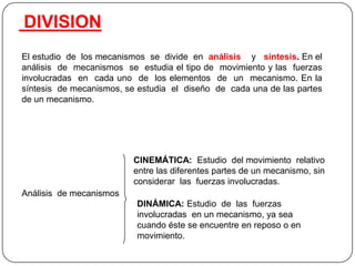El estudio de los mecanismos se divide en análisis y síntesis. En el
análisis de mecanismos se estudia el tipo de movimiento y las fuerzas
involucradas en cada uno de los elementos de un mecanismo. En la
síntesis de mecanismos, se estudia el diseño de cada una de las partes
de un mecanismo.
Análisis de mecanismos
CINEMÁTICA: Estudio del movimiento relativo
entre las diferentes partes de un mecanismo, sin
considerar las fuerzas involucradas.
DINÁMICA: Estudio de las fuerzas
involucradas en un mecanismo, ya sea
cuando éste se encuentre en reposo o en
movimiento.
DIVISION
 