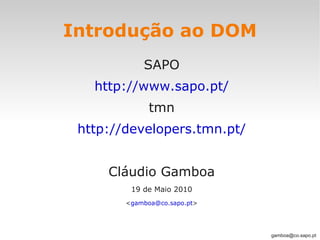 Introdução ao DOM
            SAPO
   http://www.sapo.pt/
              tmn
 http://developers.tmn.pt/


     Cláudio Gamboa
         19 de Maio 2010
        <gamboa@co.sapo.pt>




                              gamboa@co.sapo.pt
 